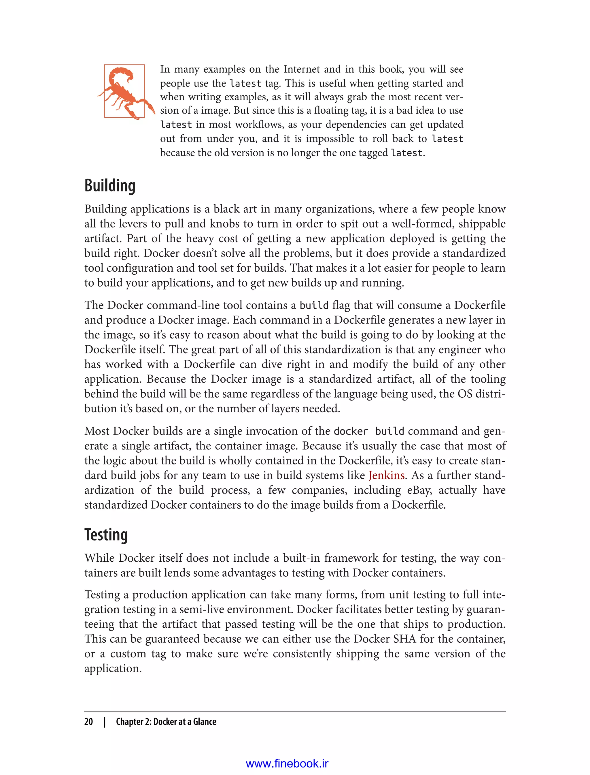 In many examples on the Internet and in this book, you will see
people use the latest tag. This is useful when getting started and
when writing examples, as it will always grab the most recent ver‐
sion of a image. But since this is a floating tag, it is a bad idea to use
latest in most workflows, as your dependencies can get updated
out from under you, and it is impossible to roll back to latest
because the old version is no longer the one tagged latest.
Building
Building applications is a black art in many organizations, where a few people know
all the levers to pull and knobs to turn in order to spit out a well-formed, shippable
artifact. Part of the heavy cost of getting a new application deployed is getting the
build right. Docker doesn’t solve all the problems, but it does provide a standardized
tool configuration and tool set for builds. That makes it a lot easier for people to learn
to build your applications, and to get new builds up and running.
The Docker command-line tool contains a build flag that will consume a Dockerfile
and produce a Docker image. Each command in a Dockerfile generates a new layer in
the image, so it’s easy to reason about what the build is going to do by looking at the
Dockerfile itself. The great part of all of this standardization is that any engineer who
has worked with a Dockerfile can dive right in and modify the build of any other
application. Because the Docker image is a standardized artifact, all of the tooling
behind the build will be the same regardless of the language being used, the OS distri‐
bution it’s based on, or the number of layers needed.
Most Docker builds are a single invocation of the docker build command and gen‐
erate a single artifact, the container image. Because it’s usually the case that most of
the logic about the build is wholly contained in the Dockerfile, it’s easy to create stan‐
dard build jobs for any team to use in build systems like Jenkins. As a further stand‐
ardization of the build process, a few companies, including eBay, actually have
standardized Docker containers to do the image builds from a Dockerfile.
Testing
While Docker itself does not include a built-in framework for testing, the way con‐
tainers are built lends some advantages to testing with Docker containers.
Testing a production application can take many forms, from unit testing to full inte‐
gration testing in a semi-live environment. Docker facilitates better testing by guaran‐
teeing that the artifact that passed testing will be the one that ships to production.
This can be guaranteed because we can either use the Docker SHA for the container,
or a custom tag to make sure we’re consistently shipping the same version of the
application.
20 | Chapter 2: Docker at a Glance
www.finebook.ir
 