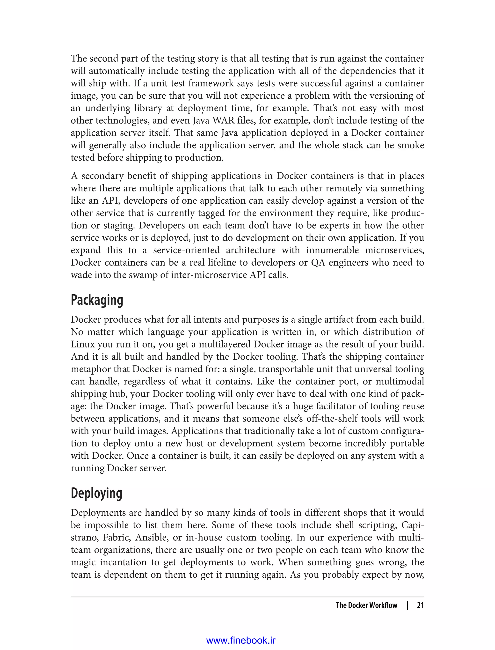 The second part of the testing story is that all testing that is run against the container
will automatically include testing the application with all of the dependencies that it
will ship with. If a unit test framework says tests were successful against a container
image, you can be sure that you will not experience a problem with the versioning of
an underlying library at deployment time, for example. That’s not easy with most
other technologies, and even Java WAR files, for example, don’t include testing of the
application server itself. That same Java application deployed in a Docker container
will generally also include the application server, and the whole stack can be smoke
tested before shipping to production.
A secondary benefit of shipping applications in Docker containers is that in places
where there are multiple applications that talk to each other remotely via something
like an API, developers of one application can easily develop against a version of the
other service that is currently tagged for the environment they require, like produc‐
tion or staging. Developers on each team don’t have to be experts in how the other
service works or is deployed, just to do development on their own application. If you
expand this to a service-oriented architecture with innumerable microservices,
Docker containers can be a real lifeline to developers or QA engineers who need to
wade into the swamp of inter-microservice API calls.
Packaging
Docker produces what for all intents and purposes is a single artifact from each build.
No matter which language your application is written in, or which distribution of
Linux you run it on, you get a multilayered Docker image as the result of your build.
And it is all built and handled by the Docker tooling. That’s the shipping container
metaphor that Docker is named for: a single, transportable unit that universal tooling
can handle, regardless of what it contains. Like the container port, or multimodal
shipping hub, your Docker tooling will only ever have to deal with one kind of pack‐
age: the Docker image. That’s powerful because it’s a huge facilitator of tooling reuse
between applications, and it means that someone else’s off-the-shelf tools will work
with your build images. Applications that traditionally take a lot of custom configura‐
tion to deploy onto a new host or development system become incredibly portable
with Docker. Once a container is built, it can easily be deployed on any system with a
running Docker server.
Deploying
Deployments are handled by so many kinds of tools in different shops that it would
be impossible to list them here. Some of these tools include shell scripting, Capi‐
strano, Fabric, Ansible, or in-house custom tooling. In our experience with multi-
team organizations, there are usually one or two people on each team who know the
magic incantation to get deployments to work. When something goes wrong, the
team is dependent on them to get it running again. As you probably expect by now,
The Docker Workflow | 21
www.finebook.ir
 
