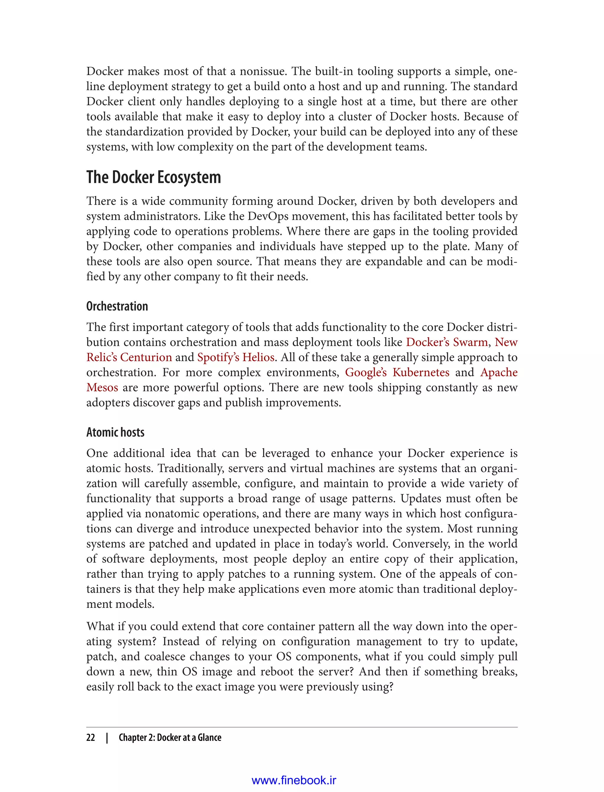 Docker makes most of that a nonissue. The built-in tooling supports a simple, one-
line deployment strategy to get a build onto a host and up and running. The standard
Docker client only handles deploying to a single host at a time, but there are other
tools available that make it easy to deploy into a cluster of Docker hosts. Because of
the standardization provided by Docker, your build can be deployed into any of these
systems, with low complexity on the part of the development teams.
The Docker Ecosystem
There is a wide community forming around Docker, driven by both developers and
system administrators. Like the DevOps movement, this has facilitated better tools by
applying code to operations problems. Where there are gaps in the tooling provided
by Docker, other companies and individuals have stepped up to the plate. Many of
these tools are also open source. That means they are expandable and can be modi‐
fied by any other company to fit their needs.
Orchestration
The first important category of tools that adds functionality to the core Docker distri‐
bution contains orchestration and mass deployment tools like Docker’s Swarm, New
Relic’s Centurion and Spotify’s Helios. All of these take a generally simple approach to
orchestration. For more complex environments, Google’s Kubernetes and Apache
Mesos are more powerful options. There are new tools shipping constantly as new
adopters discover gaps and publish improvements.
Atomic hosts
One additional idea that can be leveraged to enhance your Docker experience is
atomic hosts. Traditionally, servers and virtual machines are systems that an organi‐
zation will carefully assemble, configure, and maintain to provide a wide variety of
functionality that supports a broad range of usage patterns. Updates must often be
applied via nonatomic operations, and there are many ways in which host configura‐
tions can diverge and introduce unexpected behavior into the system. Most running
systems are patched and updated in place in today’s world. Conversely, in the world
of software deployments, most people deploy an entire copy of their application,
rather than trying to apply patches to a running system. One of the appeals of con‐
tainers is that they help make applications even more atomic than traditional deploy‐
ment models.
What if you could extend that core container pattern all the way down into the oper‐
ating system? Instead of relying on configuration management to try to update,
patch, and coalesce changes to your OS components, what if you could simply pull
down a new, thin OS image and reboot the server? And then if something breaks,
easily roll back to the exact image you were previously using?
22 | Chapter 2: Docker at a Glance
www.finebook.ir
 