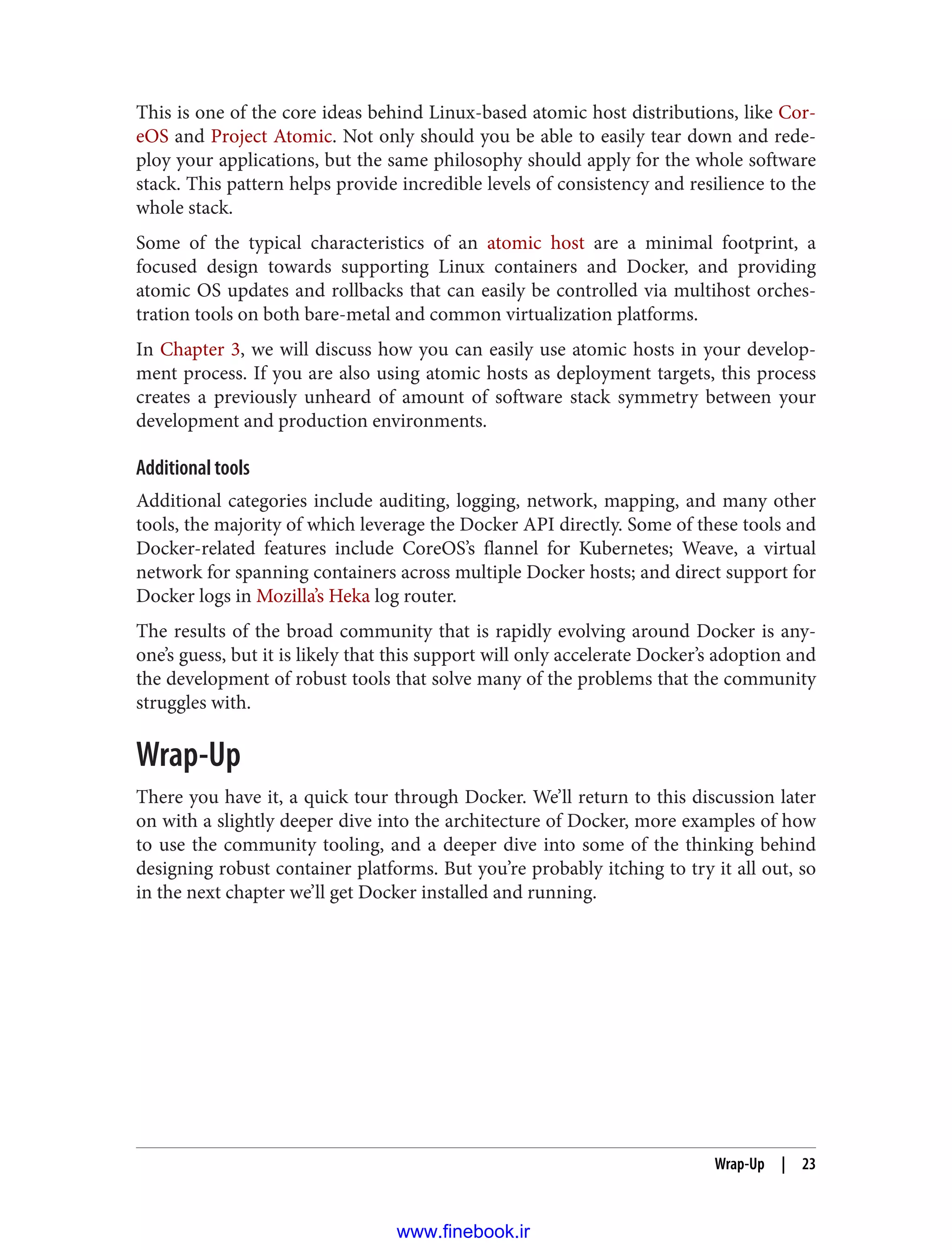 This is one of the core ideas behind Linux-based atomic host distributions, like Cor‐
eOS and Project Atomic. Not only should you be able to easily tear down and rede‐
ploy your applications, but the same philosophy should apply for the whole software
stack. This pattern helps provide incredible levels of consistency and resilience to the
whole stack.
Some of the typical characteristics of an atomic host are a minimal footprint, a
focused design towards supporting Linux containers and Docker, and providing
atomic OS updates and rollbacks that can easily be controlled via multihost orches‐
tration tools on both bare-metal and common virtualization platforms.
In Chapter 3, we will discuss how you can easily use atomic hosts in your develop‐
ment process. If you are also using atomic hosts as deployment targets, this process
creates a previously unheard of amount of software stack symmetry between your
development and production environments.
Additional tools
Additional categories include auditing, logging, network, mapping, and many other
tools, the majority of which leverage the Docker API directly. Some of these tools and
Docker-related features include CoreOS’s flannel for Kubernetes; Weave, a virtual
network for spanning containers across multiple Docker hosts; and direct support for
Docker logs in Mozilla’s Heka log router.
The results of the broad community that is rapidly evolving around Docker is any‐
one’s guess, but it is likely that this support will only accelerate Docker’s adoption and
the development of robust tools that solve many of the problems that the community
struggles with.
Wrap-Up
There you have it, a quick tour through Docker. We’ll return to this discussion later
on with a slightly deeper dive into the architecture of Docker, more examples of how
to use the community tooling, and a deeper dive into some of the thinking behind
designing robust container platforms. But you’re probably itching to try it all out, so
in the next chapter we’ll get Docker installed and running.
Wrap-Up | 23
www.finebook.ir
 
