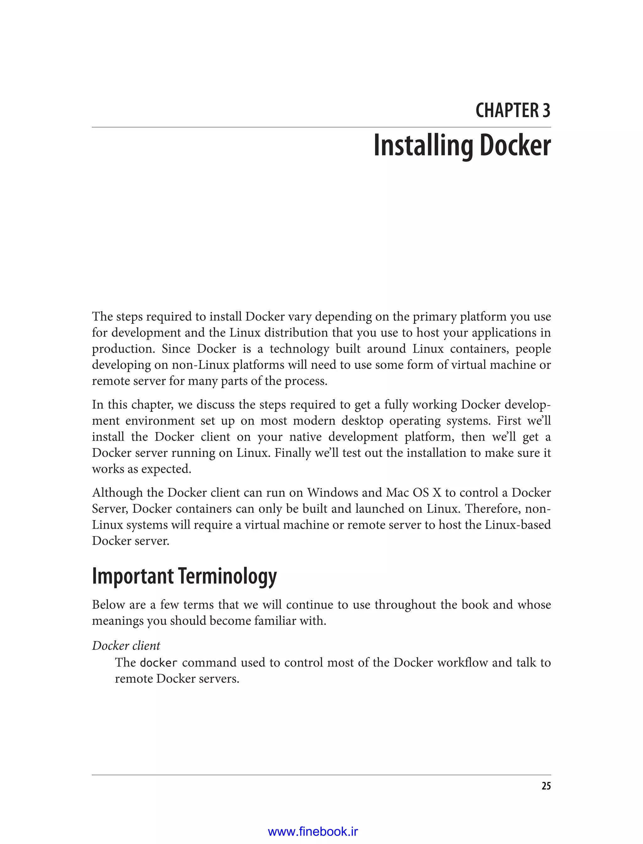 CHAPTER 3
Installing Docker
The steps required to install Docker vary depending on the primary platform you use
for development and the Linux distribution that you use to host your applications in
production. Since Docker is a technology built around Linux containers, people
developing on non-Linux platforms will need to use some form of virtual machine or
remote server for many parts of the process.
In this chapter, we discuss the steps required to get a fully working Docker develop‐
ment environment set up on most modern desktop operating systems. First we’ll
install the Docker client on your native development platform, then we’ll get a
Docker server running on Linux. Finally we’ll test out the installation to make sure it
works as expected.
Although the Docker client can run on Windows and Mac OS X to control a Docker
Server, Docker containers can only be built and launched on Linux. Therefore, non-
Linux systems will require a virtual machine or remote server to host the Linux-based
Docker server.
Important Terminology
Below are a few terms that we will continue to use throughout the book and whose
meanings you should become familiar with.
Docker client
The docker command used to control most of the Docker workflow and talk to
remote Docker servers.
25
www.finebook.ir
 
