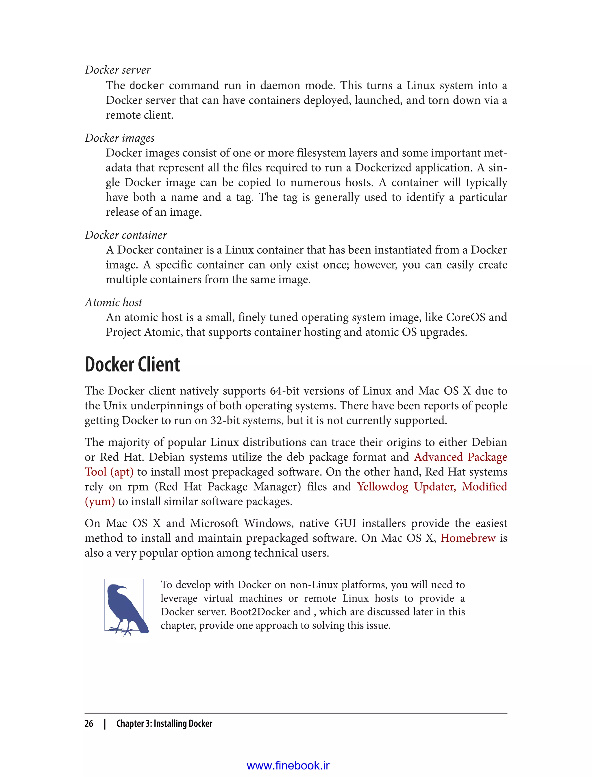 Docker server
The docker command run in daemon mode. This turns a Linux system into a
Docker server that can have containers deployed, launched, and torn down via a
remote client.
Docker images
Docker images consist of one or more filesystem layers and some important met‐
adata that represent all the files required to run a Dockerized application. A sin‐
gle Docker image can be copied to numerous hosts. A container will typically
have both a name and a tag. The tag is generally used to identify a particular
release of an image.
Docker container
A Docker container is a Linux container that has been instantiated from a Docker
image. A specific container can only exist once; however, you can easily create
multiple containers from the same image.
Atomic host
An atomic host is a small, finely tuned operating system image, like CoreOS and
Project Atomic, that supports container hosting and atomic OS upgrades.
Docker Client
The Docker client natively supports 64-bit versions of Linux and Mac OS X due to
the Unix underpinnings of both operating systems. There have been reports of people
getting Docker to run on 32-bit systems, but it is not currently supported.
The majority of popular Linux distributions can trace their origins to either Debian
or Red Hat. Debian systems utilize the deb package format and Advanced Package
Tool (apt) to install most prepackaged software. On the other hand, Red Hat systems
rely on rpm (Red Hat Package Manager) files and Yellowdog Updater, Modified
(yum) to install similar software packages.
On Mac OS X and Microsoft Windows, native GUI installers provide the easiest
method to install and maintain prepackaged software. On Mac OS X, Homebrew is
also a very popular option among technical users.
To develop with Docker on non-Linux platforms, you will need to
leverage virtual machines or remote Linux hosts to provide a
Docker server. Boot2Docker and , which are discussed later in this
chapter, provide one approach to solving this issue.
26 | Chapter 3: Installing Docker
www.finebook.ir
 
