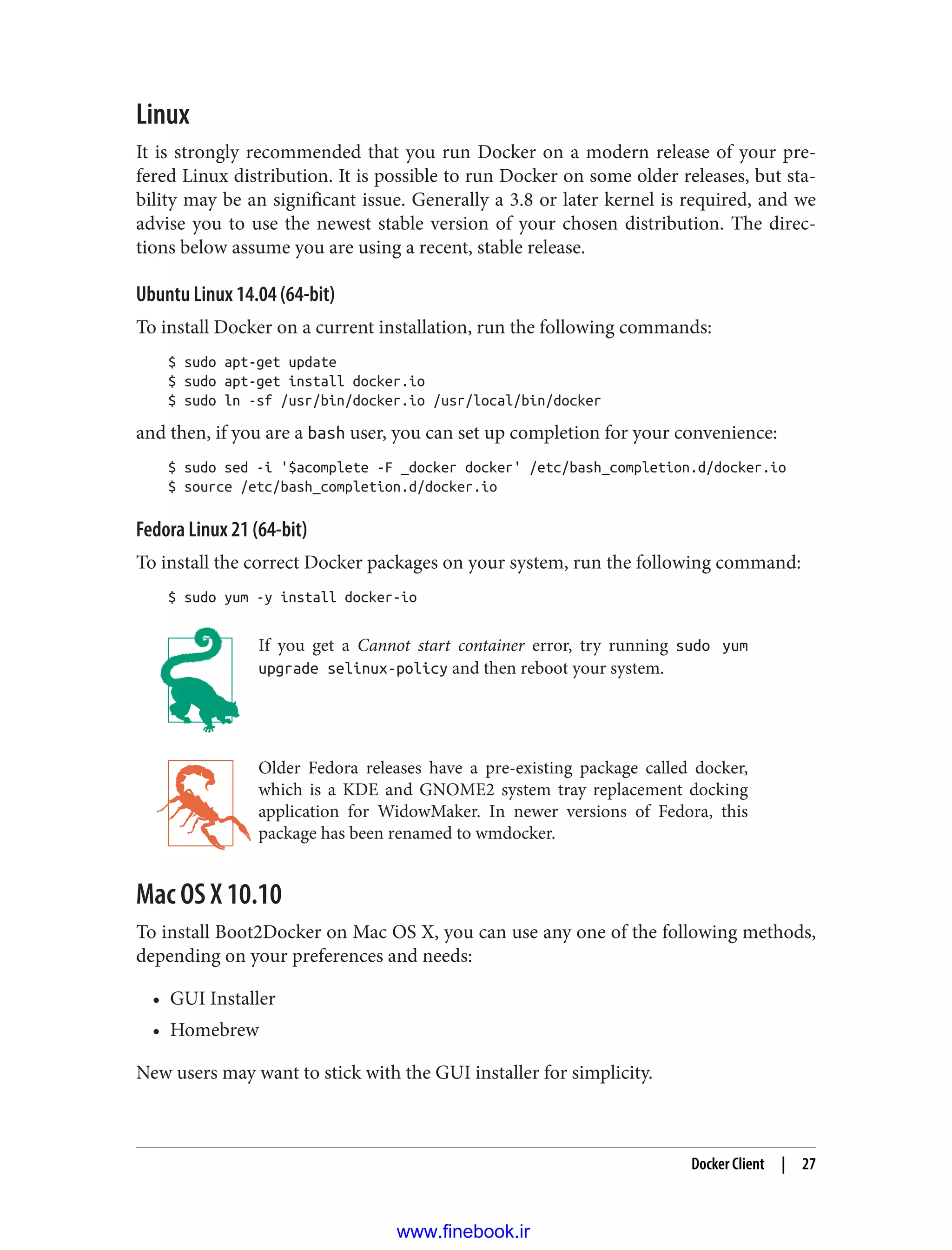 Linux
It is strongly recommended that you run Docker on a modern release of your pre‐
fered Linux distribution. It is possible to run Docker on some older releases, but sta‐
bility may be an significant issue. Generally a 3.8 or later kernel is required, and we
advise you to use the newest stable version of your chosen distribution. The direc‐
tions below assume you are using a recent, stable release.
Ubuntu Linux 14.04 (64-bit)
To install Docker on a current installation, run the following commands:
$ sudo apt-get update
$ sudo apt-get install docker.io
$ sudo ln -sf /usr/bin/docker.io /usr/local/bin/docker
and then, if you are a bash user, you can set up completion for your convenience:
$ sudo sed -i '$acomplete -F _docker docker' /etc/bash_completion.d/docker.io
$ source /etc/bash_completion.d/docker.io
Fedora Linux 21 (64-bit)
To install the correct Docker packages on your system, run the following command:
$ sudo yum -y install docker-io
If you get a Cannot start container error, try running sudo yum
upgrade selinux-policy and then reboot your system.
Older Fedora releases have a pre-existing package called docker,
which is a KDE and GNOME2 system tray replacement docking
application for WidowMaker. In newer versions of Fedora, this
package has been renamed to wmdocker.
Mac OS X 10.10
To install Boot2Docker on Mac OS X, you can use any one of the following methods,
depending on your preferences and needs:
• GUI Installer
• Homebrew
New users may want to stick with the GUI installer for simplicity.
Docker Client | 27
www.finebook.ir
 