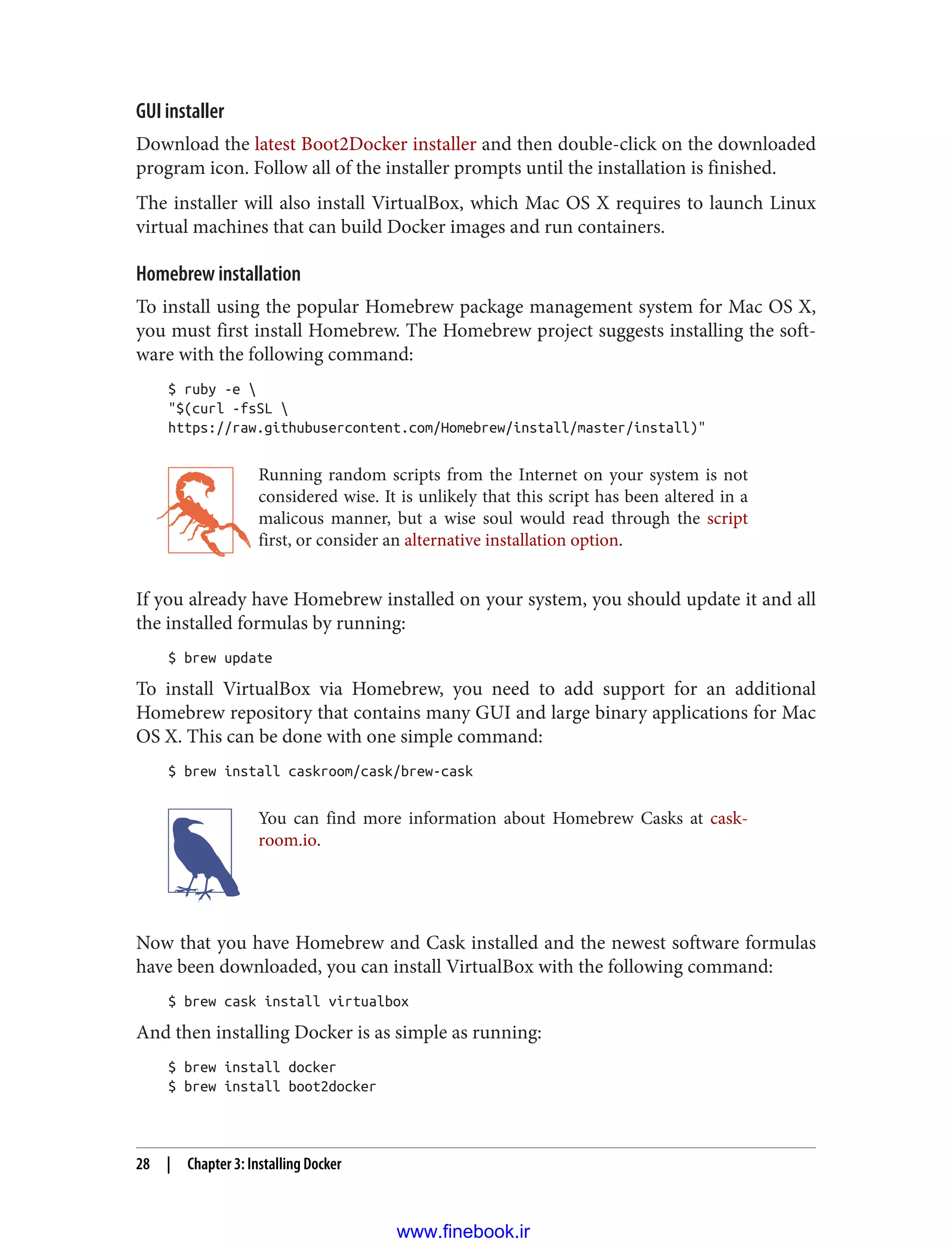 GUI installer
Download the latest Boot2Docker installer and then double-click on the downloaded
program icon. Follow all of the installer prompts until the installation is finished.
The installer will also install VirtualBox, which Mac OS X requires to launch Linux
virtual machines that can build Docker images and run containers.
Homebrew installation
To install using the popular Homebrew package management system for Mac OS X,
you must first install Homebrew. The Homebrew project suggests installing the soft‐
ware with the following command:
$ ruby -e 
"$(curl -fsSL 
https://raw.githubusercontent.com/Homebrew/install/master/install)"
Running random scripts from the Internet on your system is not
considered wise. It is unlikely that this script has been altered in a
malicous manner, but a wise soul would read through the script
first, or consider an alternative installation option.
If you already have Homebrew installed on your system, you should update it and all
the installed formulas by running:
$ brew update
To install VirtualBox via Homebrew, you need to add support for an additional
Homebrew repository that contains many GUI and large binary applications for Mac
OS X. This can be done with one simple command:
$ brew install caskroom/cask/brew-cask
You can find more information about Homebrew Casks at cask‐
room.io.
Now that you have Homebrew and Cask installed and the newest software formulas
have been downloaded, you can install VirtualBox with the following command:
$ brew cask install virtualbox
And then installing Docker is as simple as running:
$ brew install docker
$ brew install boot2docker
28 | Chapter 3: Installing Docker
www.finebook.ir
 
