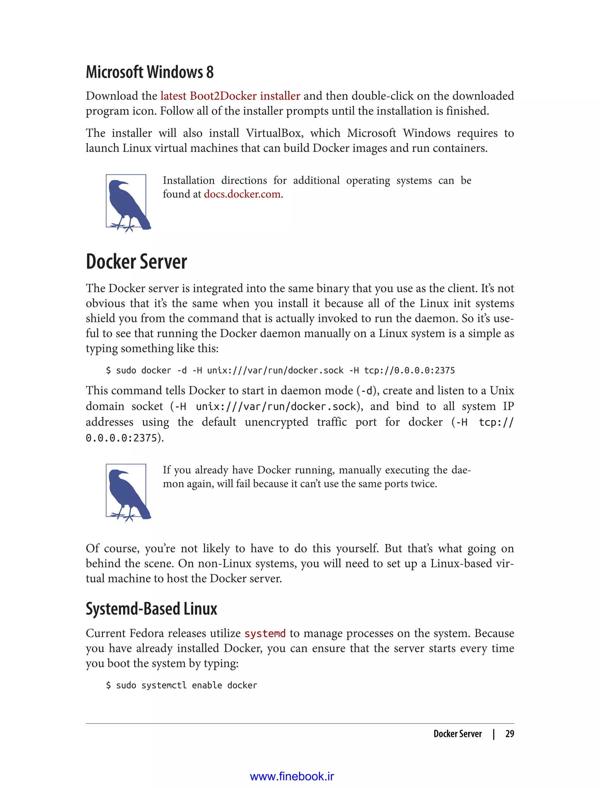Microsoft Windows 8
Download the latest Boot2Docker installer and then double-click on the downloaded
program icon. Follow all of the installer prompts until the installation is finished.
The installer will also install VirtualBox, which Microsoft Windows requires to
launch Linux virtual machines that can build Docker images and run containers.
Installation directions for additional operating systems can be
found at docs.docker.com.
Docker Server
The Docker server is integrated into the same binary that you use as the client. It’s not
obvious that it’s the same when you install it because all of the Linux init systems
shield you from the command that is actually invoked to run the daemon. So it’s use‐
ful to see that running the Docker daemon manually on a Linux system is a simple as
typing something like this:
$ sudo docker -d -H unix:///var/run/docker.sock -H tcp://0.0.0.0:2375
This command tells Docker to start in daemon mode (-d), create and listen to a Unix
domain socket (-H unix:///var/run/docker.sock), and bind to all system IP
addresses using the default unencrypted traffic port for docker (-H tcp://
0.0.0.0:2375).
If you already have Docker running, manually executing the dae‐
mon again, will fail because it can’t use the same ports twice.
Of course, you’re not likely to have to do this yourself. But that’s what going on
behind the scene. On non-Linux systems, you will need to set up a Linux-based vir‐
tual machine to host the Docker server.
Systemd-Based Linux
Current Fedora releases utilize systemd to manage processes on the system. Because
you have already installed Docker, you can ensure that the server starts every time
you boot the system by typing:
$ sudo systemctl enable docker
Docker Server | 29
www.finebook.ir
 