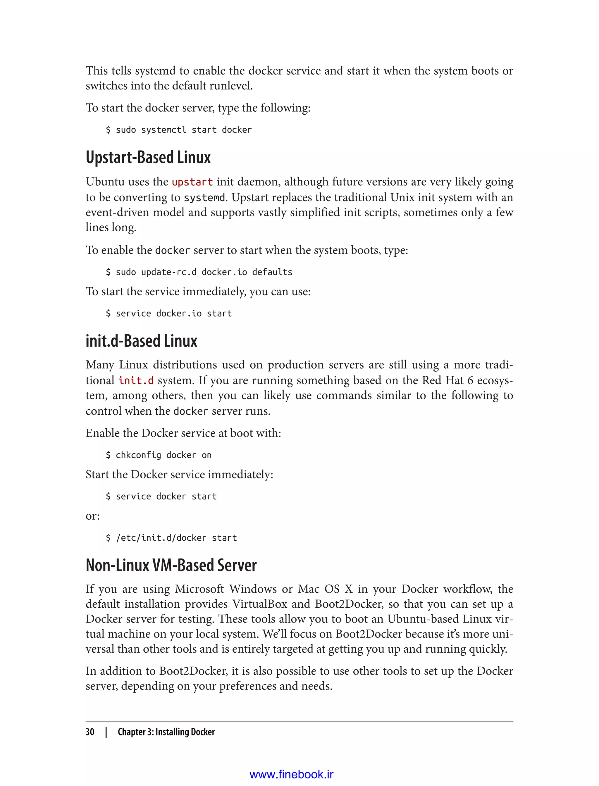 This tells systemd to enable the docker service and start it when the system boots or
switches into the default runlevel.
To start the docker server, type the following:
$ sudo systemctl start docker
Upstart-Based Linux
Ubuntu uses the upstart init daemon, although future versions are very likely going
to be converting to systemd. Upstart replaces the traditional Unix init system with an
event-driven model and supports vastly simplified init scripts, sometimes only a few
lines long.
To enable the docker server to start when the system boots, type:
$ sudo update-rc.d docker.io defaults
To start the service immediately, you can use:
$ service docker.io start
init.d-Based Linux
Many Linux distributions used on production servers are still using a more tradi‐
tional init.d system. If you are running something based on the Red Hat 6 ecosys‐
tem, among others, then you can likely use commands similar to the following to
control when the docker server runs.
Enable the Docker service at boot with:
$ chkconfig docker on
Start the Docker service immediately:
$ service docker start
or:
$ /etc/init.d/docker start
Non-Linux VM-Based Server
If you are using Microsoft Windows or Mac OS X in your Docker workflow, the
default installation provides VirtualBox and Boot2Docker, so that you can set up a
Docker server for testing. These tools allow you to boot an Ubuntu-based Linux vir‐
tual machine on your local system. We’ll focus on Boot2Docker because it’s more uni‐
versal than other tools and is entirely targeted at getting you up and running quickly.
In addition to Boot2Docker, it is also possible to use other tools to set up the Docker
server, depending on your preferences and needs.
30 | Chapter 3: Installing Docker
www.finebook.ir
 
