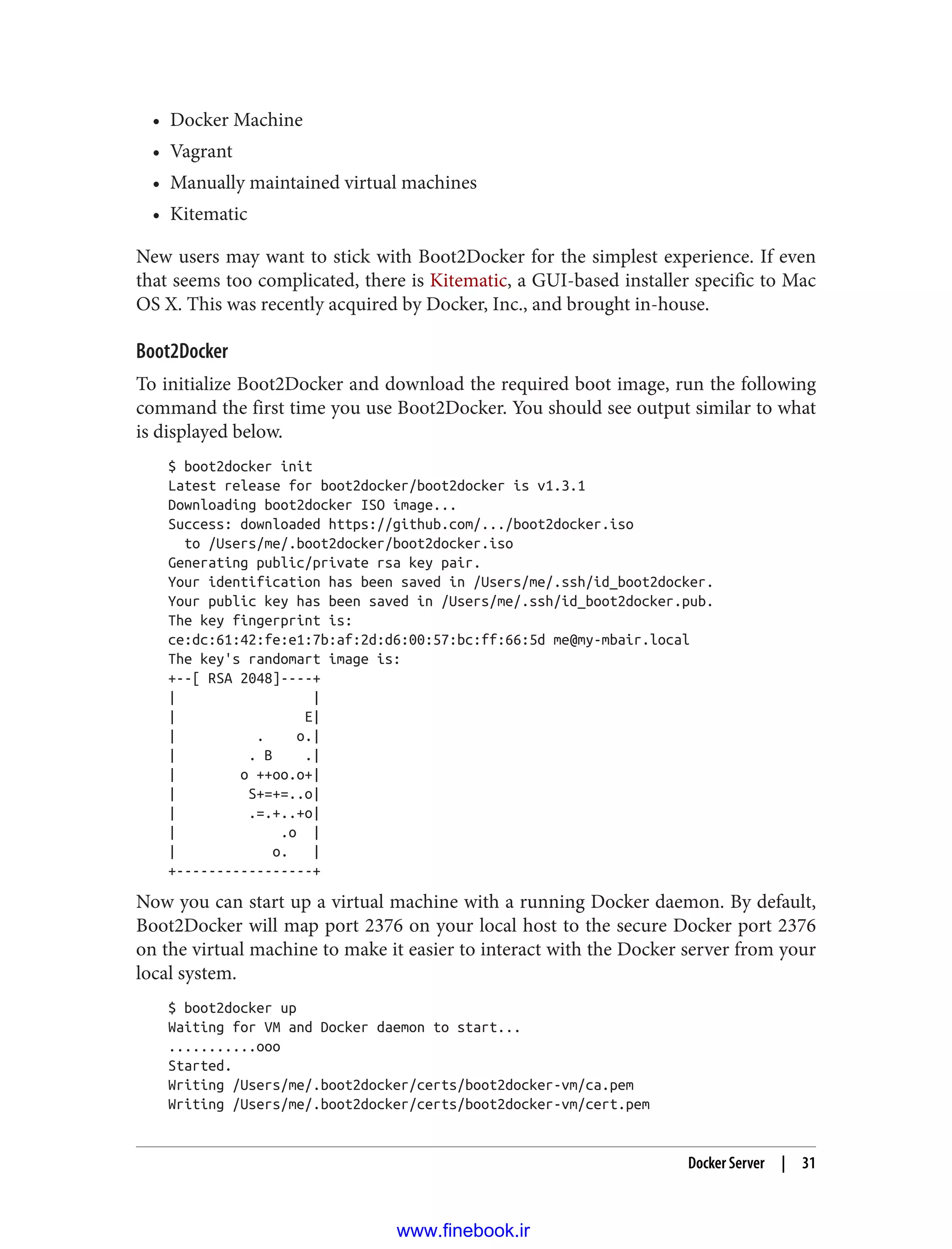 • Docker Machine
• Vagrant
• Manually maintained virtual machines
• Kitematic
New users may want to stick with Boot2Docker for the simplest experience. If even
that seems too complicated, there is Kitematic, a GUI-based installer specific to Mac
OS X. This was recently acquired by Docker, Inc., and brought in-house.
Boot2Docker
To initialize Boot2Docker and download the required boot image, run the following
command the first time you use Boot2Docker. You should see output similar to what
is displayed below.
$ boot2docker init
Latest release for boot2docker/boot2docker is v1.3.1
Downloading boot2docker ISO image...
Success: downloaded https://github.com/.../boot2docker.iso
to /Users/me/.boot2docker/boot2docker.iso
Generating public/private rsa key pair.
Your identification has been saved in /Users/me/.ssh/id_boot2docker.
Your public key has been saved in /Users/me/.ssh/id_boot2docker.pub.
The key fingerprint is:
ce:dc:61:42:fe:e1:7b:af:2d:d6:00:57:bc:ff:66:5d me@my-mbair.local
The key's randomart image is:
+--[ RSA 2048]----+
| |
| E|
| . o.|
| . B .|
| o ++oo.o+|
| S+=+=..o|
| .=.+..+o|
| .o |
| o. |
+-----------------+
Now you can start up a virtual machine with a running Docker daemon. By default,
Boot2Docker will map port 2376 on your local host to the secure Docker port 2376
on the virtual machine to make it easier to interact with the Docker server from your
local system.
$ boot2docker up
Waiting for VM and Docker daemon to start...
...........ooo
Started.
Writing /Users/me/.boot2docker/certs/boot2docker-vm/ca.pem
Writing /Users/me/.boot2docker/certs/boot2docker-vm/cert.pem
Docker Server | 31
www.finebook.ir
 