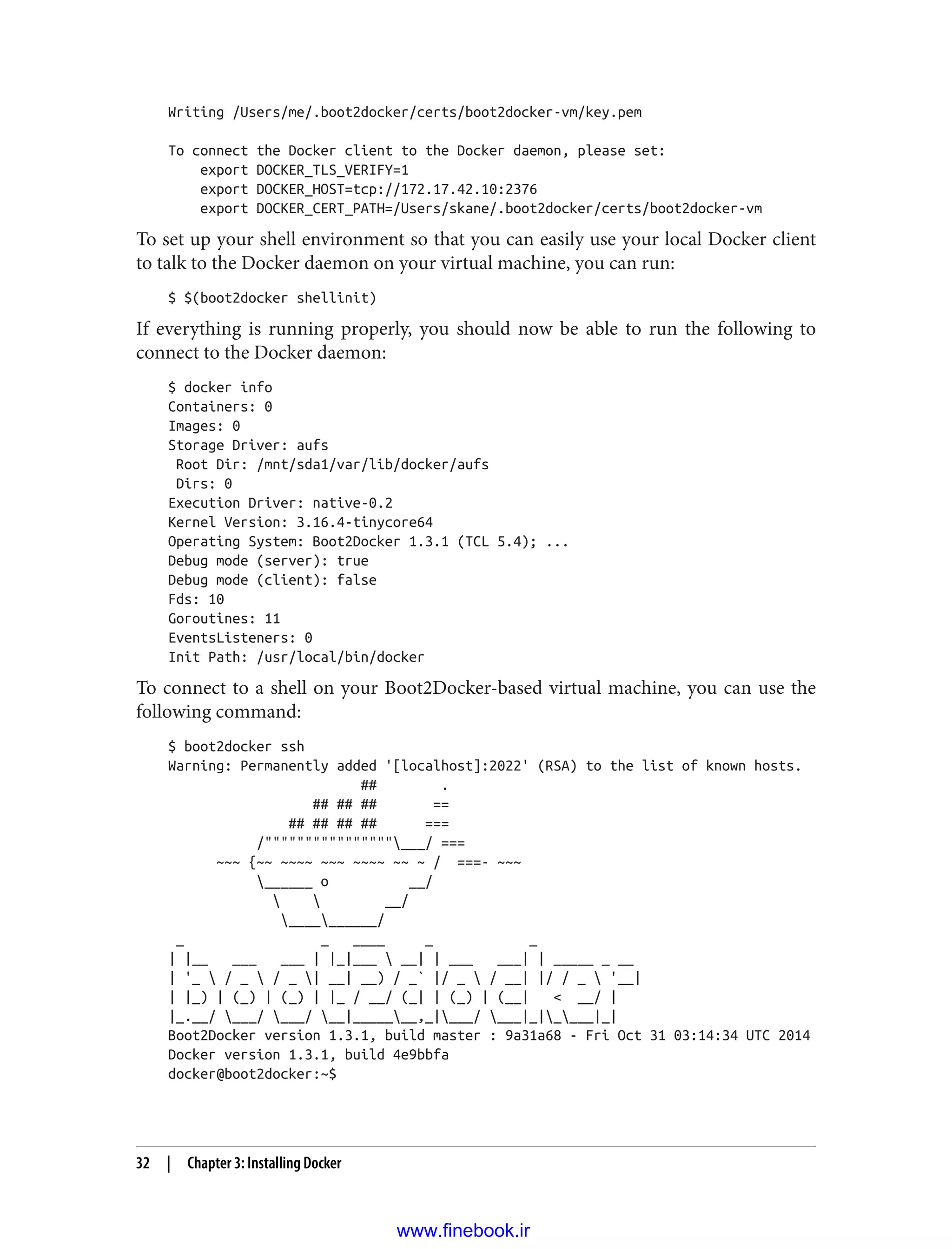 Writing /Users/me/.boot2docker/certs/boot2docker-vm/key.pem
To connect the Docker client to the Docker daemon, please set:
export DOCKER_TLS_VERIFY=1
export DOCKER_HOST=tcp://172.17.42.10:2376
export DOCKER_CERT_PATH=/Users/skane/.boot2docker/certs/boot2docker-vm
To set up your shell environment so that you can easily use your local Docker client
to talk to the Docker daemon on your virtual machine, you can run:
$ $(boot2docker shellinit)
If everything is running properly, you should now be able to run the following to
connect to the Docker daemon:
$ docker info
Containers: 0
Images: 0
Storage Driver: aufs
Root Dir: /mnt/sda1/var/lib/docker/aufs
Dirs: 0
Execution Driver: native-0.2
Kernel Version: 3.16.4-tinycore64
Operating System: Boot2Docker 1.3.1 (TCL 5.4); ...
Debug mode (server): true
Debug mode (client): false
Fds: 10
Goroutines: 11
EventsListeners: 0
Init Path: /usr/local/bin/docker
To connect to a shell on your Boot2Docker-based virtual machine, you can use the
following command:
$ boot2docker ssh
Warning: Permanently added '[localhost]:2022' (RSA) to the list of known hosts.
## .
## ## ## ==
## ## ## ## ===
/""""""""""""""""___/ ===
~~~ {~~ ~~~~ ~~~ ~~~~ ~~ ~ / ===- ~~~
______ o __/
  __/
__________/
_ _ ____ _ _
| |__ ___ ___ | |_|___  __| | ___ ___| | _____ _ __
| '_  / _  / _ | __| __) / _` |/ _  / __| |/ / _  '__|
| |_) | (_) | (_) | |_ / __/ (_| | (_) | (__| < __/ |
|_.__/ ___/ ___/ __|_______,_|___/ ___|_|____|_|
Boot2Docker version 1.3.1, build master : 9a31a68 - Fri Oct 31 03:14:34 UTC 2014
Docker version 1.3.1, build 4e9bbfa
docker@boot2docker:~$
32 | Chapter 3: Installing Docker
www.finebook.ir
 