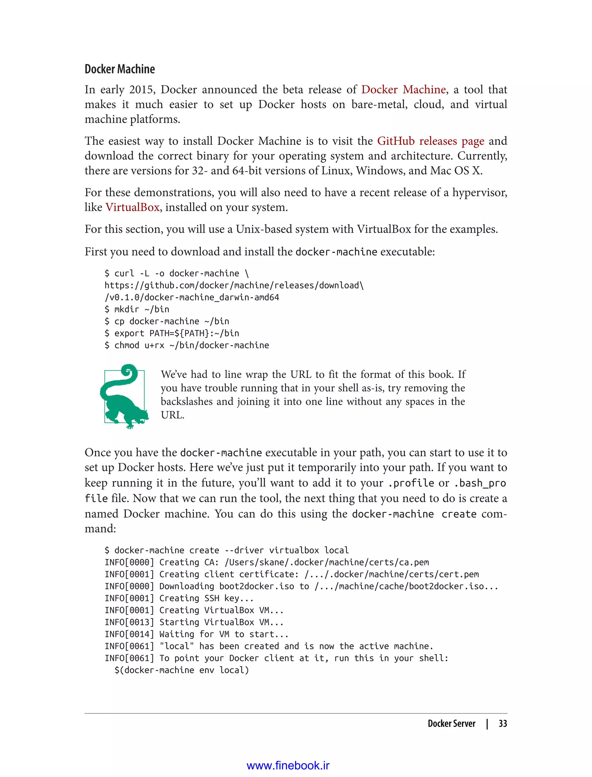 Docker Machine
In early 2015, Docker announced the beta release of Docker Machine, a tool that
makes it much easier to set up Docker hosts on bare-metal, cloud, and virtual
machine platforms.
The easiest way to install Docker Machine is to visit the GitHub releases page and
download the correct binary for your operating system and architecture. Currently,
there are versions for 32- and 64-bit versions of Linux, Windows, and Mac OS X.
For these demonstrations, you will also need to have a recent release of a hypervisor,
like VirtualBox, installed on your system.
For this section, you will use a Unix-based system with VirtualBox for the examples.
First you need to download and install the docker-machine executable:
$ curl -L -o docker-machine 
https://github.com/docker/machine/releases/download
/v0.1.0/docker-machine_darwin-amd64
$ mkdir ~/bin
$ cp docker-machine ~/bin
$ export PATH=${PATH}:~/bin
$ chmod u+rx ~/bin/docker-machine
We’ve had to line wrap the URL to fit the format of this book. If
you have trouble running that in your shell as-is, try removing the
backslashes and joining it into one line without any spaces in the
URL.
Once you have the docker-machine executable in your path, you can start to use it to
set up Docker hosts. Here we’ve just put it temporarily into your path. If you want to
keep running it in the future, you’ll want to add it to your .profile or .bash_pro
file file. Now that we can run the tool, the next thing that you need to do is create a
named Docker machine. You can do this using the docker-machine create com‐
mand:
$ docker-machine create --driver virtualbox local
INFO[0000] Creating CA: /Users/skane/.docker/machine/certs/ca.pem
INFO[0001] Creating client certificate: /.../.docker/machine/certs/cert.pem
INFO[0000] Downloading boot2docker.iso to /.../machine/cache/boot2docker.iso...
INFO[0001] Creating SSH key...
INFO[0001] Creating VirtualBox VM...
INFO[0013] Starting VirtualBox VM...
INFO[0014] Waiting for VM to start...
INFO[0061] "local" has been created and is now the active machine.
INFO[0061] To point your Docker client at it, run this in your shell:
$(docker-machine env local)
Docker Server | 33
www.finebook.ir
 