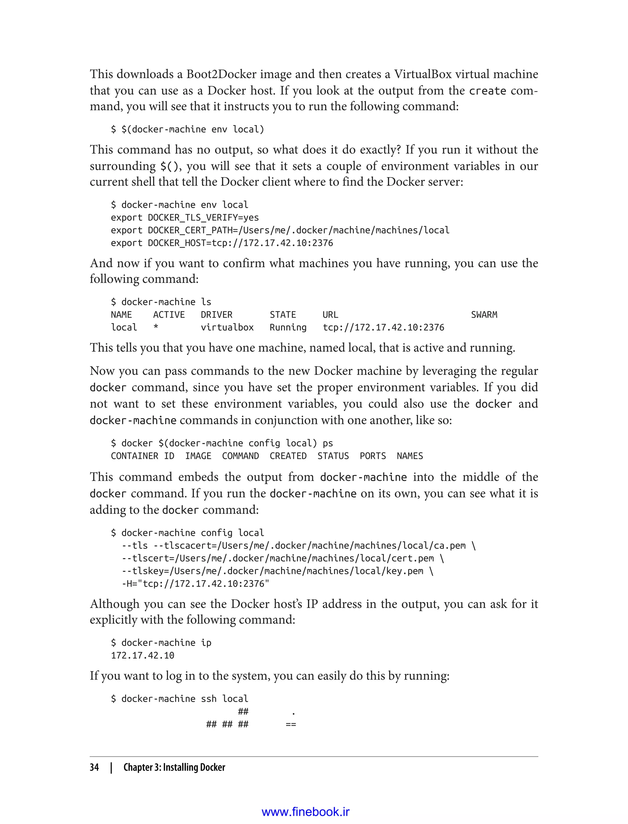 This downloads a Boot2Docker image and then creates a VirtualBox virtual machine
that you can use as a Docker host. If you look at the output from the create com‐
mand, you will see that it instructs you to run the following command:
$ $(docker-machine env local)
This command has no output, so what does it do exactly? If you run it without the
surrounding $(), you will see that it sets a couple of environment variables in our
current shell that tell the Docker client where to find the Docker server:
$ docker-machine env local
export DOCKER_TLS_VERIFY=yes
export DOCKER_CERT_PATH=/Users/me/.docker/machine/machines/local
export DOCKER_HOST=tcp://172.17.42.10:2376
And now if you want to confirm what machines you have running, you can use the
following command:
$ docker-machine ls
NAME ACTIVE DRIVER STATE URL SWARM
local * virtualbox Running tcp://172.17.42.10:2376
This tells you that you have one machine, named local, that is active and running.
Now you can pass commands to the new Docker machine by leveraging the regular
docker command, since you have set the proper environment variables. If you did
not want to set these environment variables, you could also use the docker and
docker-machine commands in conjunction with one another, like so:
$ docker $(docker-machine config local) ps
CONTAINER ID IMAGE COMMAND CREATED STATUS PORTS NAMES
This command embeds the output from docker-machine into the middle of the
docker command. If you run the docker-machine on its own, you can see what it is
adding to the docker command:
$ docker-machine config local
--tls --tlscacert=/Users/me/.docker/machine/machines/local/ca.pem 
--tlscert=/Users/me/.docker/machine/machines/local/cert.pem 
--tlskey=/Users/me/.docker/machine/machines/local/key.pem 
-H="tcp://172.17.42.10:2376"
Although you can see the Docker host’s IP address in the output, you can ask for it
explicitly with the following command:
$ docker-machine ip
172.17.42.10
If you want to log in to the system, you can easily do this by running:
$ docker-machine ssh local
## .
## ## ## ==
34 | Chapter 3: Installing Docker
www.finebook.ir
 