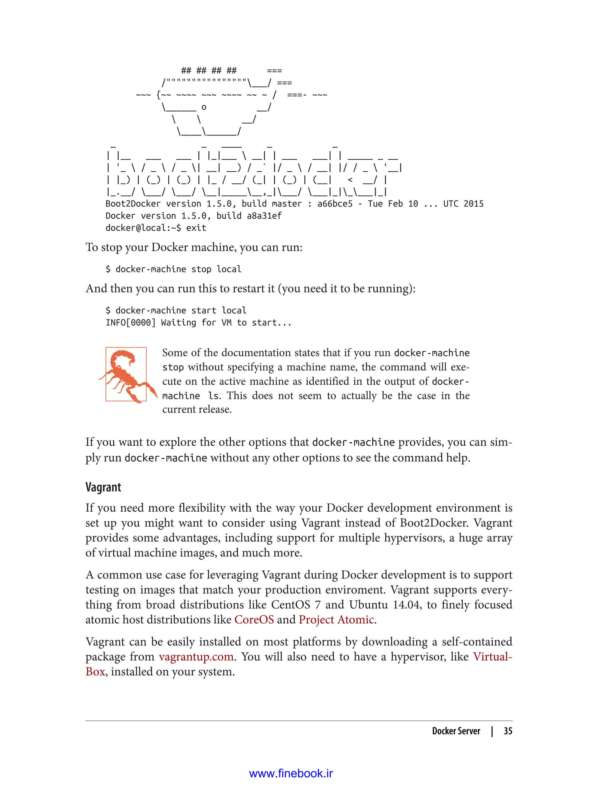 ## ## ## ## ===
/""""""""""""""""___/ ===
~~~ {~~ ~~~~ ~~~ ~~~~ ~~ ~ / ===- ~~~
______ o __/
  __/
__________/
_ _ ____ _ _
| |__ ___ ___ | |_|___  __| | ___ ___| | _____ _ __
| '_  / _  / _ | __| __) / _` |/ _  / __| |/ / _  '__|
| |_) | (_) | (_) | |_ / __/ (_| | (_) | (__| < __/ |
|_.__/ ___/ ___/ __|_______,_|___/ ___|_|____|_|
Boot2Docker version 1.5.0, build master : a66bce5 - Tue Feb 10 ... UTC 2015
Docker version 1.5.0, build a8a31ef
docker@local:~$ exit
To stop your Docker machine, you can run:
$ docker-machine stop local
And then you can run this to restart it (you need it to be running):
$ docker-machine start local
INFO[0000] Waiting for VM to start...
Some of the documentation states that if you run docker-machine
stop without specifying a machine name, the command will exe‐
cute on the active machine as identified in the output of docker-
machine ls. This does not seem to actually be the case in the
current release.
If you want to explore the other options that docker-machine provides, you can sim‐
ply run docker-machine without any other options to see the command help.
Vagrant
If you need more flexibility with the way your Docker development environment is
set up you might want to consider using Vagrant instead of Boot2Docker. Vagrant
provides some advantages, including support for multiple hypervisors, a huge array
of virtual machine images, and much more.
A common use case for leveraging Vagrant during Docker development is to support
testing on images that match your production enviroment. Vagrant supports every‐
thing from broad distributions like CentOS 7 and Ubuntu 14.04, to finely focused
atomic host distributions like CoreOS and Project Atomic.
Vagrant can be easily installed on most platforms by downloading a self-contained
package from vagrantup.com. You will also need to have a hypervisor, like Virtual‐
Box, installed on your system.
Docker Server | 35
www.finebook.ir
 