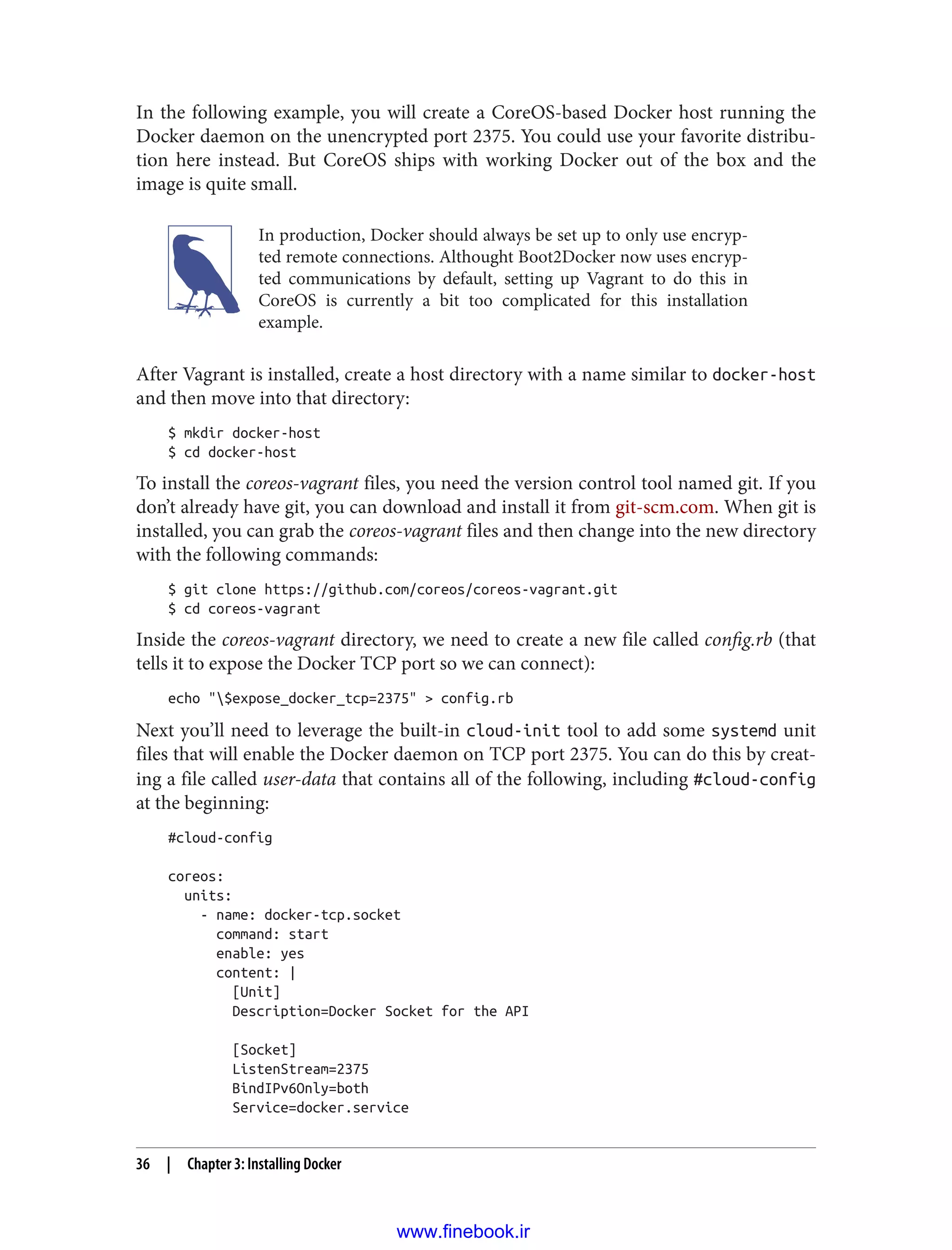 In the following example, you will create a CoreOS-based Docker host running the
Docker daemon on the unencrypted port 2375. You could use your favorite distribu‐
tion here instead. But CoreOS ships with working Docker out of the box and the
image is quite small.
In production, Docker should always be set up to only use encryp‐
ted remote connections. Althought Boot2Docker now uses encryp‐
ted communications by default, setting up Vagrant to do this in
CoreOS is currently a bit too complicated for this installation
example.
After Vagrant is installed, create a host directory with a name similar to docker-host
and then move into that directory:
$ mkdir docker-host
$ cd docker-host
To install the coreos-vagrant files, you need the version control tool named git. If you
don’t already have git, you can download and install it from git-scm.com. When git is
installed, you can grab the coreos-vagrant files and then change into the new directory
with the following commands:
$ git clone https://github.com/coreos/coreos-vagrant.git
$ cd coreos-vagrant
Inside the coreos-vagrant directory, we need to create a new file called config.rb (that
tells it to expose the Docker TCP port so we can connect):
echo "$expose_docker_tcp=2375" > config.rb
Next you’ll need to leverage the built-in cloud-init tool to add some systemd unit
files that will enable the Docker daemon on TCP port 2375. You can do this by creat‐
ing a file called user-data that contains all of the following, including #cloud-config
at the beginning:
#cloud-config
coreos:
units:
- name: docker-tcp.socket
command: start
enable: yes
content: |
[Unit]
Description=Docker Socket for the API
[Socket]
ListenStream=2375
BindIPv6Only=both
Service=docker.service
36 | Chapter 3: Installing Docker
www.finebook.ir
 