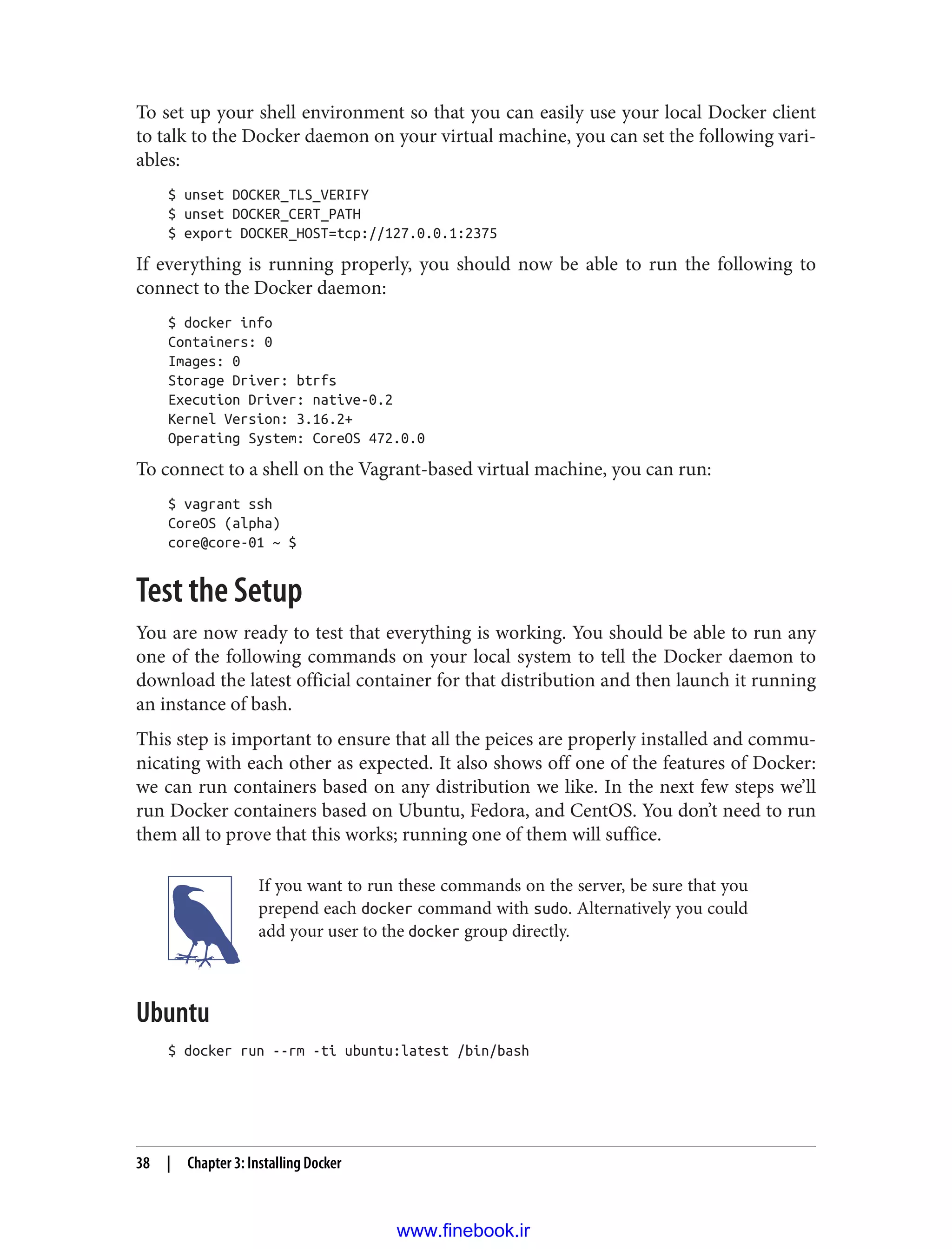 To set up your shell environment so that you can easily use your local Docker client
to talk to the Docker daemon on your virtual machine, you can set the following vari‐
ables:
$ unset DOCKER_TLS_VERIFY
$ unset DOCKER_CERT_PATH
$ export DOCKER_HOST=tcp://127.0.0.1:2375
If everything is running properly, you should now be able to run the following to
connect to the Docker daemon:
$ docker info
Containers: 0
Images: 0
Storage Driver: btrfs
Execution Driver: native-0.2
Kernel Version: 3.16.2+
Operating System: CoreOS 472.0.0
To connect to a shell on the Vagrant-based virtual machine, you can run:
$ vagrant ssh
CoreOS (alpha)
core@core-01 ~ $
Test the Setup
You are now ready to test that everything is working. You should be able to run any
one of the following commands on your local system to tell the Docker daemon to
download the latest official container for that distribution and then launch it running
an instance of bash.
This step is important to ensure that all the peices are properly installed and commu‐
nicating with each other as expected. It also shows off one of the features of Docker:
we can run containers based on any distribution we like. In the next few steps we’ll
run Docker containers based on Ubuntu, Fedora, and CentOS. You don’t need to run
them all to prove that this works; running one of them will suffice.
If you want to run these commands on the server, be sure that you
prepend each docker command with sudo. Alternatively you could
add your user to the docker group directly.
Ubuntu
$ docker run --rm -ti ubuntu:latest /bin/bash
38 | Chapter 3: Installing Docker
www.finebook.ir
 