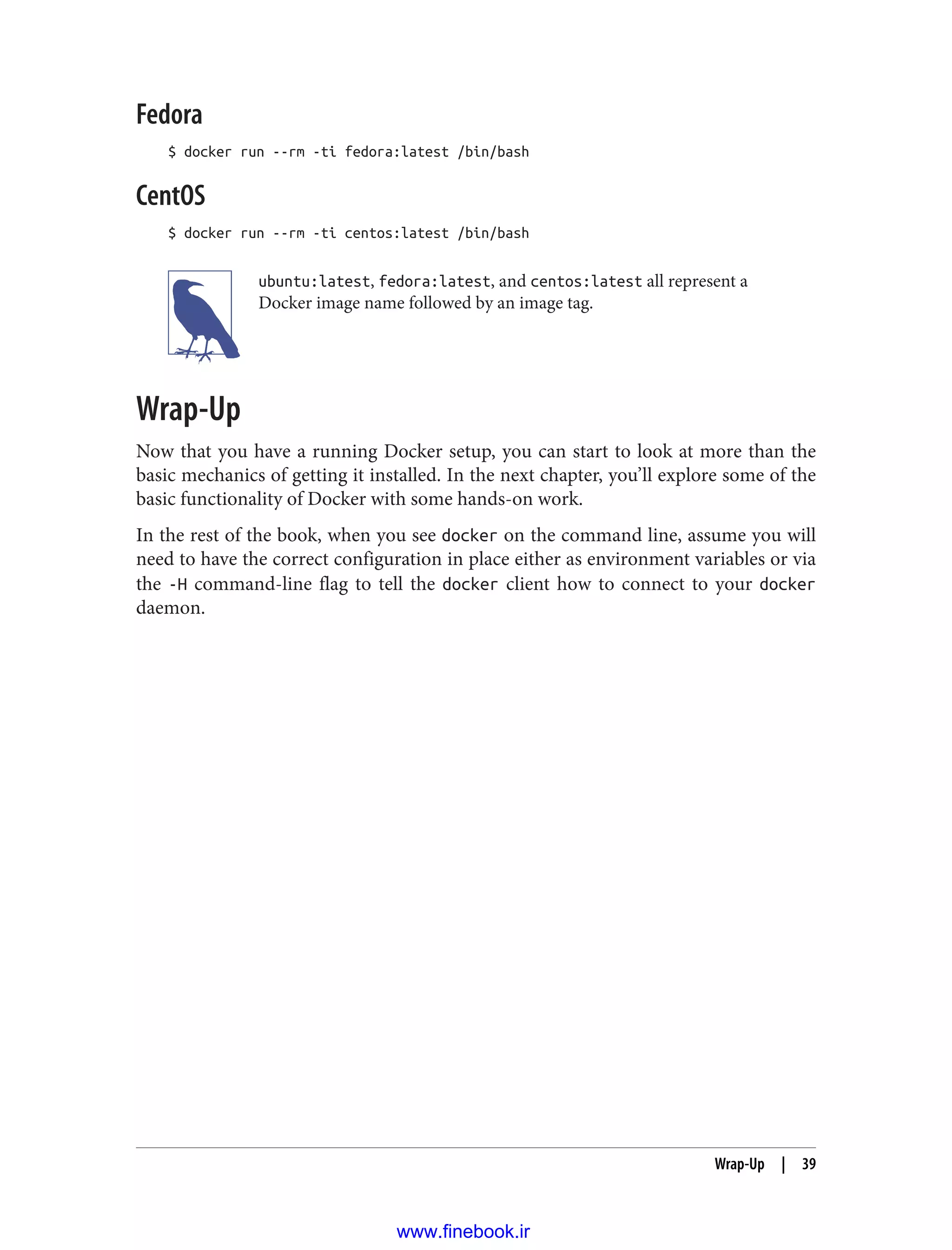 Fedora
$ docker run --rm -ti fedora:latest /bin/bash
CentOS
$ docker run --rm -ti centos:latest /bin/bash
ubuntu:latest, fedora:latest, and centos:latest all represent a
Docker image name followed by an image tag.
Wrap-Up
Now that you have a running Docker setup, you can start to look at more than the
basic mechanics of getting it installed. In the next chapter, you’ll explore some of the
basic functionality of Docker with some hands-on work.
In the rest of the book, when you see docker on the command line, assume you will
need to have the correct configuration in place either as environment variables or via
the -H command-line flag to tell the docker client how to connect to your docker
daemon.
Wrap-Up | 39
www.finebook.ir
 