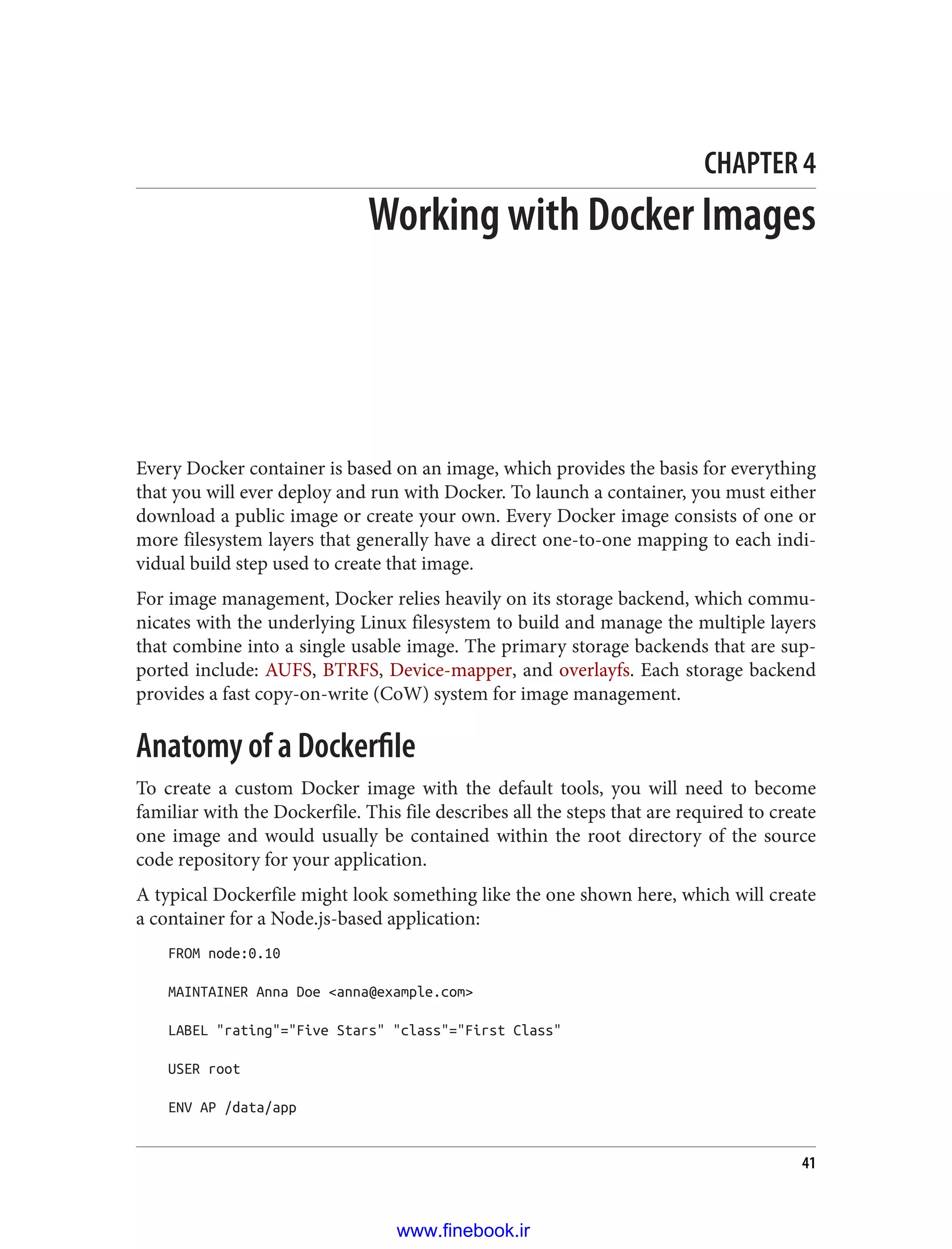 CHAPTER 4
Working with Docker Images
Every Docker container is based on an image, which provides the basis for everything
that you will ever deploy and run with Docker. To launch a container, you must either
download a public image or create your own. Every Docker image consists of one or
more filesystem layers that generally have a direct one-to-one mapping to each indi‐
vidual build step used to create that image.
For image management, Docker relies heavily on its storage backend, which commu‐
nicates with the underlying Linux filesystem to build and manage the multiple layers
that combine into a single usable image. The primary storage backends that are sup‐
ported include: AUFS, BTRFS, Device-mapper, and overlayfs. Each storage backend
provides a fast copy-on-write (CoW) system for image management.
Anatomy of a Dockerfile
To create a custom Docker image with the default tools, you will need to become
familiar with the Dockerfile. This file describes all the steps that are required to create
one image and would usually be contained within the root directory of the source
code repository for your application.
A typical Dockerfile might look something like the one shown here, which will create
a container for a Node.js-based application:
FROM node:0.10
MAINTAINER Anna Doe <anna@example.com>
LABEL "rating"="Five Stars" "class"="First Class"
USER root
ENV AP /data/app
41
www.finebook.ir
 