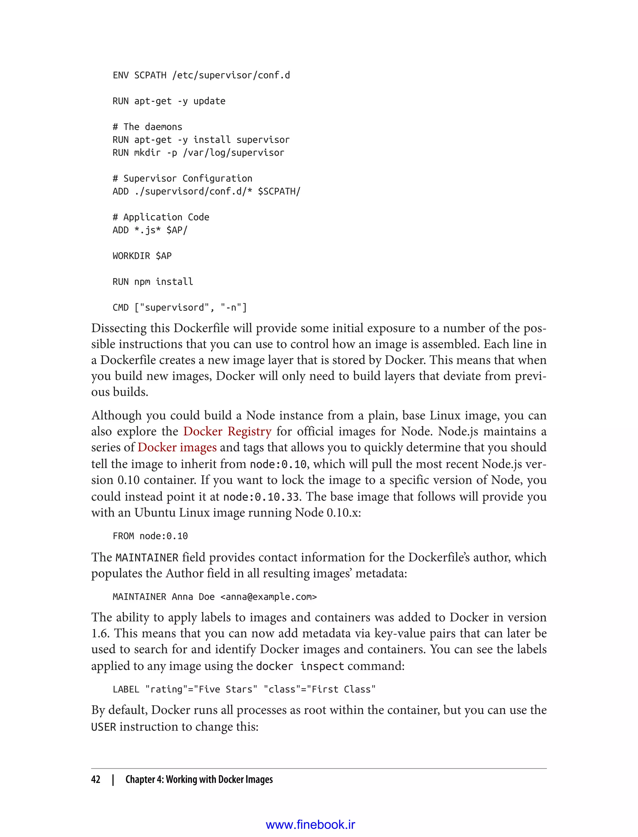 ENV SCPATH /etc/supervisor/conf.d
RUN apt-get -y update
# The daemons
RUN apt-get -y install supervisor
RUN mkdir -p /var/log/supervisor
# Supervisor Configuration
ADD ./supervisord/conf.d/* $SCPATH/
# Application Code
ADD *.js* $AP/
WORKDIR $AP
RUN npm install
CMD ["supervisord", "-n"]
Dissecting this Dockerfile will provide some initial exposure to a number of the pos‐
sible instructions that you can use to control how an image is assembled. Each line in
a Dockerfile creates a new image layer that is stored by Docker. This means that when
you build new images, Docker will only need to build layers that deviate from previ‐
ous builds.
Although you could build a Node instance from a plain, base Linux image, you can
also explore the Docker Registry for official images for Node. Node.js maintains a
series of Docker images and tags that allows you to quickly determine that you should
tell the image to inherit from node:0.10, which will pull the most recent Node.js ver‐
sion 0.10 container. If you want to lock the image to a specific version of Node, you
could instead point it at node:0.10.33. The base image that follows will provide you
with an Ubuntu Linux image running Node 0.10.x:
FROM node:0.10
The MAINTAINER field provides contact information for the Dockerfile’s author, which
populates the Author field in all resulting images’ metadata:
MAINTAINER Anna Doe <anna@example.com>
The ability to apply labels to images and containers was added to Docker in version
1.6. This means that you can now add metadata via key-value pairs that can later be
used to search for and identify Docker images and containers. You can see the labels
applied to any image using the docker inspect command:
LABEL "rating"="Five Stars" "class"="First Class"
By default, Docker runs all processes as root within the container, but you can use the
USER instruction to change this:
42 | Chapter 4: Working with Docker Images
www.finebook.ir
 