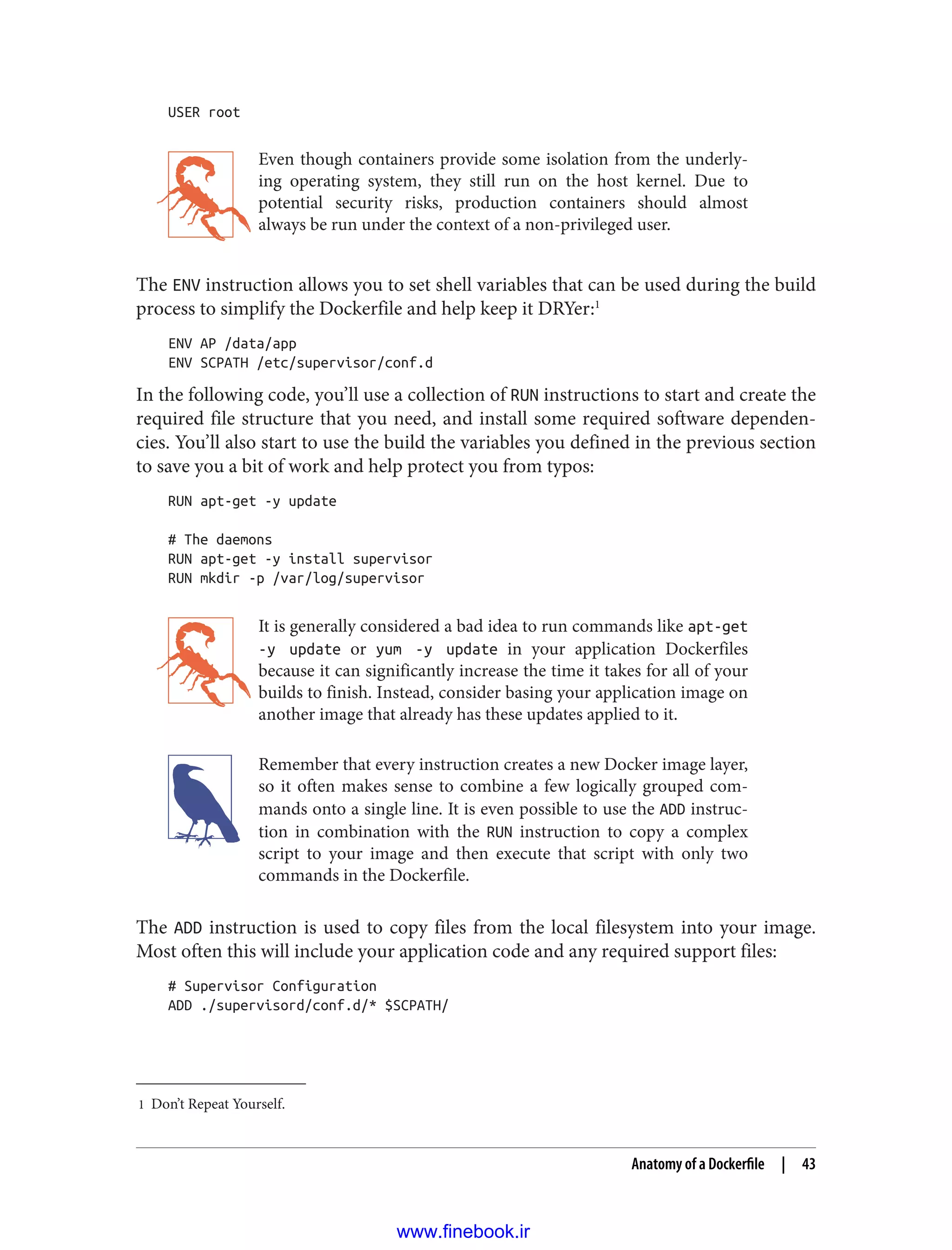 1 Don’t Repeat Yourself.
USER root
Even though containers provide some isolation from the underly‐
ing operating system, they still run on the host kernel. Due to
potential security risks, production containers should almost
always be run under the context of a non-privileged user.
The ENV instruction allows you to set shell variables that can be used during the build
process to simplify the Dockerfile and help keep it DRYer:1
ENV AP /data/app
ENV SCPATH /etc/supervisor/conf.d
In the following code, you’ll use a collection of RUN instructions to start and create the
required file structure that you need, and install some required software dependen‐
cies. You’ll also start to use the build the variables you defined in the previous section
to save you a bit of work and help protect you from typos:
RUN apt-get -y update
# The daemons
RUN apt-get -y install supervisor
RUN mkdir -p /var/log/supervisor
It is generally considered a bad idea to run commands like apt-get
-y update or yum -y update in your application Dockerfiles
because it can significantly increase the time it takes for all of your
builds to finish. Instead, consider basing your application image on
another image that already has these updates applied to it.
Remember that every instruction creates a new Docker image layer,
so it often makes sense to combine a few logically grouped com‐
mands onto a single line. It is even possible to use the ADD instruc‐
tion in combination with the RUN instruction to copy a complex
script to your image and then execute that script with only two
commands in the Dockerfile.
The ADD instruction is used to copy files from the local filesystem into your image.
Most often this will include your application code and any required support files:
# Supervisor Configuration
ADD ./supervisord/conf.d/* $SCPATH/
Anatomy of a Dockerfile | 43
www.finebook.ir
 