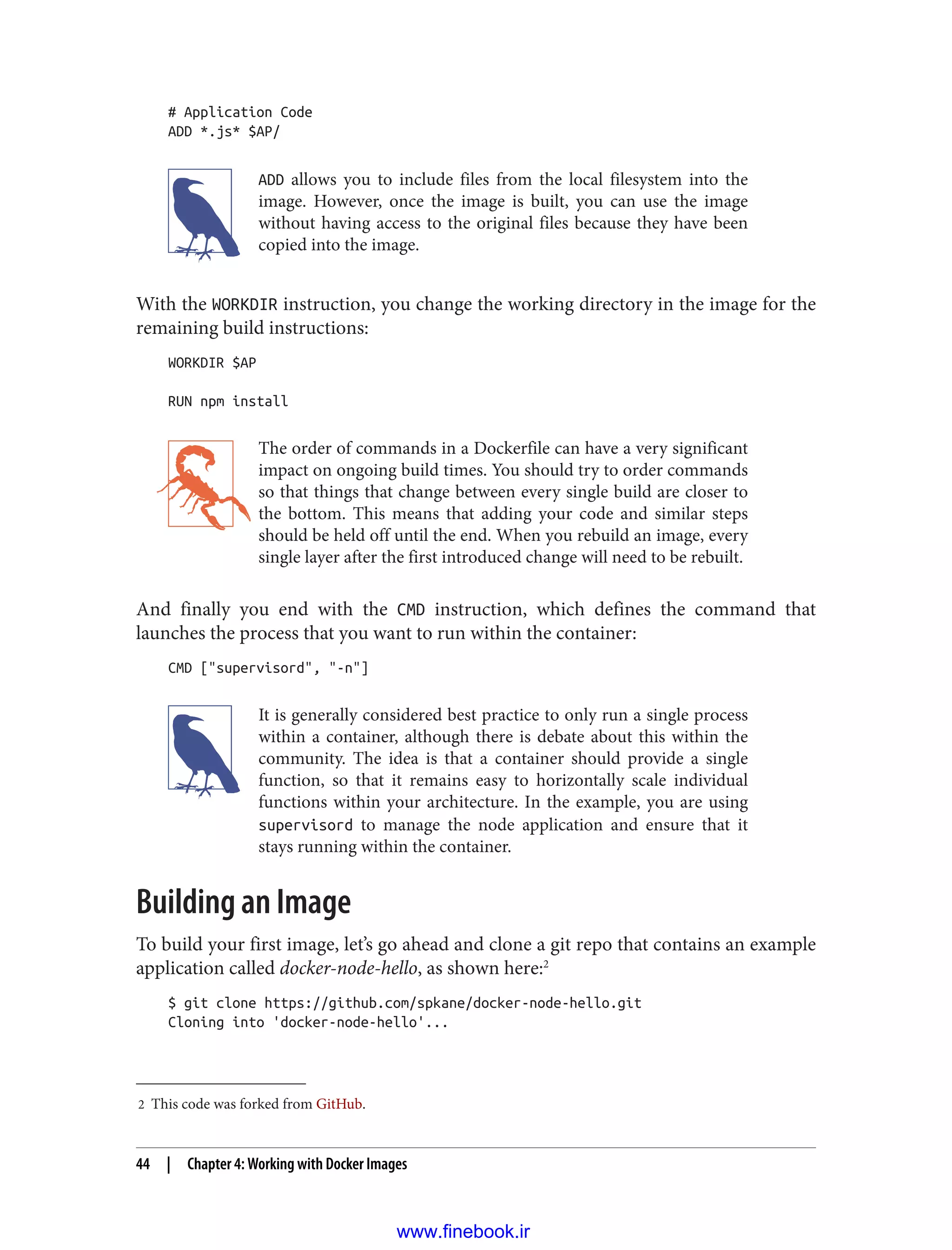 2 This code was forked from GitHub.
# Application Code
ADD *.js* $AP/
ADD allows you to include files from the local filesystem into the
image. However, once the image is built, you can use the image
without having access to the original files because they have been
copied into the image.
With the WORKDIR instruction, you change the working directory in the image for the
remaining build instructions:
WORKDIR $AP
RUN npm install
The order of commands in a Dockerfile can have a very significant
impact on ongoing build times. You should try to order commands
so that things that change between every single build are closer to
the bottom. This means that adding your code and similar steps
should be held off until the end. When you rebuild an image, every
single layer after the first introduced change will need to be rebuilt.
And finally you end with the CMD instruction, which defines the command that
launches the process that you want to run within the container:
CMD ["supervisord", "-n"]
It is generally considered best practice to only run a single process
within a container, although there is debate about this within the
community. The idea is that a container should provide a single
function, so that it remains easy to horizontally scale individual
functions within your architecture. In the example, you are using
supervisord to manage the node application and ensure that it
stays running within the container.
Building an Image
To build your first image, let’s go ahead and clone a git repo that contains an example
application called docker-node-hello, as shown here:2
$ git clone https://github.com/spkane/docker-node-hello.git
Cloning into 'docker-node-hello'...
44 | Chapter 4: Working with Docker Images
www.finebook.ir
 