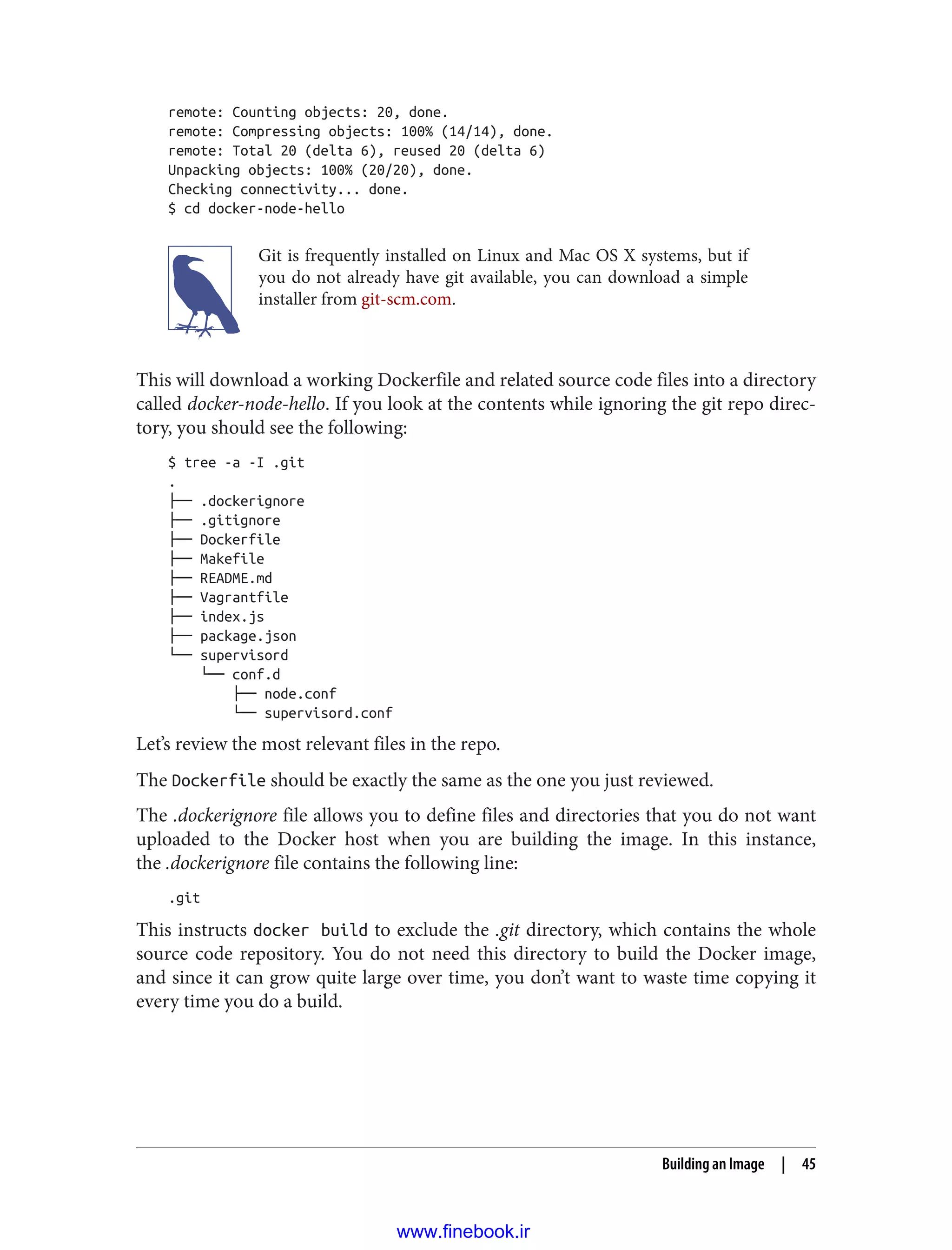 remote: Counting objects: 20, done.
remote: Compressing objects: 100% (14/14), done.
remote: Total 20 (delta 6), reused 20 (delta 6)
Unpacking objects: 100% (20/20), done.
Checking connectivity... done.
$ cd docker-node-hello
Git is frequently installed on Linux and Mac OS X systems, but if
you do not already have git available, you can download a simple
installer from git-scm.com.
This will download a working Dockerfile and related source code files into a directory
called docker-node-hello. If you look at the contents while ignoring the git repo direc‐
tory, you should see the following:
$ tree -a -I .git
.
├── .dockerignore
├── .gitignore
├── Dockerfile
├── Makefile
├── README.md
├── Vagrantfile
├── index.js
├── package.json
└── supervisord
└── conf.d
├── node.conf
└── supervisord.conf
Let’s review the most relevant files in the repo.
The Dockerfile should be exactly the same as the one you just reviewed.
The .dockerignore file allows you to define files and directories that you do not want
uploaded to the Docker host when you are building the image. In this instance,
the .dockerignore file contains the following line:
.git
This instructs docker build to exclude the .git directory, which contains the whole
source code repository. You do not need this directory to build the Docker image,
and since it can grow quite large over time, you don’t want to waste time copying it
every time you do a build.
Building an Image | 45
www.finebook.ir
 