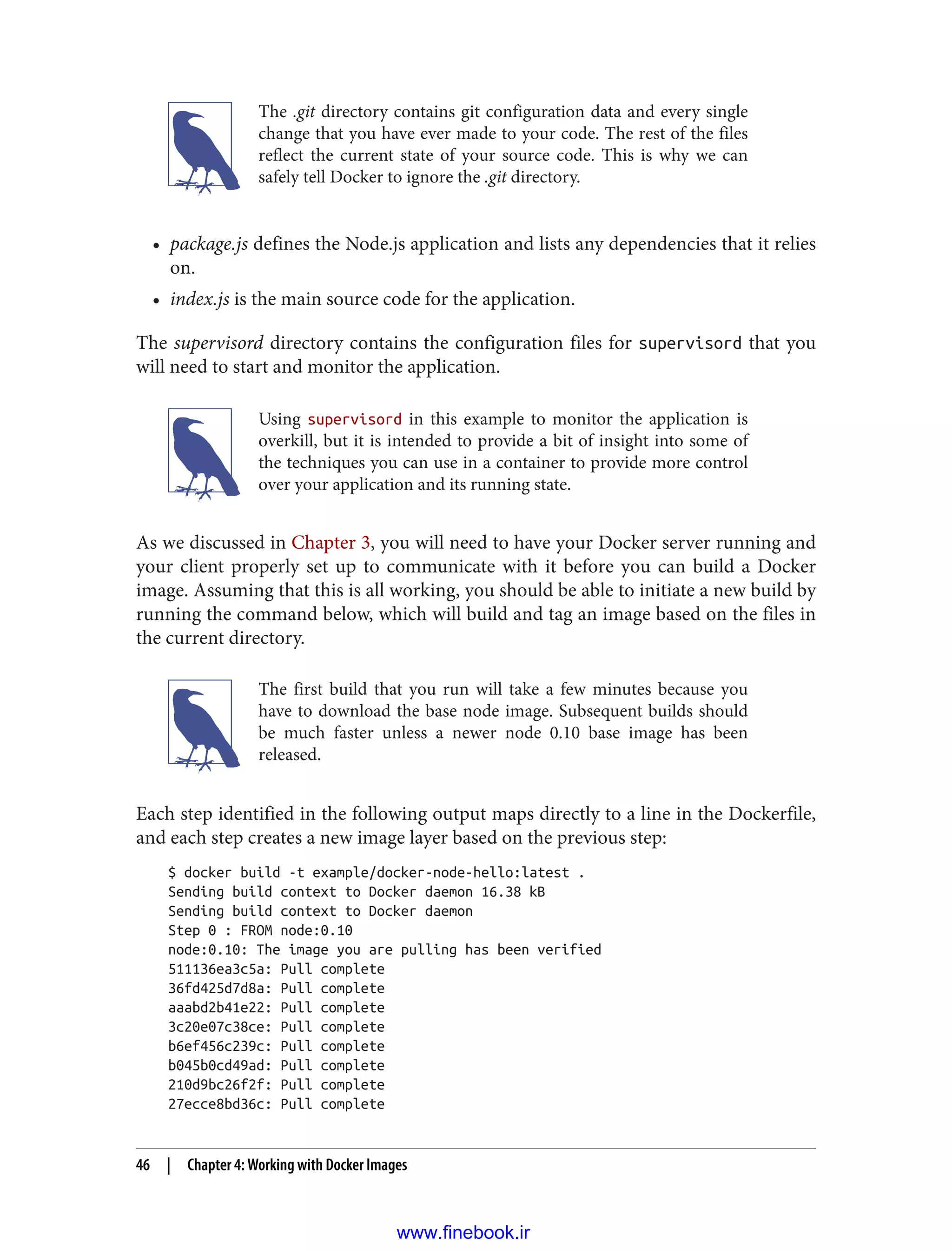 The .git directory contains git configuration data and every single
change that you have ever made to your code. The rest of the files
reflect the current state of your source code. This is why we can
safely tell Docker to ignore the .git directory.
• package.js defines the Node.js application and lists any dependencies that it relies
on.
• index.js is the main source code for the application.
The supervisord directory contains the configuration files for supervisord that you
will need to start and monitor the application.
Using supervisord in this example to monitor the application is
overkill, but it is intended to provide a bit of insight into some of
the techniques you can use in a container to provide more control
over your application and its running state.
As we discussed in Chapter 3, you will need to have your Docker server running and
your client properly set up to communicate with it before you can build a Docker
image. Assuming that this is all working, you should be able to initiate a new build by
running the command below, which will build and tag an image based on the files in
the current directory.
The first build that you run will take a few minutes because you
have to download the base node image. Subsequent builds should
be much faster unless a newer node 0.10 base image has been
released.
Each step identified in the following output maps directly to a line in the Dockerfile,
and each step creates a new image layer based on the previous step:
$ docker build -t example/docker-node-hello:latest .
Sending build context to Docker daemon 16.38 kB
Sending build context to Docker daemon
Step 0 : FROM node:0.10
node:0.10: The image you are pulling has been verified
511136ea3c5a: Pull complete
36fd425d7d8a: Pull complete
aaabd2b41e22: Pull complete
3c20e07c38ce: Pull complete
b6ef456c239c: Pull complete
b045b0cd49ad: Pull complete
210d9bc26f2f: Pull complete
27ecce8bd36c: Pull complete
46 | Chapter 4: Working with Docker Images
www.finebook.ir
 