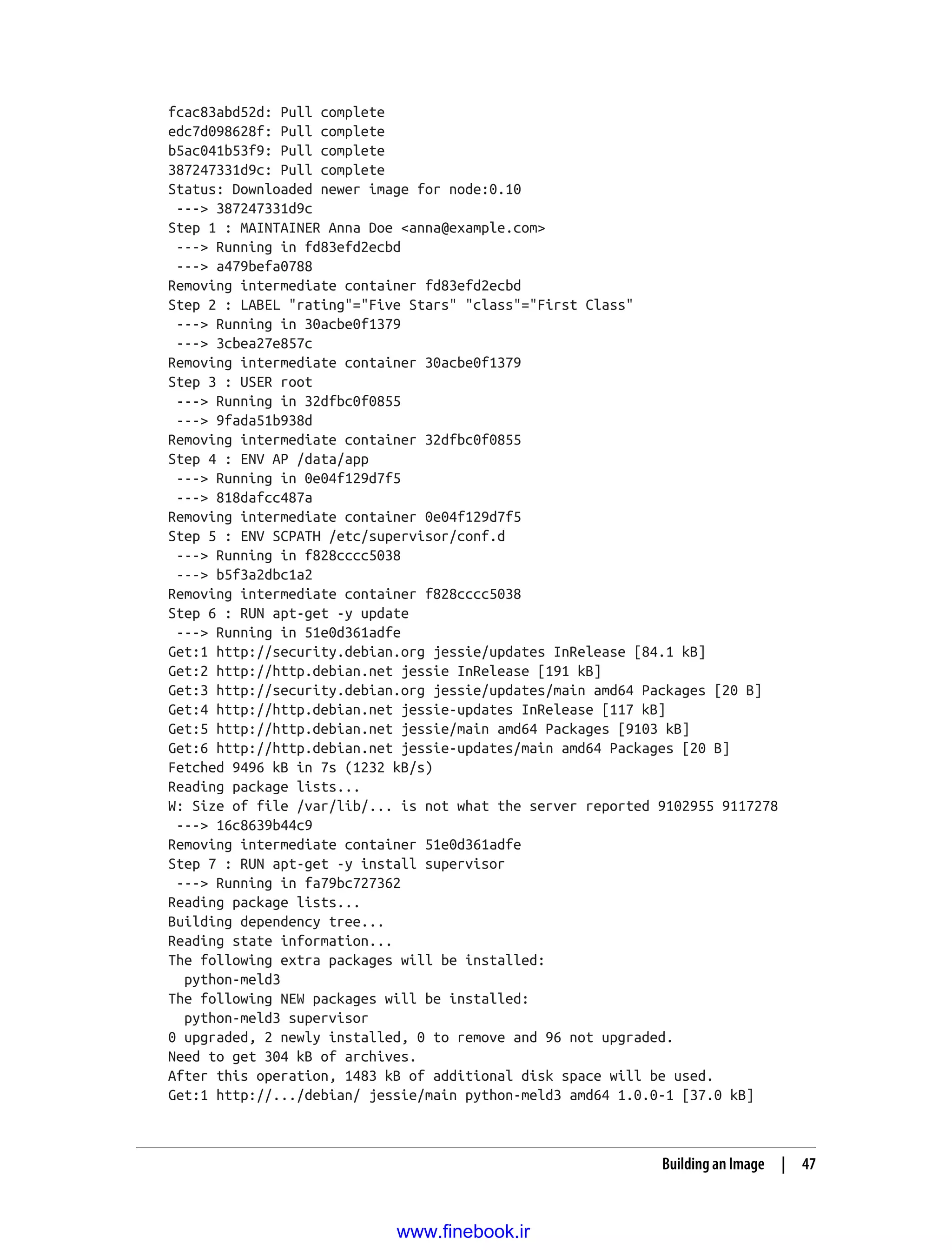 fcac83abd52d: Pull complete
edc7d098628f: Pull complete
b5ac041b53f9: Pull complete
387247331d9c: Pull complete
Status: Downloaded newer image for node:0.10
---> 387247331d9c
Step 1 : MAINTAINER Anna Doe <anna@example.com>
---> Running in fd83efd2ecbd
---> a479befa0788
Removing intermediate container fd83efd2ecbd
Step 2 : LABEL "rating"="Five Stars" "class"="First Class"
---> Running in 30acbe0f1379
---> 3cbea27e857c
Removing intermediate container 30acbe0f1379
Step 3 : USER root
---> Running in 32dfbc0f0855
---> 9fada51b938d
Removing intermediate container 32dfbc0f0855
Step 4 : ENV AP /data/app
---> Running in 0e04f129d7f5
---> 818dafcc487a
Removing intermediate container 0e04f129d7f5
Step 5 : ENV SCPATH /etc/supervisor/conf.d
---> Running in f828cccc5038
---> b5f3a2dbc1a2
Removing intermediate container f828cccc5038
Step 6 : RUN apt-get -y update
---> Running in 51e0d361adfe
Get:1 http://security.debian.org jessie/updates InRelease [84.1 kB]
Get:2 http://http.debian.net jessie InRelease [191 kB]
Get:3 http://security.debian.org jessie/updates/main amd64 Packages [20 B]
Get:4 http://http.debian.net jessie-updates InRelease [117 kB]
Get:5 http://http.debian.net jessie/main amd64 Packages [9103 kB]
Get:6 http://http.debian.net jessie-updates/main amd64 Packages [20 B]
Fetched 9496 kB in 7s (1232 kB/s)
Reading package lists...
W: Size of file /var/lib/... is not what the server reported 9102955 9117278
---> 16c8639b44c9
Removing intermediate container 51e0d361adfe
Step 7 : RUN apt-get -y install supervisor
---> Running in fa79bc727362
Reading package lists...
Building dependency tree...
Reading state information...
The following extra packages will be installed:
python-meld3
The following NEW packages will be installed:
python-meld3 supervisor
0 upgraded, 2 newly installed, 0 to remove and 96 not upgraded.
Need to get 304 kB of archives.
After this operation, 1483 kB of additional disk space will be used.
Get:1 http://.../debian/ jessie/main python-meld3 amd64 1.0.0-1 [37.0 kB]
Building an Image | 47
www.finebook.ir
 