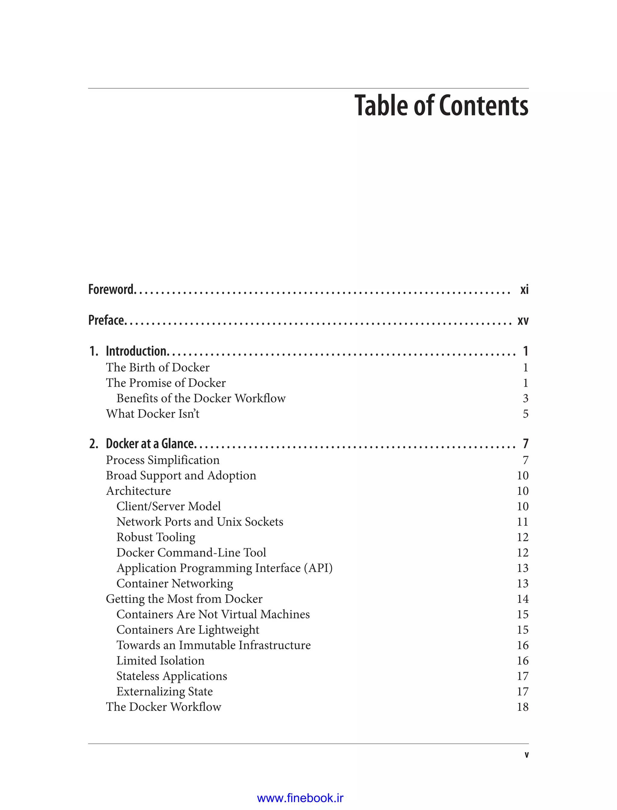 Table of Contents
Foreword. . . . . . . . . . . . . . . . . . . . . . . . . . . . . . . . . . . . . . . . . . . . . . . . . . . . . . . . . . . . . . . . . . . . . xi
Preface. . . . . . . . . . . . . . . . . . . . . . . . . . . . . . . . . . . . . . . . . . . . . . . . . . . . . . . . . . . . . . . . . . . . . . . xv
1. Introduction. . . . . . . . . . . . . . . . . . . . . . . . . . . . . . . . . . . . . . . . . . . . . . . . . . . . . . . . . . . . . . . . 1
The Birth of Docker 1
The Promise of Docker 1
Benefits of the Docker Workflow 3
What Docker Isn’t 5
2. Docker at a Glance. . . . . . . . . . . . . . . . . . . . . . . . . . . . . . . . . . . . . . . . . . . . . . . . . . . . . . . . . . . 7
Process Simplification 7
Broad Support and Adoption 10
Architecture 10
Client/Server Model 10
Network Ports and Unix Sockets 11
Robust Tooling 12
Docker Command-Line Tool 12
Application Programming Interface (API) 13
Container Networking 13
Getting the Most from Docker 14
Containers Are Not Virtual Machines 15
Containers Are Lightweight 15
Towards an Immutable Infrastructure 16
Limited Isolation 16
Stateless Applications 17
Externalizing State 17
The Docker Workflow 18
v
www.finebook.ir
 