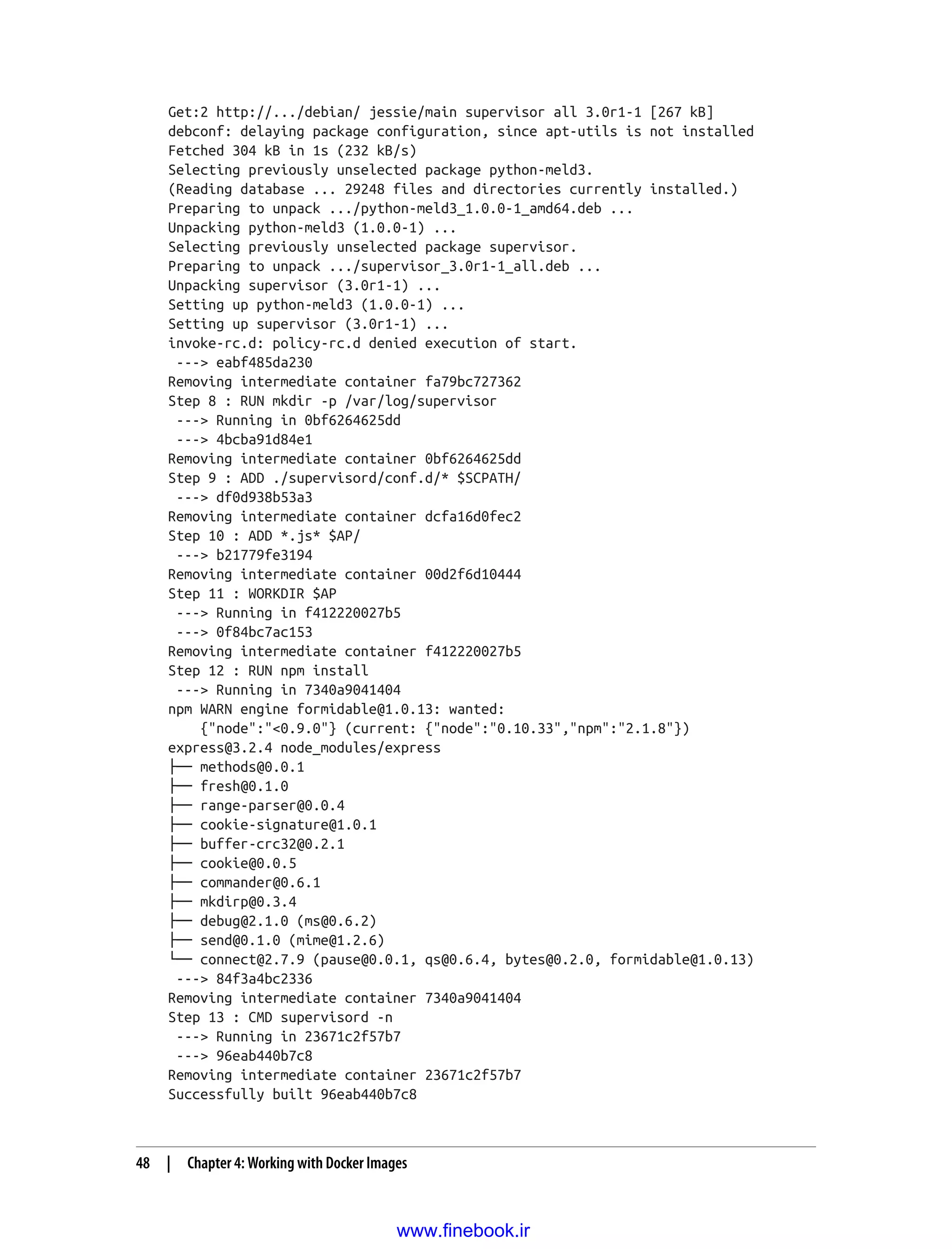Get:2 http://.../debian/ jessie/main supervisor all 3.0r1-1 [267 kB]
debconf: delaying package configuration, since apt-utils is not installed
Fetched 304 kB in 1s (232 kB/s)
Selecting previously unselected package python-meld3.
(Reading database ... 29248 files and directories currently installed.)
Preparing to unpack .../python-meld3_1.0.0-1_amd64.deb ...
Unpacking python-meld3 (1.0.0-1) ...
Selecting previously unselected package supervisor.
Preparing to unpack .../supervisor_3.0r1-1_all.deb ...
Unpacking supervisor (3.0r1-1) ...
Setting up python-meld3 (1.0.0-1) ...
Setting up supervisor (3.0r1-1) ...
invoke-rc.d: policy-rc.d denied execution of start.
---> eabf485da230
Removing intermediate container fa79bc727362
Step 8 : RUN mkdir -p /var/log/supervisor
---> Running in 0bf6264625dd
---> 4bcba91d84e1
Removing intermediate container 0bf6264625dd
Step 9 : ADD ./supervisord/conf.d/* $SCPATH/
---> df0d938b53a3
Removing intermediate container dcfa16d0fec2
Step 10 : ADD *.js* $AP/
---> b21779fe3194
Removing intermediate container 00d2f6d10444
Step 11 : WORKDIR $AP
---> Running in f412220027b5
---> 0f84bc7ac153
Removing intermediate container f412220027b5
Step 12 : RUN npm install
---> Running in 7340a9041404
npm WARN engine formidable@1.0.13: wanted:
{"node":"<0.9.0"} (current: {"node":"0.10.33","npm":"2.1.8"})
express@3.2.4 node_modules/express
├── methods@0.0.1
├── fresh@0.1.0
├── range-parser@0.0.4
├── cookie-signature@1.0.1
├── buffer-crc32@0.2.1
├── cookie@0.0.5
├── commander@0.6.1
├── mkdirp@0.3.4
├── debug@2.1.0 (ms@0.6.2)
├── send@0.1.0 (mime@1.2.6)
└── connect@2.7.9 (pause@0.0.1, qs@0.6.4, bytes@0.2.0, formidable@1.0.13)
---> 84f3a4bc2336
Removing intermediate container 7340a9041404
Step 13 : CMD supervisord -n
---> Running in 23671c2f57b7
---> 96eab440b7c8
Removing intermediate container 23671c2f57b7
Successfully built 96eab440b7c8
48 | Chapter 4: Working with Docker Images
www.finebook.ir
 
