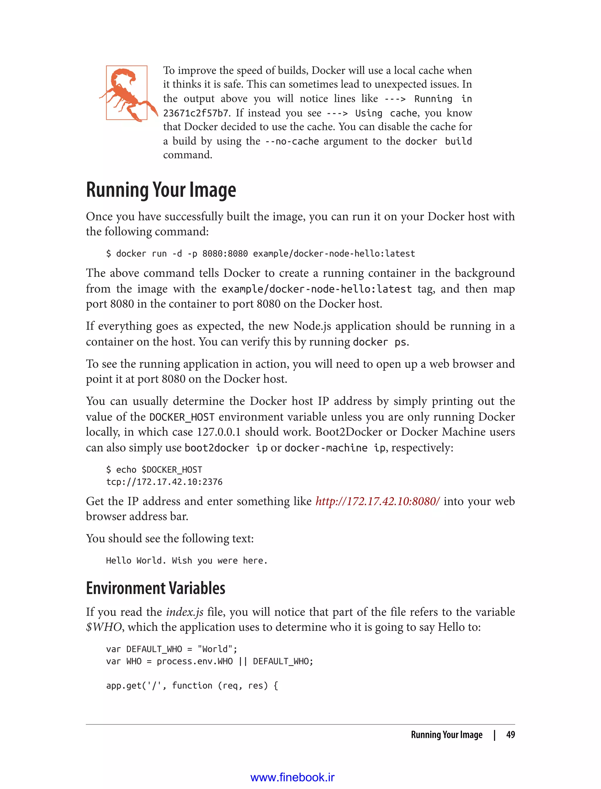 To improve the speed of builds, Docker will use a local cache when
it thinks it is safe. This can sometimes lead to unexpected issues. In
the output above you will notice lines like ---> Running in
23671c2f57b7. If instead you see ---> Using cache, you know
that Docker decided to use the cache. You can disable the cache for
a build by using the --no-cache argument to the docker build
command.
Running Your Image
Once you have successfully built the image, you can run it on your Docker host with
the following command:
$ docker run -d -p 8080:8080 example/docker-node-hello:latest
The above command tells Docker to create a running container in the background
from the image with the example/docker-node-hello:latest tag, and then map
port 8080 in the container to port 8080 on the Docker host.
If everything goes as expected, the new Node.js application should be running in a
container on the host. You can verify this by running docker ps.
To see the running application in action, you will need to open up a web browser and
point it at port 8080 on the Docker host.
You can usually determine the Docker host IP address by simply printing out the
value of the DOCKER_HOST environment variable unless you are only running Docker
locally, in which case 127.0.0.1 should work. Boot2Docker or Docker Machine users
can also simply use boot2docker ip or docker-machine ip, respectively:
$ echo $DOCKER_HOST
tcp://172.17.42.10:2376
Get the IP address and enter something like http://172.17.42.10:8080/ into your web
browser address bar.
You should see the following text:
Hello World. Wish you were here.
Environment Variables
If you read the index.js file, you will notice that part of the file refers to the variable
$WHO, which the application uses to determine who it is going to say Hello to:
var DEFAULT_WHO = "World";
var WHO = process.env.WHO || DEFAULT_WHO;
app.get('/', function (req, res) {
Running Your Image | 49
www.finebook.ir
 