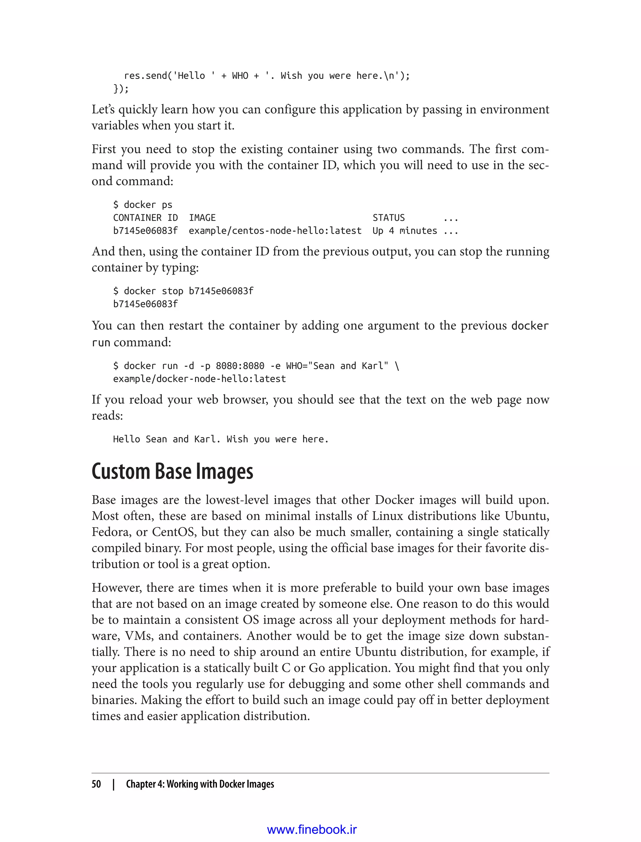 res.send('Hello ' + WHO + '. Wish you were here.n');
});
Let’s quickly learn how you can configure this application by passing in environment
variables when you start it.
First you need to stop the existing container using two commands. The first com‐
mand will provide you with the container ID, which you will need to use in the sec‐
ond command:
$ docker ps
CONTAINER ID IMAGE STATUS ...
b7145e06083f example/centos-node-hello:latest Up 4 minutes ...
And then, using the container ID from the previous output, you can stop the running
container by typing:
$ docker stop b7145e06083f
b7145e06083f
You can then restart the container by adding one argument to the previous docker
run command:
$ docker run -d -p 8080:8080 -e WHO="Sean and Karl" 
example/docker-node-hello:latest
If you reload your web browser, you should see that the text on the web page now
reads:
Hello Sean and Karl. Wish you were here.
Custom Base Images
Base images are the lowest-level images that other Docker images will build upon.
Most often, these are based on minimal installs of Linux distributions like Ubuntu,
Fedora, or CentOS, but they can also be much smaller, containing a single statically
compiled binary. For most people, using the official base images for their favorite dis‐
tribution or tool is a great option.
However, there are times when it is more preferable to build your own base images
that are not based on an image created by someone else. One reason to do this would
be to maintain a consistent OS image across all your deployment methods for hard‐
ware, VMs, and containers. Another would be to get the image size down substan‐
tially. There is no need to ship around an entire Ubuntu distribution, for example, if
your application is a statically built C or Go application. You might find that you only
need the tools you regularly use for debugging and some other shell commands and
binaries. Making the effort to build such an image could pay off in better deployment
times and easier application distribution.
50 | Chapter 4: Working with Docker Images
www.finebook.ir
 