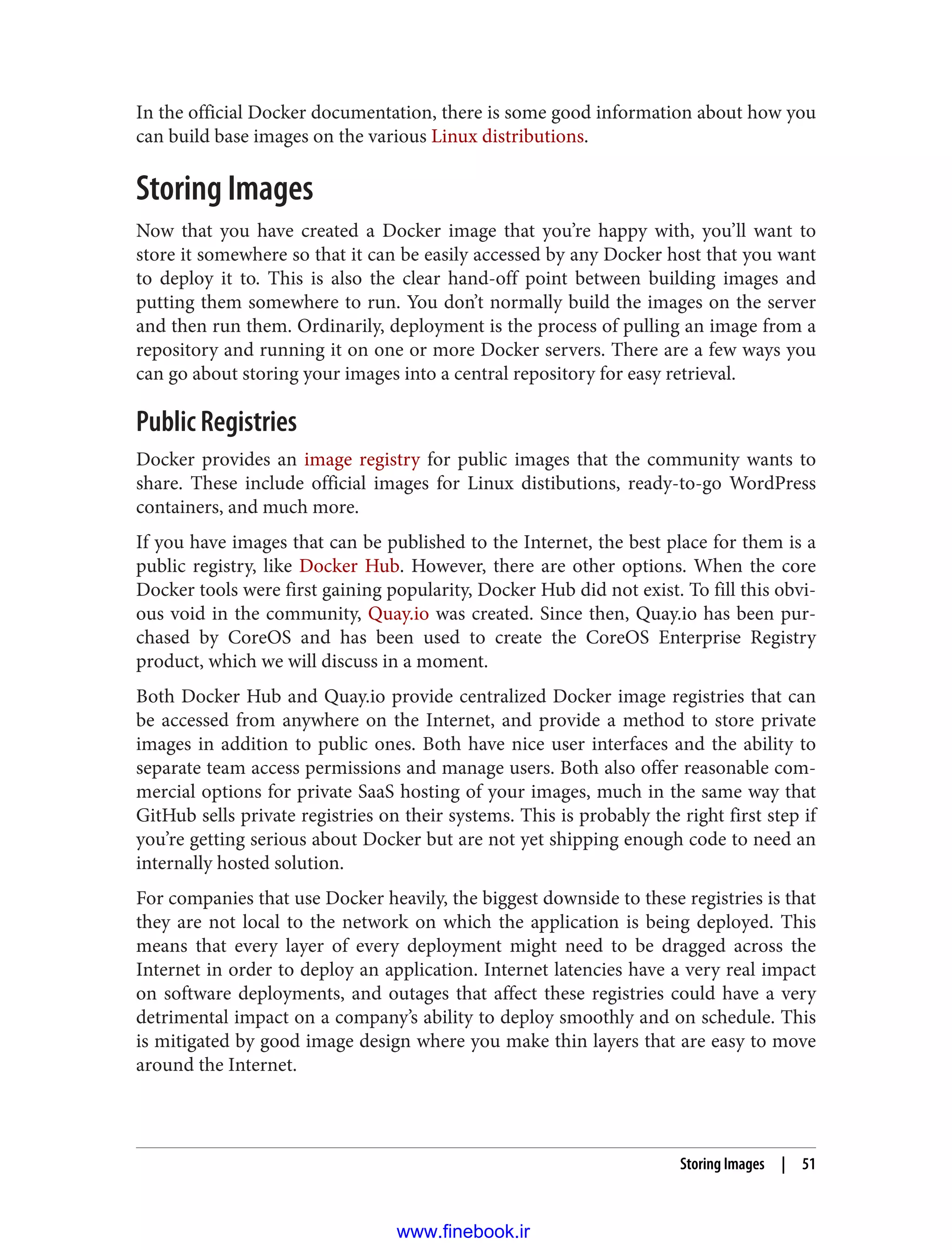 In the official Docker documentation, there is some good information about how you
can build base images on the various Linux distributions.
Storing Images
Now that you have created a Docker image that you’re happy with, you’ll want to
store it somewhere so that it can be easily accessed by any Docker host that you want
to deploy it to. This is also the clear hand-off point between building images and
putting them somewhere to run. You don’t normally build the images on the server
and then run them. Ordinarily, deployment is the process of pulling an image from a
repository and running it on one or more Docker servers. There are a few ways you
can go about storing your images into a central repository for easy retrieval.
Public Registries
Docker provides an image registry for public images that the community wants to
share. These include official images for Linux distibutions, ready-to-go WordPress
containers, and much more.
If you have images that can be published to the Internet, the best place for them is a
public registry, like Docker Hub. However, there are other options. When the core
Docker tools were first gaining popularity, Docker Hub did not exist. To fill this obvi‐
ous void in the community, Quay.io was created. Since then, Quay.io has been pur‐
chased by CoreOS and has been used to create the CoreOS Enterprise Registry
product, which we will discuss in a moment.
Both Docker Hub and Quay.io provide centralized Docker image registries that can
be accessed from anywhere on the Internet, and provide a method to store private
images in addition to public ones. Both have nice user interfaces and the ability to
separate team access permissions and manage users. Both also offer reasonable com‐
mercial options for private SaaS hosting of your images, much in the same way that
GitHub sells private registries on their systems. This is probably the right first step if
you’re getting serious about Docker but are not yet shipping enough code to need an
internally hosted solution.
For companies that use Docker heavily, the biggest downside to these registries is that
they are not local to the network on which the application is being deployed. This
means that every layer of every deployment might need to be dragged across the
Internet in order to deploy an application. Internet latencies have a very real impact
on software deployments, and outages that affect these registries could have a very
detrimental impact on a company’s ability to deploy smoothly and on schedule. This
is mitigated by good image design where you make thin layers that are easy to move
around the Internet.
Storing Images | 51
www.finebook.ir
 