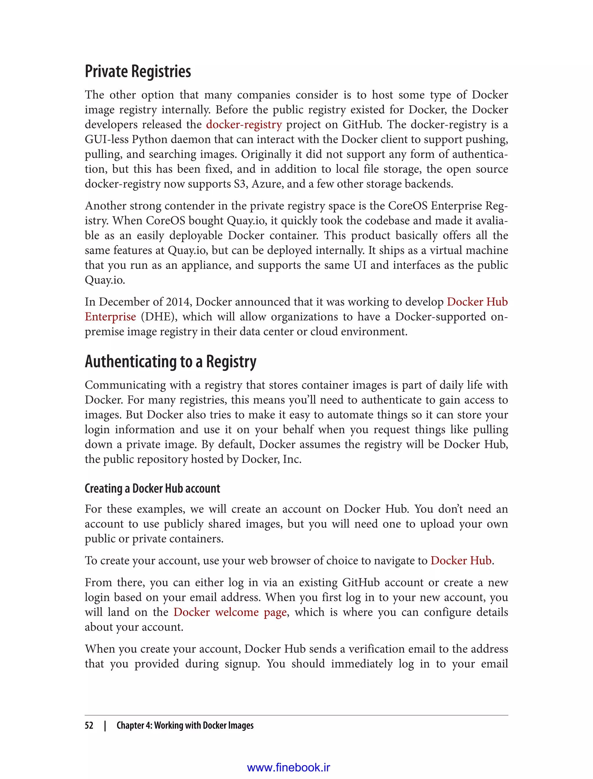Private Registries
The other option that many companies consider is to host some type of Docker
image registry internally. Before the public registry existed for Docker, the Docker
developers released the docker-registry project on GitHub. The docker-registry is a
GUI-less Python daemon that can interact with the Docker client to support pushing,
pulling, and searching images. Originally it did not support any form of authentica‐
tion, but this has been fixed, and in addition to local file storage, the open source
docker-registry now supports S3, Azure, and a few other storage backends.
Another strong contender in the private registry space is the CoreOS Enterprise Reg‐
istry. When CoreOS bought Quay.io, it quickly took the codebase and made it avalia‐
ble as an easily deployable Docker container. This product basically offers all the
same features at Quay.io, but can be deployed internally. It ships as a virtual machine
that you run as an appliance, and supports the same UI and interfaces as the public
Quay.io.
In December of 2014, Docker announced that it was working to develop Docker Hub
Enterprise (DHE), which will allow organizations to have a Docker-supported on-
premise image registry in their data center or cloud environment.
Authenticating to a Registry
Communicating with a registry that stores container images is part of daily life with
Docker. For many registries, this means you’ll need to authenticate to gain access to
images. But Docker also tries to make it easy to automate things so it can store your
login information and use it on your behalf when you request things like pulling
down a private image. By default, Docker assumes the registry will be Docker Hub,
the public repository hosted by Docker, Inc.
Creating a Docker Hub account
For these examples, we will create an account on Docker Hub. You don’t need an
account to use publicly shared images, but you will need one to upload your own
public or private containers.
To create your account, use your web browser of choice to navigate to Docker Hub.
From there, you can either log in via an existing GitHub account or create a new
login based on your email address. When you first log in to your new account, you
will land on the Docker welcome page, which is where you can configure details
about your account.
When you create your account, Docker Hub sends a verification email to the address
that you provided during signup. You should immediately log in to your email
52 | Chapter 4: Working with Docker Images
www.finebook.ir
 