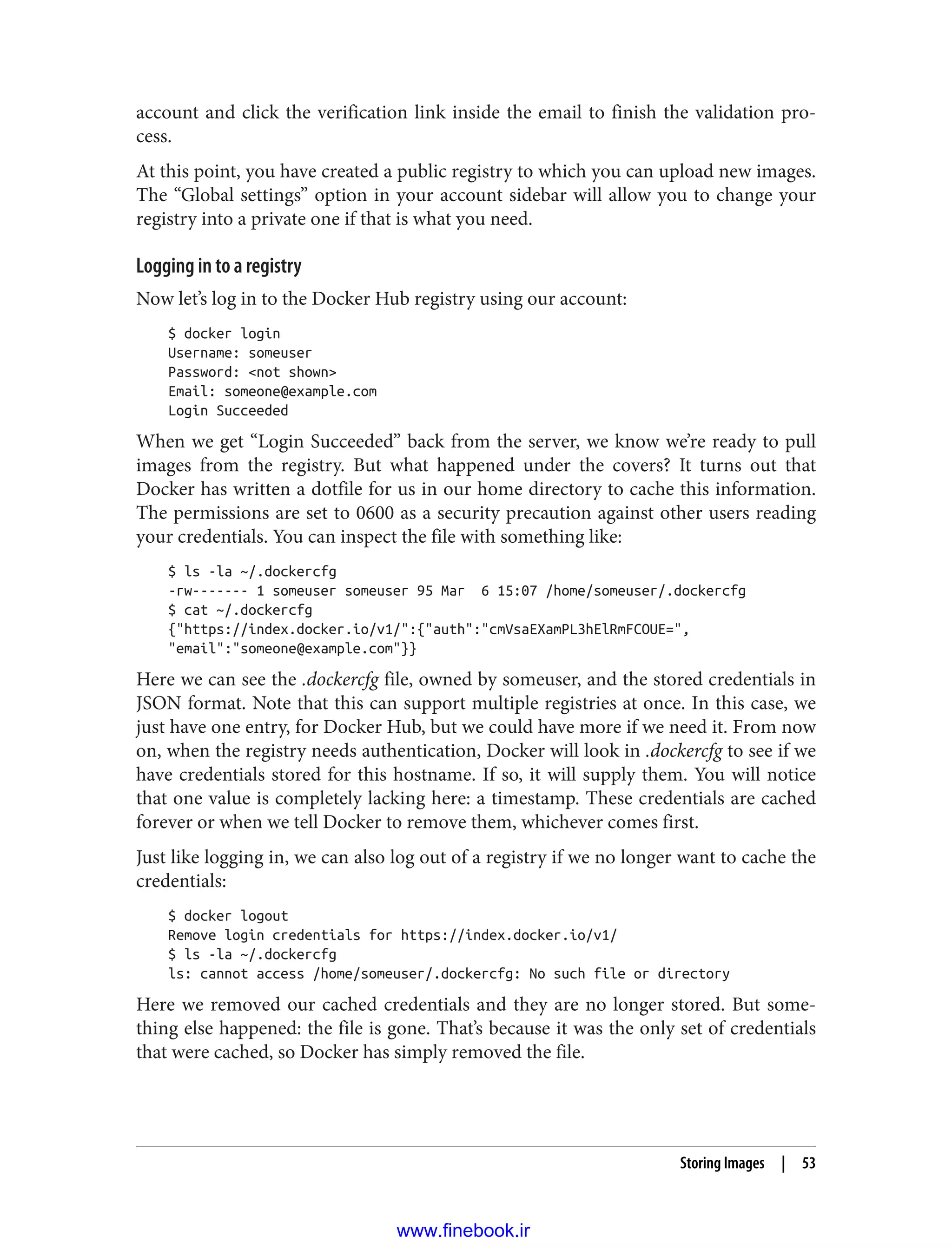 account and click the verification link inside the email to finish the validation pro‐
cess.
At this point, you have created a public registry to which you can upload new images.
The “Global settings” option in your account sidebar will allow you to change your
registry into a private one if that is what you need.
Logging in to a registry
Now let’s log in to the Docker Hub registry using our account:
$ docker login
Username: someuser
Password: <not shown>
Email: someone@example.com
Login Succeeded
When we get “Login Succeeded” back from the server, we know we’re ready to pull
images from the registry. But what happened under the covers? It turns out that
Docker has written a dotfile for us in our home directory to cache this information.
The permissions are set to 0600 as a security precaution against other users reading
your credentials. You can inspect the file with something like:
$ ls -la ~/.dockercfg
-rw------- 1 someuser someuser 95 Mar 6 15:07 /home/someuser/.dockercfg
$ cat ~/.dockercfg
{"https://index.docker.io/v1/":{"auth":"cmVsaEXamPL3hElRmFCOUE=",
"email":"someone@example.com"}}
Here we can see the .dockercfg file, owned by someuser, and the stored credentials in
JSON format. Note that this can support multiple registries at once. In this case, we
just have one entry, for Docker Hub, but we could have more if we need it. From now
on, when the registry needs authentication, Docker will look in .dockercfg to see if we
have credentials stored for this hostname. If so, it will supply them. You will notice
that one value is completely lacking here: a timestamp. These credentials are cached
forever or when we tell Docker to remove them, whichever comes first.
Just like logging in, we can also log out of a registry if we no longer want to cache the
credentials:
$ docker logout
Remove login credentials for https://index.docker.io/v1/
$ ls -la ~/.dockercfg
ls: cannot access /home/someuser/.dockercfg: No such file or directory
Here we removed our cached credentials and they are no longer stored. But some‐
thing else happened: the file is gone. That’s because it was the only set of credentials
that were cached, so Docker has simply removed the file.
Storing Images | 53
www.finebook.ir
 