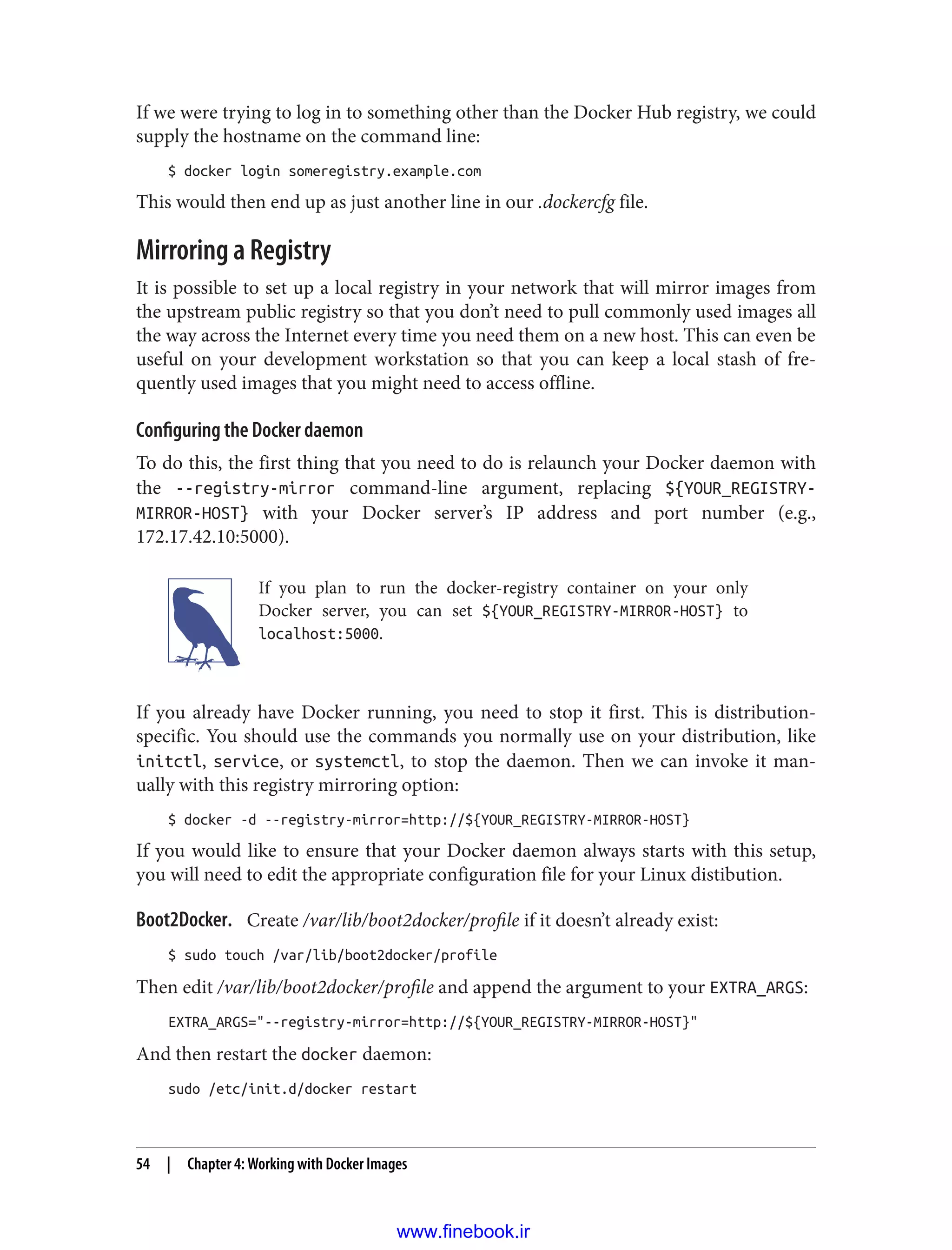 If we were trying to log in to something other than the Docker Hub registry, we could
supply the hostname on the command line:
$ docker login someregistry.example.com
This would then end up as just another line in our .dockercfg file.
Mirroring a Registry
It is possible to set up a local registry in your network that will mirror images from
the upstream public registry so that you don’t need to pull commonly used images all
the way across the Internet every time you need them on a new host. This can even be
useful on your development workstation so that you can keep a local stash of fre‐
quently used images that you might need to access offline.
Configuring the Docker daemon
To do this, the first thing that you need to do is relaunch your Docker daemon with
the --registry-mirror command-line argument, replacing ${YOUR_REGISTRY-
MIRROR-HOST} with your Docker server’s IP address and port number (e.g.,
172.17.42.10:5000).
If you plan to run the docker-registry container on your only
Docker server, you can set ${YOUR_REGISTRY-MIRROR-HOST} to
localhost:5000.
If you already have Docker running, you need to stop it first. This is distribution-
specific. You should use the commands you normally use on your distribution, like
initctl, service, or systemctl, to stop the daemon. Then we can invoke it man‐
ually with this registry mirroring option:
$ docker -d --registry-mirror=http://${YOUR_REGISTRY-MIRROR-HOST}
If you would like to ensure that your Docker daemon always starts with this setup,
you will need to edit the appropriate configuration file for your Linux distibution.
Boot2Docker. Create /var/lib/boot2docker/profile if it doesn’t already exist:
$ sudo touch /var/lib/boot2docker/profile
Then edit /var/lib/boot2docker/profile and append the argument to your EXTRA_ARGS:
EXTRA_ARGS="--registry-mirror=http://${YOUR_REGISTRY-MIRROR-HOST}"
And then restart the docker daemon:
sudo /etc/init.d/docker restart
54 | Chapter 4: Working with Docker Images
www.finebook.ir
 