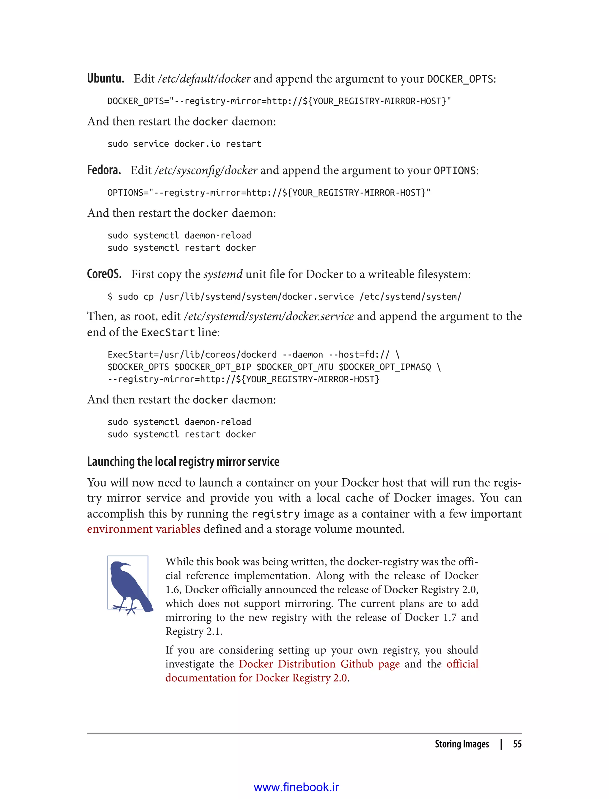 Ubuntu. Edit /etc/default/docker and append the argument to your DOCKER_OPTS:
DOCKER_OPTS="--registry-mirror=http://${YOUR_REGISTRY-MIRROR-HOST}"
And then restart the docker daemon:
sudo service docker.io restart
Fedora. Edit /etc/sysconfig/docker and append the argument to your OPTIONS:
OPTIONS="--registry-mirror=http://${YOUR_REGISTRY-MIRROR-HOST}"
And then restart the docker daemon:
sudo systemctl daemon-reload
sudo systemctl restart docker
CoreOS. First copy the systemd unit file for Docker to a writeable filesystem:
$ sudo cp /usr/lib/systemd/system/docker.service /etc/systemd/system/
Then, as root, edit /etc/systemd/system/docker.service and append the argument to the
end of the ExecStart line:
ExecStart=/usr/lib/coreos/dockerd --daemon --host=fd:// 
$DOCKER_OPTS $DOCKER_OPT_BIP $DOCKER_OPT_MTU $DOCKER_OPT_IPMASQ 
--registry-mirror=http://${YOUR_REGISTRY-MIRROR-HOST}
And then restart the docker daemon:
sudo systemctl daemon-reload
sudo systemctl restart docker
Launching the local registry mirror service
You will now need to launch a container on your Docker host that will run the regis‐
try mirror service and provide you with a local cache of Docker images. You can
accomplish this by running the registry image as a container with a few important
environment variables defined and a storage volume mounted.
While this book was being written, the docker-registry was the offi‐
cial reference implementation. Along with the release of Docker
1.6, Docker officially announced the release of Docker Registry 2.0,
which does not support mirroring. The current plans are to add
mirroring to the new registry with the release of Docker 1.7 and
Registry 2.1.
If you are considering setting up your own registry, you should
investigate the Docker Distribution Github page and the official
documentation for Docker Registry 2.0.
Storing Images | 55
www.finebook.ir
 