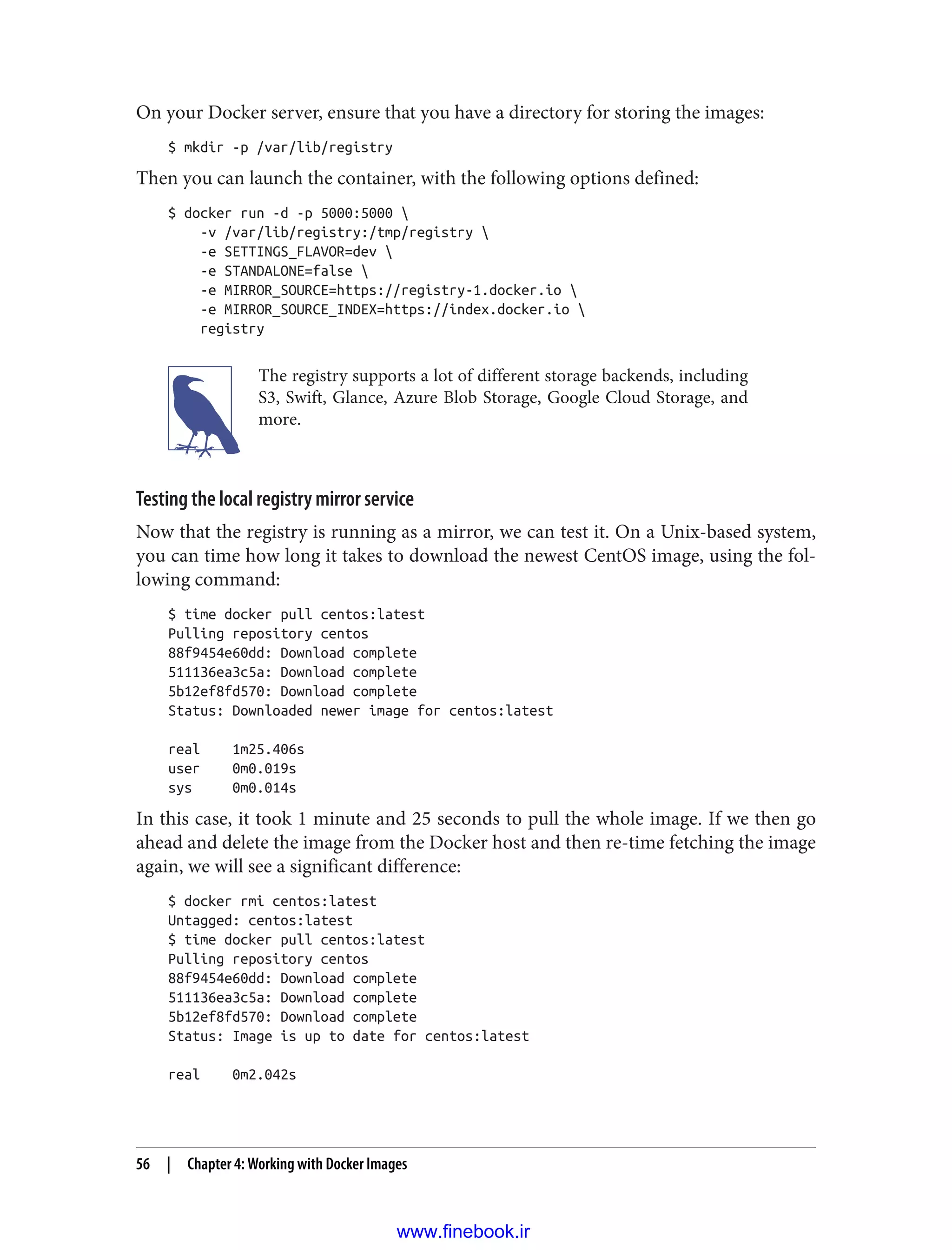On your Docker server, ensure that you have a directory for storing the images:
$ mkdir -p /var/lib/registry
Then you can launch the container, with the following options defined:
$ docker run -d -p 5000:5000 
-v /var/lib/registry:/tmp/registry 
-e SETTINGS_FLAVOR=dev 
-e STANDALONE=false 
-e MIRROR_SOURCE=https://registry-1.docker.io 
-e MIRROR_SOURCE_INDEX=https://index.docker.io 
registry
The registry supports a lot of different storage backends, including
S3, Swift, Glance, Azure Blob Storage, Google Cloud Storage, and
more.
Testing the local registry mirror service
Now that the registry is running as a mirror, we can test it. On a Unix-based system,
you can time how long it takes to download the newest CentOS image, using the fol‐
lowing command:
$ time docker pull centos:latest
Pulling repository centos
88f9454e60dd: Download complete
511136ea3c5a: Download complete
5b12ef8fd570: Download complete
Status: Downloaded newer image for centos:latest
real 1m25.406s
user 0m0.019s
sys 0m0.014s
In this case, it took 1 minute and 25 seconds to pull the whole image. If we then go
ahead and delete the image from the Docker host and then re-time fetching the image
again, we will see a significant difference:
$ docker rmi centos:latest
Untagged: centos:latest
$ time docker pull centos:latest
Pulling repository centos
88f9454e60dd: Download complete
511136ea3c5a: Download complete
5b12ef8fd570: Download complete
Status: Image is up to date for centos:latest
real 0m2.042s
56 | Chapter 4: Working with Docker Images
www.finebook.ir
 