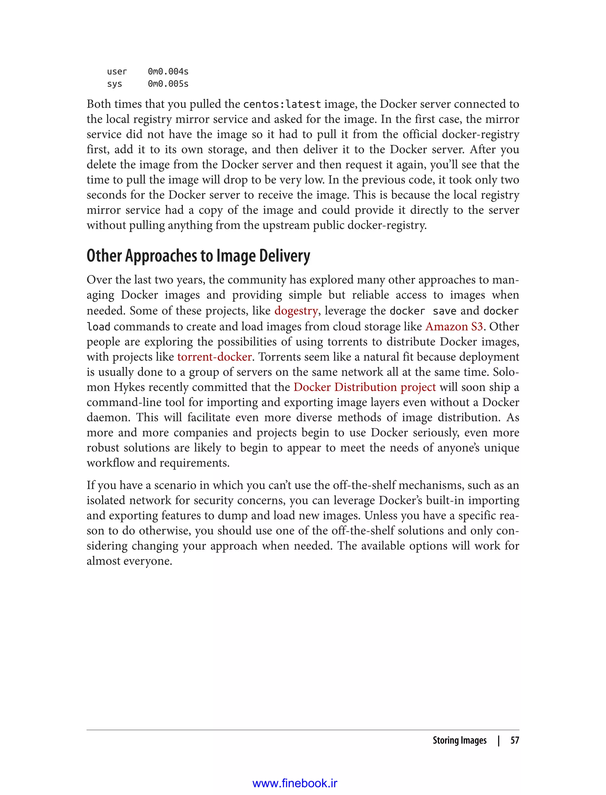 user 0m0.004s
sys 0m0.005s
Both times that you pulled the centos:latest image, the Docker server connected to
the local registry mirror service and asked for the image. In the first case, the mirror
service did not have the image so it had to pull it from the official docker-registry
first, add it to its own storage, and then deliver it to the Docker server. After you
delete the image from the Docker server and then request it again, you’ll see that the
time to pull the image will drop to be very low. In the previous code, it took only two
seconds for the Docker server to receive the image. This is because the local registry
mirror service had a copy of the image and could provide it directly to the server
without pulling anything from the upstream public docker-registry.
Other Approaches to Image Delivery
Over the last two years, the community has explored many other approaches to man‐
aging Docker images and providing simple but reliable access to images when
needed. Some of these projects, like dogestry, leverage the docker save and docker
load commands to create and load images from cloud storage like Amazon S3. Other
people are exploring the possibilities of using torrents to distribute Docker images,
with projects like torrent-docker. Torrents seem like a natural fit because deployment
is usually done to a group of servers on the same network all at the same time. Solo‐
mon Hykes recently committed that the Docker Distribution project will soon ship a
command-line tool for importing and exporting image layers even without a Docker
daemon. This will facilitate even more diverse methods of image distribution. As
more and more companies and projects begin to use Docker seriously, even more
robust solutions are likely to begin to appear to meet the needs of anyone’s unique
workflow and requirements.
If you have a scenario in which you can’t use the off-the-shelf mechanisms, such as an
isolated network for security concerns, you can leverage Docker’s built-in importing
and exporting features to dump and load new images. Unless you have a specific rea‐
son to do otherwise, you should use one of the off-the-shelf solutions and only con‐
sidering changing your approach when needed. The available options will work for
almost everyone.
Storing Images | 57
www.finebook.ir
 