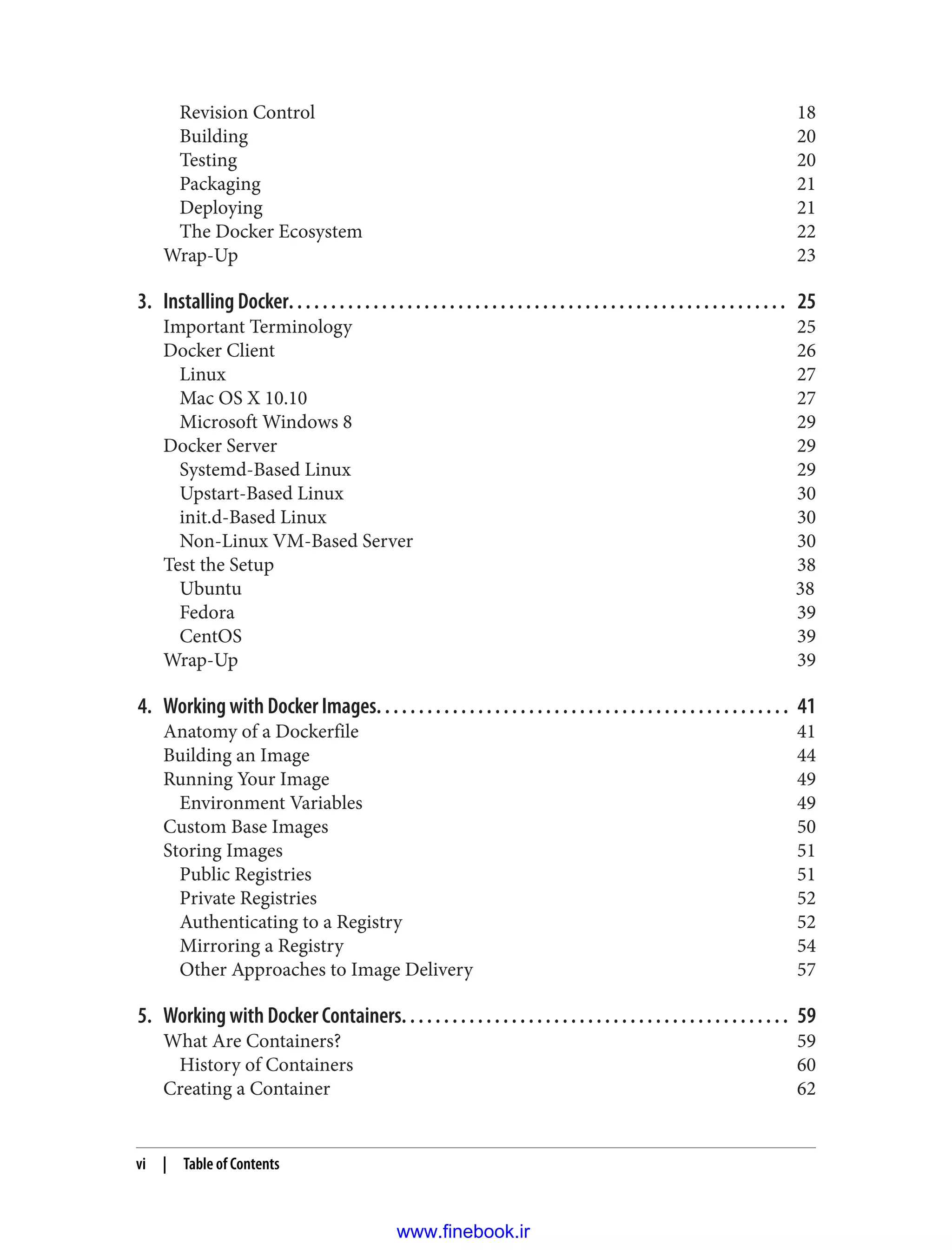 Revision Control 18
Building 20
Testing 20
Packaging 21
Deploying 21
The Docker Ecosystem 22
Wrap-Up 23
3. Installing Docker. . . . . . . . . . . . . . . . . . . . . . . . . . . . . . . . . . . . . . . . . . . . . . . . . . . . . . . . . . . 25
Important Terminology 25
Docker Client 26
Linux 27
Mac OS X 10.10 27
Microsoft Windows 8 29
Docker Server 29
Systemd-Based Linux 29
Upstart-Based Linux 30
init.d-Based Linux 30
Non-Linux VM-Based Server 30
Test the Setup 38
Ubuntu 38
Fedora 39
CentOS 39
Wrap-Up 39
4. Working with Docker Images. . . . . . . . . . . . . . . . . . . . . . . . . . . . . . . . . . . . . . . . . . . . . . . . . 41
Anatomy of a Dockerfile 41
Building an Image 44
Running Your Image 49
Environment Variables 49
Custom Base Images 50
Storing Images 51
Public Registries 51
Private Registries 52
Authenticating to a Registry 52
Mirroring a Registry 54
Other Approaches to Image Delivery 57
5. Working with Docker Containers. . . . . . . . . . . . . . . . . . . . . . . . . . . . . . . . . . . . . . . . . . . . . . 59
What Are Containers? 59
History of Containers 60
Creating a Container 62
vi | Table of Contents
www.finebook.ir
 