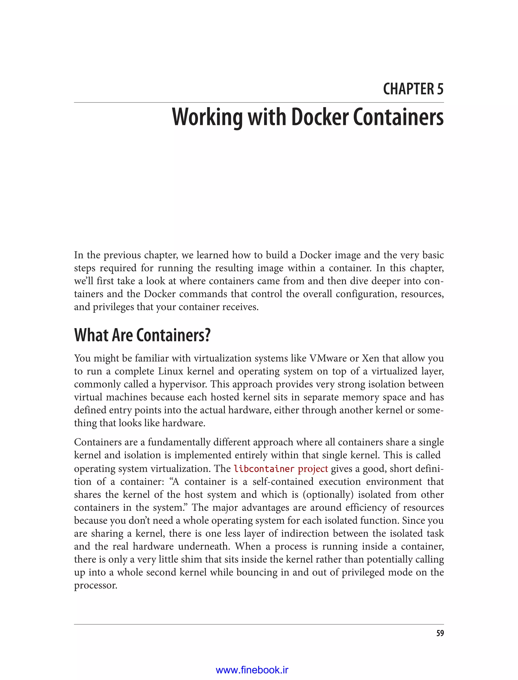 CHAPTER 5
Working with Docker Containers
In the previous chapter, we learned how to build a Docker image and the very basic
steps required for running the resulting image within a container. In this chapter,
we’ll first take a look at where containers came from and then dive deeper into con‐
tainers and the Docker commands that control the overall configuration, resources,
and privileges that your container receives.
What Are Containers?
You might be familiar with virtualization systems like VMware or Xen that allow you
to run a complete Linux kernel and operating system on top of a virtualized layer,
commonly called a hypervisor. This approach provides very strong isolation between
virtual machines because each hosted kernel sits in separate memory space and has
defined entry points into the actual hardware, either through another kernel or some‐
thing that looks like hardware.
Containers are a fundamentally different approach where all containers share a single
kernel and isolation is implemented entirely within that single kernel. This is called
operating system virtualization. The libcontainer project gives a good, short defini‐
tion of a container: “A container is a self-contained execution environment that
shares the kernel of the host system and which is (optionally) isolated from other
containers in the system.” The major advantages are around efficiency of resources
because you don’t need a whole operating system for each isolated function. Since you
are sharing a kernel, there is one less layer of indirection between the isolated task
and the real hardware underneath. When a process is running inside a container,
there is only a very little shim that sits inside the kernel rather than potentially calling
up into a whole second kernel while bouncing in and out of privileged mode on the
processor.
59
www.finebook.ir
 