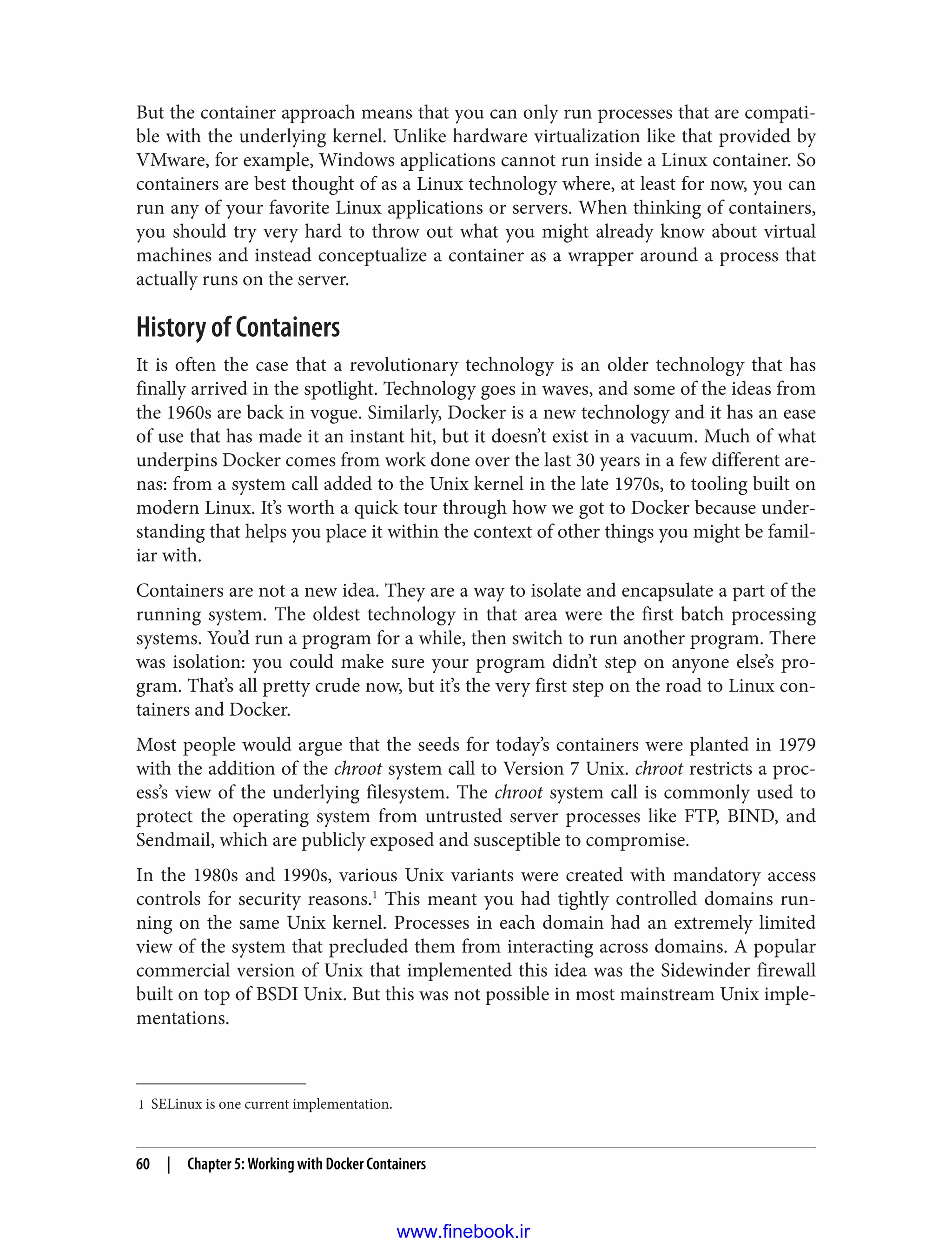 1 SELinux is one current implementation.
But the container approach means that you can only run processes that are compati‐
ble with the underlying kernel. Unlike hardware virtualization like that provided by
VMware, for example, Windows applications cannot run inside a Linux container. So
containers are best thought of as a Linux technology where, at least for now, you can
run any of your favorite Linux applications or servers. When thinking of containers,
you should try very hard to throw out what you might already know about virtual
machines and instead conceptualize a container as a wrapper around a process that
actually runs on the server.
History of Containers
It is often the case that a revolutionary technology is an older technology that has
finally arrived in the spotlight. Technology goes in waves, and some of the ideas from
the 1960s are back in vogue. Similarly, Docker is a new technology and it has an ease
of use that has made it an instant hit, but it doesn’t exist in a vacuum. Much of what
underpins Docker comes from work done over the last 30 years in a few different are‐
nas: from a system call added to the Unix kernel in the late 1970s, to tooling built on
modern Linux. It’s worth a quick tour through how we got to Docker because under‐
standing that helps you place it within the context of other things you might be famil‐
iar with.
Containers are not a new idea. They are a way to isolate and encapsulate a part of the
running system. The oldest technology in that area were the first batch processing
systems. You’d run a program for a while, then switch to run another program. There
was isolation: you could make sure your program didn’t step on anyone else’s pro‐
gram. That’s all pretty crude now, but it’s the very first step on the road to Linux con‐
tainers and Docker.
Most people would argue that the seeds for today’s containers were planted in 1979
with the addition of the chroot system call to Version 7 Unix. chroot restricts a proc‐
ess’s view of the underlying filesystem. The chroot system call is commonly used to
protect the operating system from untrusted server processes like FTP, BIND, and
Sendmail, which are publicly exposed and susceptible to compromise.
In the 1980s and 1990s, various Unix variants were created with mandatory access
controls for security reasons.1
This meant you had tightly controlled domains run‐
ning on the same Unix kernel. Processes in each domain had an extremely limited
view of the system that precluded them from interacting across domains. A popular
commercial version of Unix that implemented this idea was the Sidewinder firewall
built on top of BSDI Unix. But this was not possible in most mainstream Unix imple‐
mentations.
60 | Chapter 5: Working with Docker Containers
www.finebook.ir
 