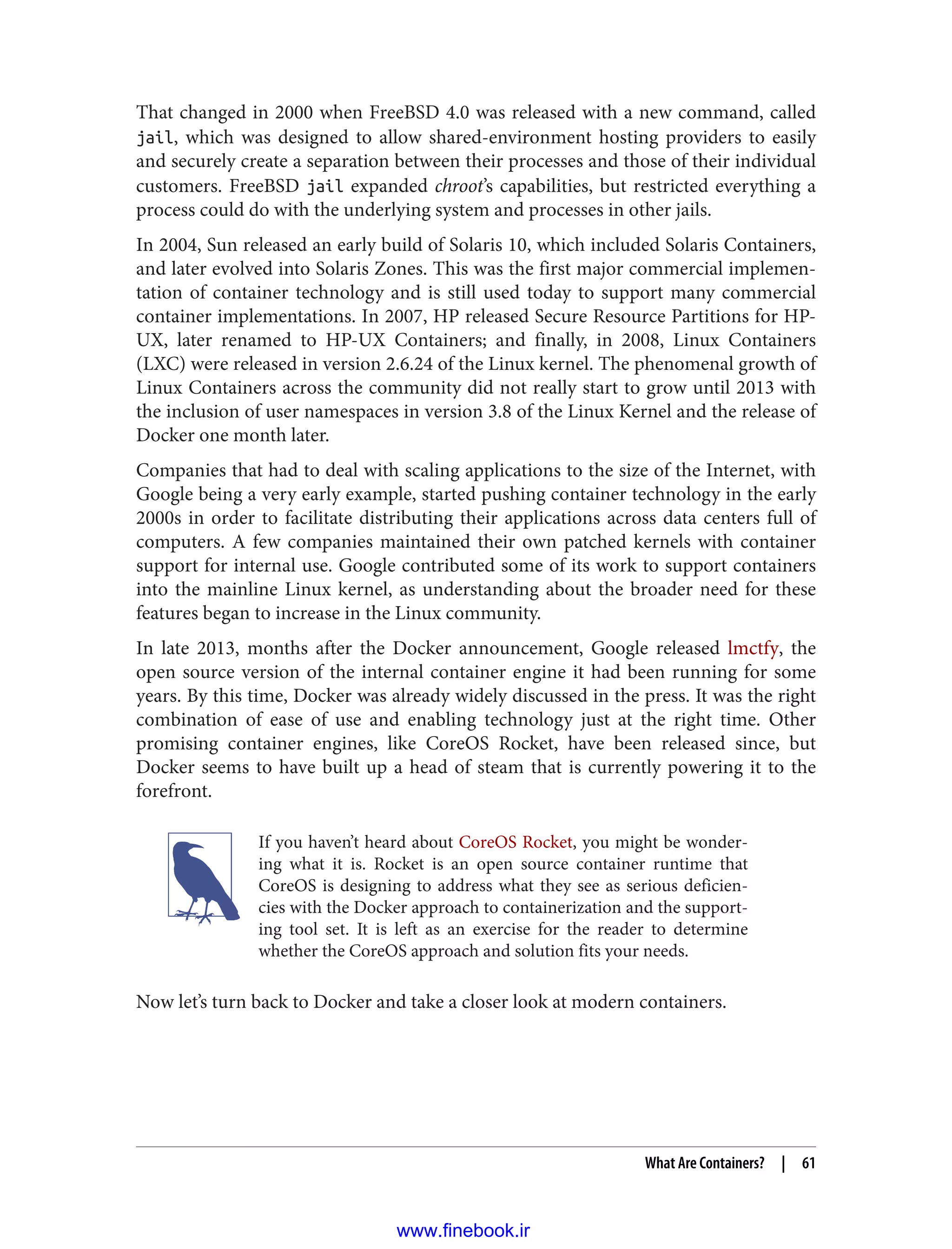 That changed in 2000 when FreeBSD 4.0 was released with a new command, called
jail, which was designed to allow shared-environment hosting providers to easily
and securely create a separation between their processes and those of their individual
customers. FreeBSD jail expanded chroot’s capabilities, but restricted everything a
process could do with the underlying system and processes in other jails.
In 2004, Sun released an early build of Solaris 10, which included Solaris Containers,
and later evolved into Solaris Zones. This was the first major commercial implemen‐
tation of container technology and is still used today to support many commercial
container implementations. In 2007, HP released Secure Resource Partitions for HP-
UX, later renamed to HP-UX Containers; and finally, in 2008, Linux Containers
(LXC) were released in version 2.6.24 of the Linux kernel. The phenomenal growth of
Linux Containers across the community did not really start to grow until 2013 with
the inclusion of user namespaces in version 3.8 of the Linux Kernel and the release of
Docker one month later.
Companies that had to deal with scaling applications to the size of the Internet, with
Google being a very early example, started pushing container technology in the early
2000s in order to facilitate distributing their applications across data centers full of
computers. A few companies maintained their own patched kernels with container
support for internal use. Google contributed some of its work to support containers
into the mainline Linux kernel, as understanding about the broader need for these
features began to increase in the Linux community.
In late 2013, months after the Docker announcement, Google released lmctfy, the
open source version of the internal container engine it had been running for some
years. By this time, Docker was already widely discussed in the press. It was the right
combination of ease of use and enabling technology just at the right time. Other
promising container engines, like CoreOS Rocket, have been released since, but
Docker seems to have built up a head of steam that is currently powering it to the
forefront.
If you haven’t heard about CoreOS Rocket, you might be wonder‐
ing what it is. Rocket is an open source container runtime that
CoreOS is designing to address what they see as serious deficien‐
cies with the Docker approach to containerization and the support‐
ing tool set. It is left as an exercise for the reader to determine
whether the CoreOS approach and solution fits your needs.
Now let’s turn back to Docker and take a closer look at modern containers.
What Are Containers? | 61
www.finebook.ir
 