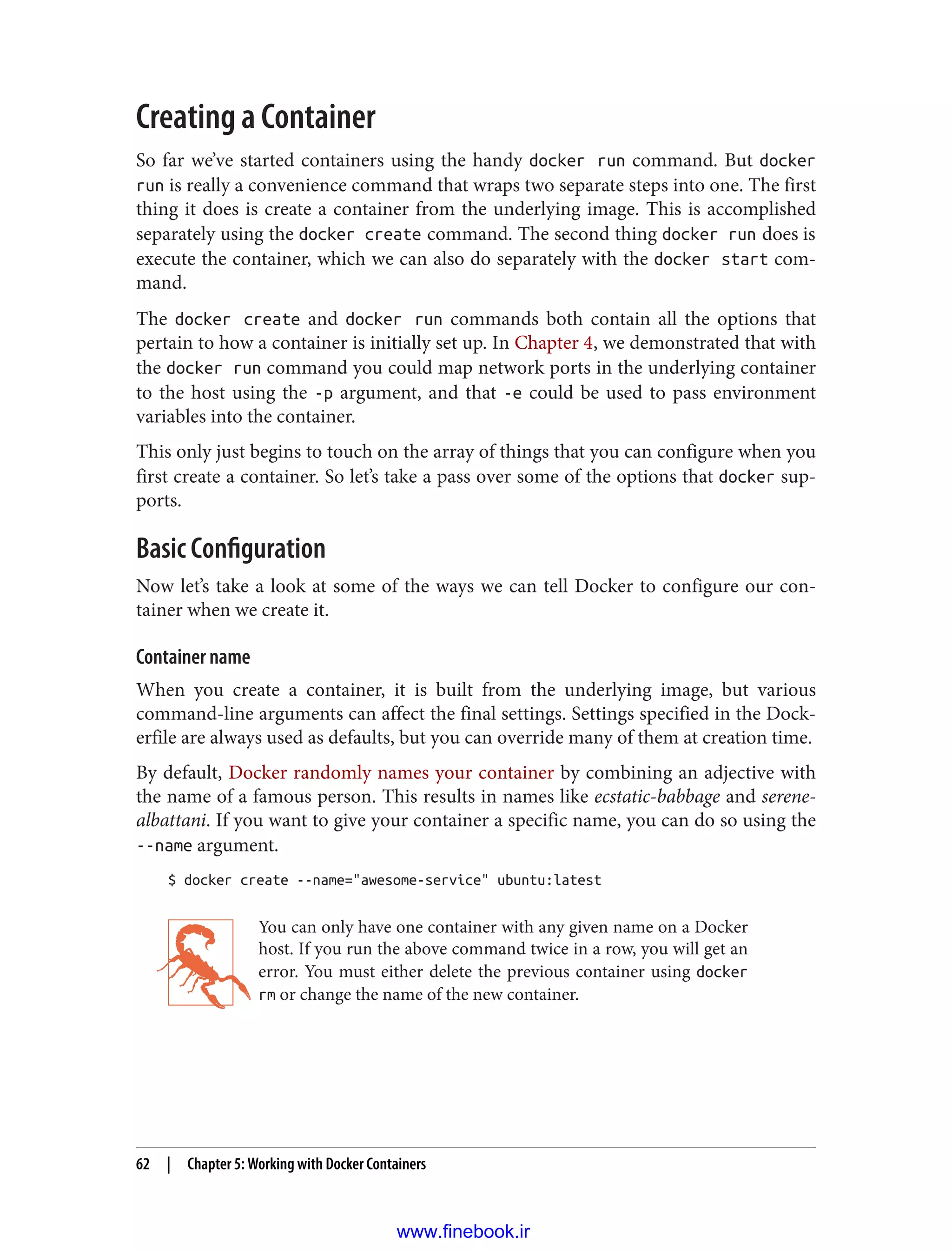 Creating a Container
So far we’ve started containers using the handy docker run command. But docker
run is really a convenience command that wraps two separate steps into one. The first
thing it does is create a container from the underlying image. This is accomplished
separately using the docker create command. The second thing docker run does is
execute the container, which we can also do separately with the docker start com‐
mand.
The docker create and docker run commands both contain all the options that
pertain to how a container is initially set up. In Chapter 4, we demonstrated that with
the docker run command you could map network ports in the underlying container
to the host using the -p argument, and that -e could be used to pass environment
variables into the container.
This only just begins to touch on the array of things that you can configure when you
first create a container. So let’s take a pass over some of the options that docker sup‐
ports.
Basic Configuration
Now let’s take a look at some of the ways we can tell Docker to configure our con‐
tainer when we create it.
Container name
When you create a container, it is built from the underlying image, but various
command-line arguments can affect the final settings. Settings specified in the Dock‐
erfile are always used as defaults, but you can override many of them at creation time.
By default, Docker randomly names your container by combining an adjective with
the name of a famous person. This results in names like ecstatic-babbage and serene-
albattani. If you want to give your container a specific name, you can do so using the
--name argument.
$ docker create --name="awesome-service" ubuntu:latest
You can only have one container with any given name on a Docker
host. If you run the above command twice in a row, you will get an
error. You must either delete the previous container using docker
rm or change the name of the new container.
62 | Chapter 5: Working with Docker Containers
www.finebook.ir
 