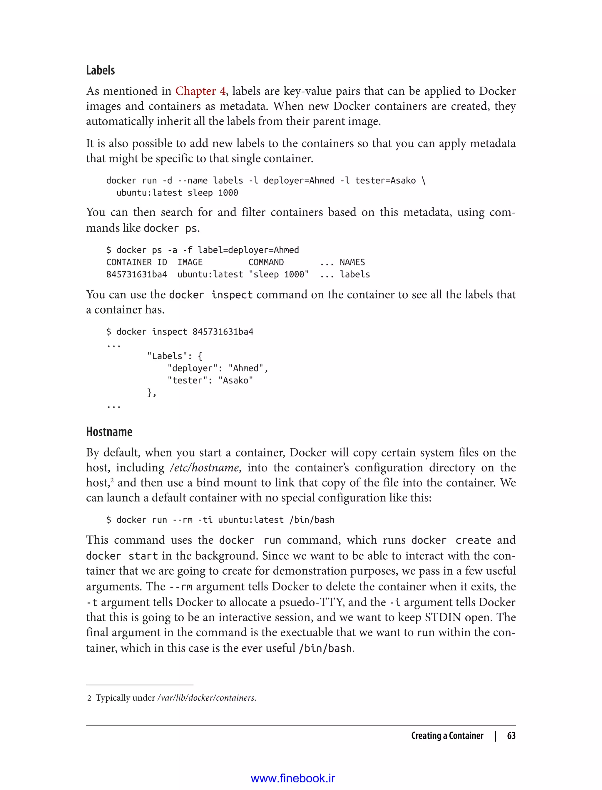 2 Typically under /var/lib/docker/containers.
Labels
As mentioned in Chapter 4, labels are key-value pairs that can be applied to Docker
images and containers as metadata. When new Docker containers are created, they
automatically inherit all the labels from their parent image.
It is also possible to add new labels to the containers so that you can apply metadata
that might be specific to that single container.
docker run -d --name labels -l deployer=Ahmed -l tester=Asako 
ubuntu:latest sleep 1000
You can then search for and filter containers based on this metadata, using com‐
mands like docker ps.
$ docker ps -a -f label=deployer=Ahmed
CONTAINER ID IMAGE COMMAND ... NAMES
845731631ba4 ubuntu:latest "sleep 1000" ... labels
You can use the docker inspect command on the container to see all the labels that
a container has.
$ docker inspect 845731631ba4
...
"Labels": {
"deployer": "Ahmed",
"tester": "Asako"
},
...
Hostname
By default, when you start a container, Docker will copy certain system files on the
host, including /etc/hostname, into the container’s configuration directory on the
host,2
and then use a bind mount to link that copy of the file into the container. We
can launch a default container with no special configuration like this:
$ docker run --rm -ti ubuntu:latest /bin/bash
This command uses the docker run command, which runs docker create and
docker start in the background. Since we want to be able to interact with the con‐
tainer that we are going to create for demonstration purposes, we pass in a few useful
arguments. The --rm argument tells Docker to delete the container when it exits, the
-t argument tells Docker to allocate a psuedo-TTY, and the -i argument tells Docker
that this is going to be an interactive session, and we want to keep STDIN open. The
final argument in the command is the exectuable that we want to run within the con‐
tainer, which in this case is the ever useful /bin/bash.
Creating a Container | 63
www.finebook.ir
 