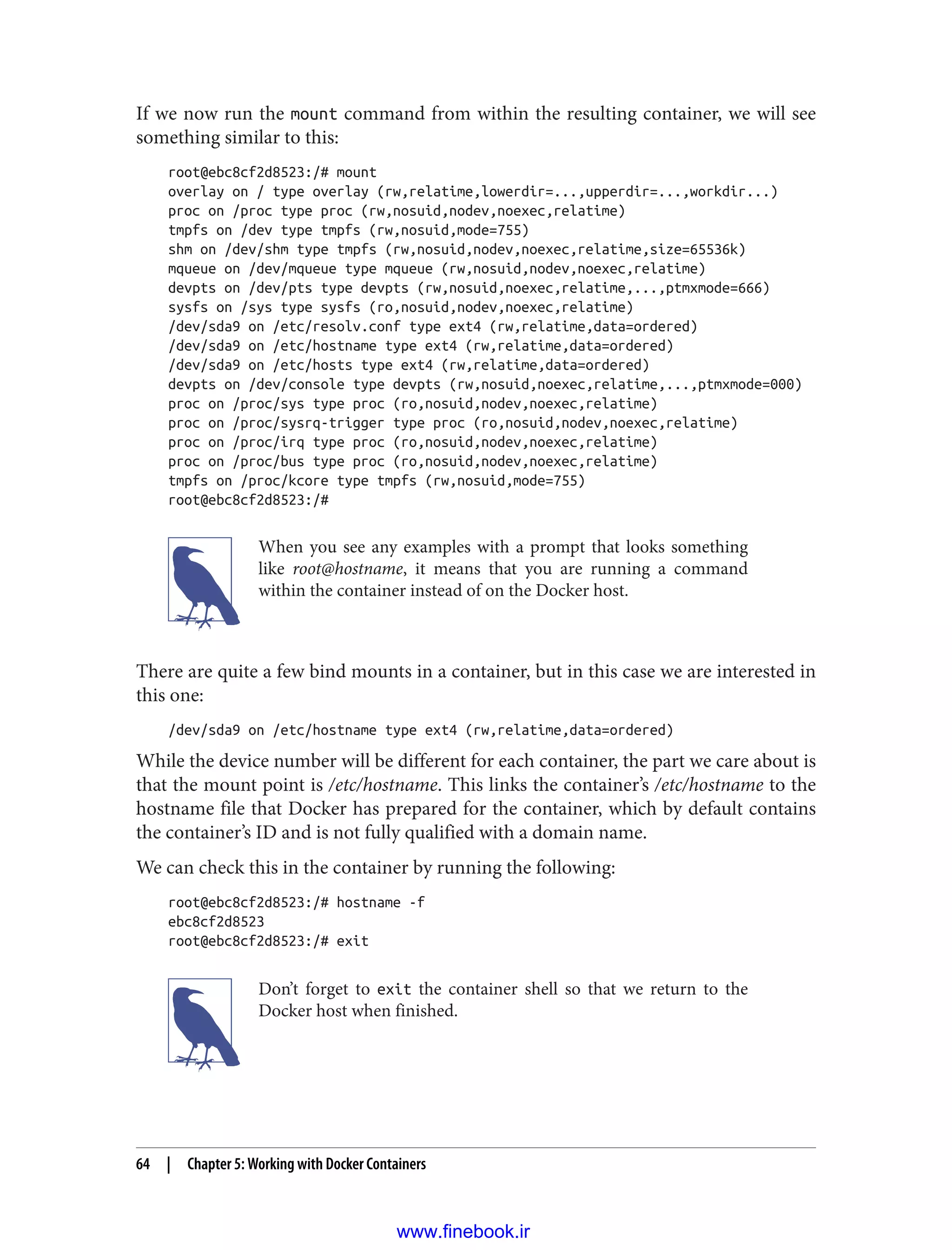 If we now run the mount command from within the resulting container, we will see
something similar to this:
root@ebc8cf2d8523:/# mount
overlay on / type overlay (rw,relatime,lowerdir=...,upperdir=...,workdir...)
proc on /proc type proc (rw,nosuid,nodev,noexec,relatime)
tmpfs on /dev type tmpfs (rw,nosuid,mode=755)
shm on /dev/shm type tmpfs (rw,nosuid,nodev,noexec,relatime,size=65536k)
mqueue on /dev/mqueue type mqueue (rw,nosuid,nodev,noexec,relatime)
devpts on /dev/pts type devpts (rw,nosuid,noexec,relatime,...,ptmxmode=666)
sysfs on /sys type sysfs (ro,nosuid,nodev,noexec,relatime)
/dev/sda9 on /etc/resolv.conf type ext4 (rw,relatime,data=ordered)
/dev/sda9 on /etc/hostname type ext4 (rw,relatime,data=ordered)
/dev/sda9 on /etc/hosts type ext4 (rw,relatime,data=ordered)
devpts on /dev/console type devpts (rw,nosuid,noexec,relatime,...,ptmxmode=000)
proc on /proc/sys type proc (ro,nosuid,nodev,noexec,relatime)
proc on /proc/sysrq-trigger type proc (ro,nosuid,nodev,noexec,relatime)
proc on /proc/irq type proc (ro,nosuid,nodev,noexec,relatime)
proc on /proc/bus type proc (ro,nosuid,nodev,noexec,relatime)
tmpfs on /proc/kcore type tmpfs (rw,nosuid,mode=755)
root@ebc8cf2d8523:/#
When you see any examples with a prompt that looks something
like root@hostname, it means that you are running a command
within the container instead of on the Docker host.
There are quite a few bind mounts in a container, but in this case we are interested in
this one:
/dev/sda9 on /etc/hostname type ext4 (rw,relatime,data=ordered)
While the device number will be different for each container, the part we care about is
that the mount point is /etc/hostname. This links the container’s /etc/hostname to the
hostname file that Docker has prepared for the container, which by default contains
the container’s ID and is not fully qualified with a domain name.
We can check this in the container by running the following:
root@ebc8cf2d8523:/# hostname -f
ebc8cf2d8523
root@ebc8cf2d8523:/# exit
Don’t forget to exit the container shell so that we return to the
Docker host when finished.
64 | Chapter 5: Working with Docker Containers
www.finebook.ir
 