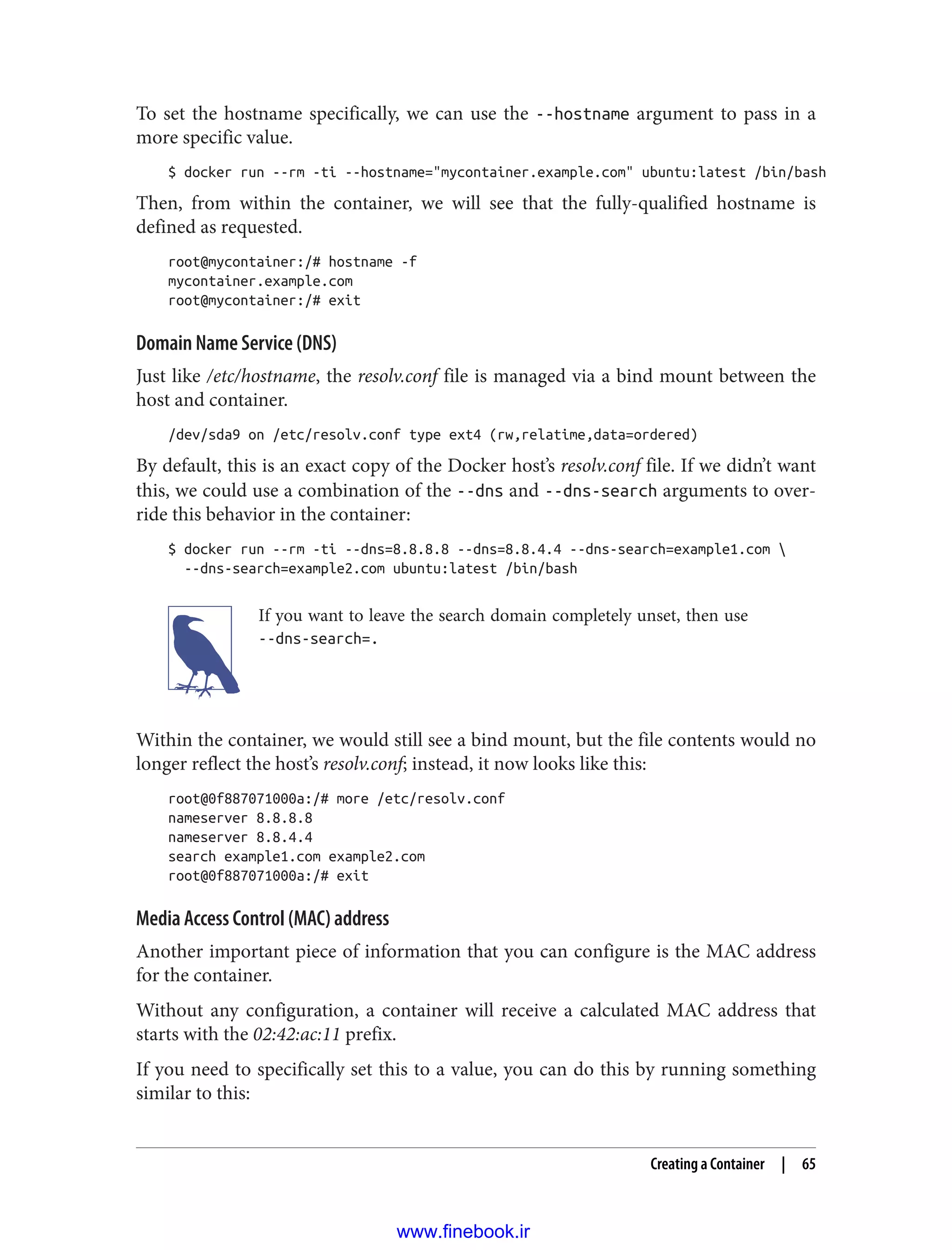 To set the hostname specifically, we can use the --hostname argument to pass in a
more specific value.
$ docker run --rm -ti --hostname="mycontainer.example.com" ubuntu:latest /bin/bash
Then, from within the container, we will see that the fully-qualified hostname is
defined as requested.
root@mycontainer:/# hostname -f
mycontainer.example.com
root@mycontainer:/# exit
Domain Name Service (DNS)
Just like /etc/hostname, the resolv.conf file is managed via a bind mount between the
host and container.
/dev/sda9 on /etc/resolv.conf type ext4 (rw,relatime,data=ordered)
By default, this is an exact copy of the Docker host’s resolv.conf file. If we didn’t want
this, we could use a combination of the --dns and --dns-search arguments to over‐
ride this behavior in the container:
$ docker run --rm -ti --dns=8.8.8.8 --dns=8.8.4.4 --dns-search=example1.com 
--dns-search=example2.com ubuntu:latest /bin/bash
If you want to leave the search domain completely unset, then use
--dns-search=.
Within the container, we would still see a bind mount, but the file contents would no
longer reflect the host’s resolv.conf; instead, it now looks like this:
root@0f887071000a:/# more /etc/resolv.conf
nameserver 8.8.8.8
nameserver 8.8.4.4
search example1.com example2.com
root@0f887071000a:/# exit
Media Access Control (MAC) address
Another important piece of information that you can configure is the MAC address
for the container.
Without any configuration, a container will receive a calculated MAC address that
starts with the 02:42:ac:11 prefix.
If you need to specifically set this to a value, you can do this by running something
similar to this:
Creating a Container | 65
www.finebook.ir
 