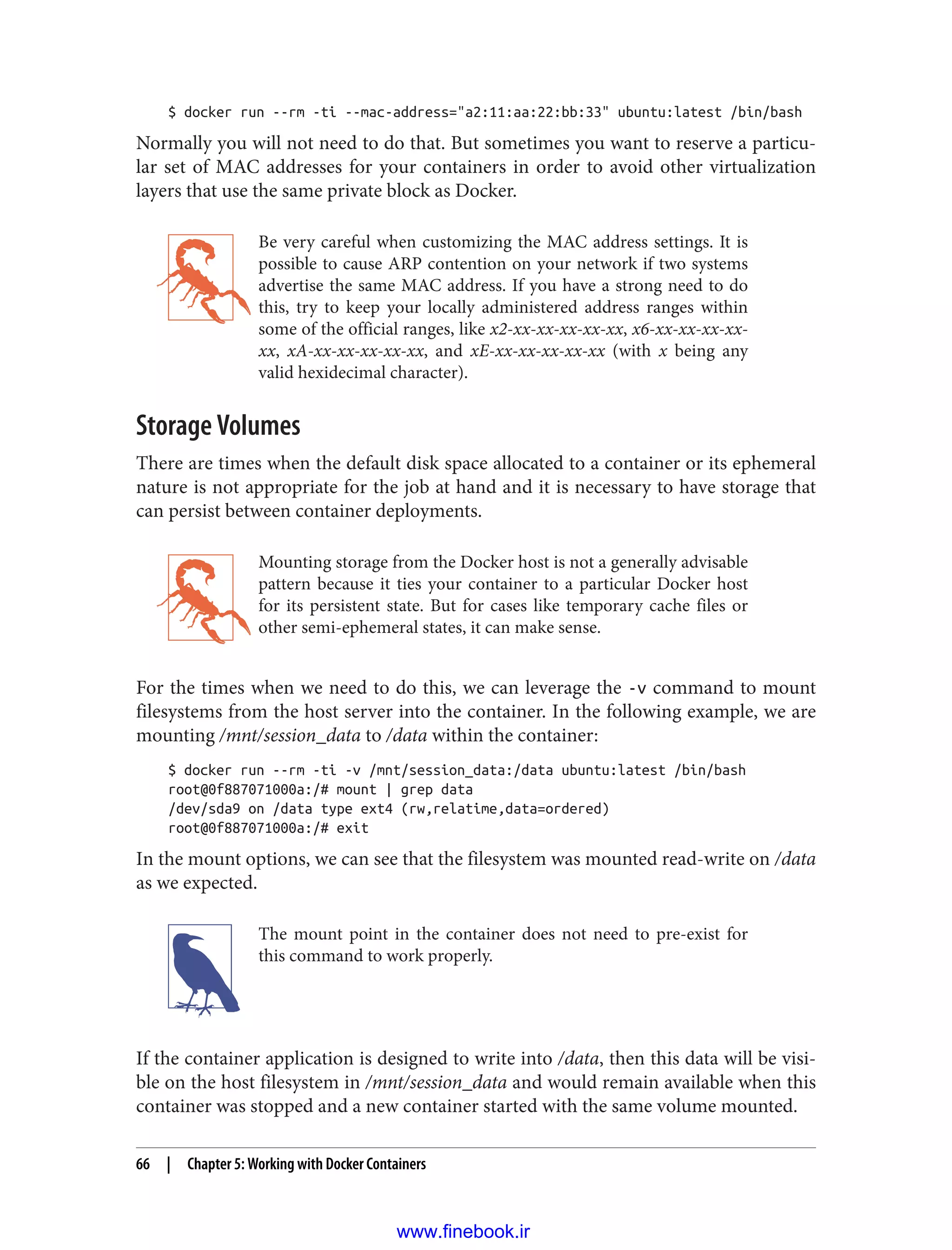 $ docker run --rm -ti --mac-address="a2:11:aa:22:bb:33" ubuntu:latest /bin/bash
Normally you will not need to do that. But sometimes you want to reserve a particu‐
lar set of MAC addresses for your containers in order to avoid other virtualization
layers that use the same private block as Docker.
Be very careful when customizing the MAC address settings. It is
possible to cause ARP contention on your network if two systems
advertise the same MAC address. If you have a strong need to do
this, try to keep your locally administered address ranges within
some of the official ranges, like x2-xx-xx-xx-xx-xx, x6-xx-xx-xx-xx-
xx, xA-xx-xx-xx-xx-xx, and xE-xx-xx-xx-xx-xx (with x being any
valid hexidecimal character).
Storage Volumes
There are times when the default disk space allocated to a container or its ephemeral
nature is not appropriate for the job at hand and it is necessary to have storage that
can persist between container deployments.
Mounting storage from the Docker host is not a generally advisable
pattern because it ties your container to a particular Docker host
for its persistent state. But for cases like temporary cache files or
other semi-ephemeral states, it can make sense.
For the times when we need to do this, we can leverage the -v command to mount
filesystems from the host server into the container. In the following example, we are
mounting /mnt/session_data to /data within the container:
$ docker run --rm -ti -v /mnt/session_data:/data ubuntu:latest /bin/bash
root@0f887071000a:/# mount | grep data
/dev/sda9 on /data type ext4 (rw,relatime,data=ordered)
root@0f887071000a:/# exit
In the mount options, we can see that the filesystem was mounted read-write on /data
as we expected.
The mount point in the container does not need to pre-exist for
this command to work properly.
If the container application is designed to write into /data, then this data will be visi‐
ble on the host filesystem in /mnt/session_data and would remain available when this
container was stopped and a new container started with the same volume mounted.
66 | Chapter 5: Working with Docker Containers
www.finebook.ir
 