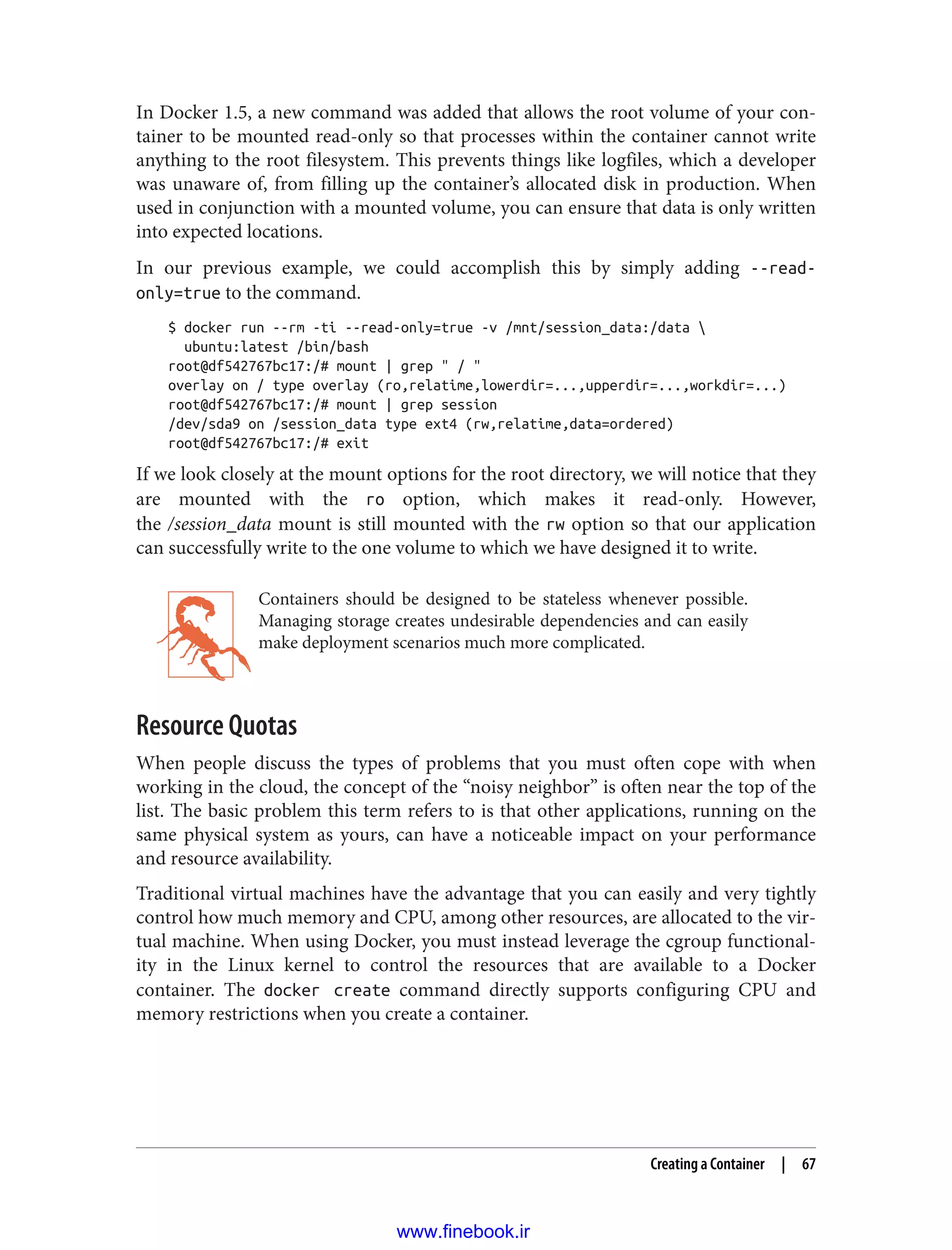 In Docker 1.5, a new command was added that allows the root volume of your con‐
tainer to be mounted read-only so that processes within the container cannot write
anything to the root filesystem. This prevents things like logfiles, which a developer
was unaware of, from filling up the container’s allocated disk in production. When
used in conjunction with a mounted volume, you can ensure that data is only written
into expected locations.
In our previous example, we could accomplish this by simply adding --read-
only=true to the command.
$ docker run --rm -ti --read-only=true -v /mnt/session_data:/data 
ubuntu:latest /bin/bash
root@df542767bc17:/# mount | grep " / "
overlay on / type overlay (ro,relatime,lowerdir=...,upperdir=...,workdir=...)
root@df542767bc17:/# mount | grep session
/dev/sda9 on /session_data type ext4 (rw,relatime,data=ordered)
root@df542767bc17:/# exit
If we look closely at the mount options for the root directory, we will notice that they
are mounted with the ro option, which makes it read-only. However,
the /session_data mount is still mounted with the rw option so that our application
can successfully write to the one volume to which we have designed it to write.
Containers should be designed to be stateless whenever possible.
Managing storage creates undesirable dependencies and can easily
make deployment scenarios much more complicated.
Resource Quotas
When people discuss the types of problems that you must often cope with when
working in the cloud, the concept of the “noisy neighbor” is often near the top of the
list. The basic problem this term refers to is that other applications, running on the
same physical system as yours, can have a noticeable impact on your performance
and resource availability.
Traditional virtual machines have the advantage that you can easily and very tightly
control how much memory and CPU, among other resources, are allocated to the vir‐
tual machine. When using Docker, you must instead leverage the cgroup functional‐
ity in the Linux kernel to control the resources that are available to a Docker
container. The docker create command directly supports configuring CPU and
memory restrictions when you create a container.
Creating a Container | 67
www.finebook.ir
 