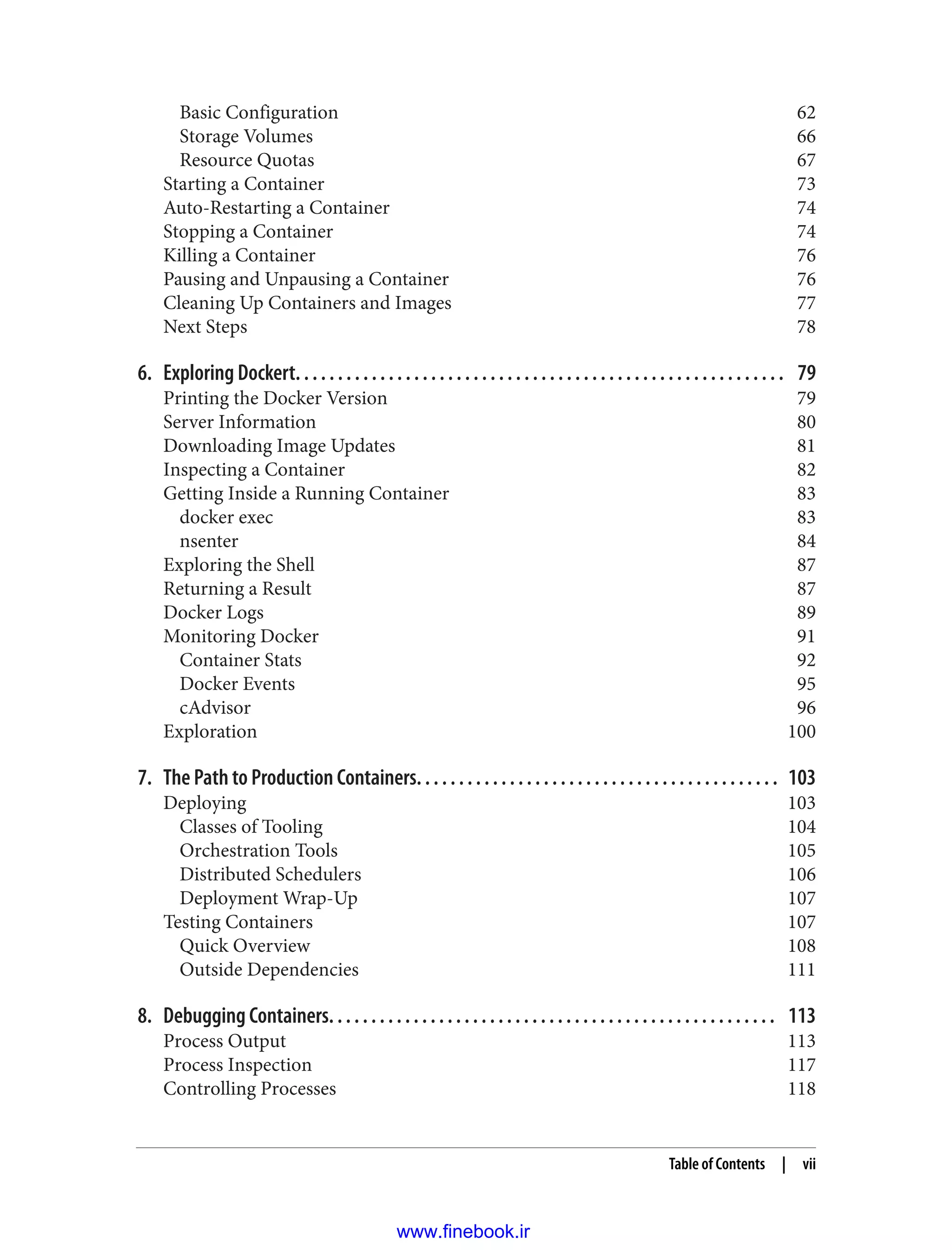 Basic Configuration 62
Storage Volumes 66
Resource Quotas 67
Starting a Container 73
Auto-Restarting a Container 74
Stopping a Container 74
Killing a Container 76
Pausing and Unpausing a Container 76
Cleaning Up Containers and Images 77
Next Steps 78
6. Exploring Dockert. . . . . . . . . . . . . . . . . . . . . . . . . . . . . . . . . . . . . . . . . . . . . . . . . . . . . . . . . . 79
Printing the Docker Version 79
Server Information 80
Downloading Image Updates 81
Inspecting a Container 82
Getting Inside a Running Container 83
docker exec 83
nsenter 84
Exploring the Shell 87
Returning a Result 87
Docker Logs 89
Monitoring Docker 91
Container Stats 92
Docker Events 95
cAdvisor 96
Exploration 100
7. The Path to Production Containers. . . . . . . . . . . . . . . . . . . . . . . . . . . . . . . . . . . . . . . . . . . 103
Deploying 103
Classes of Tooling 104
Orchestration Tools 105
Distributed Schedulers 106
Deployment Wrap-Up 107
Testing Containers 107
Quick Overview 108
Outside Dependencies 111
8. Debugging Containers. . . . . . . . . . . . . . . . . . . . . . . . . . . . . . . . . . . . . . . . . . . . . . . . . . . . . 113
Process Output 113
Process Inspection 117
Controlling Processes 118
Table of Contents | vii
www.finebook.ir
 
