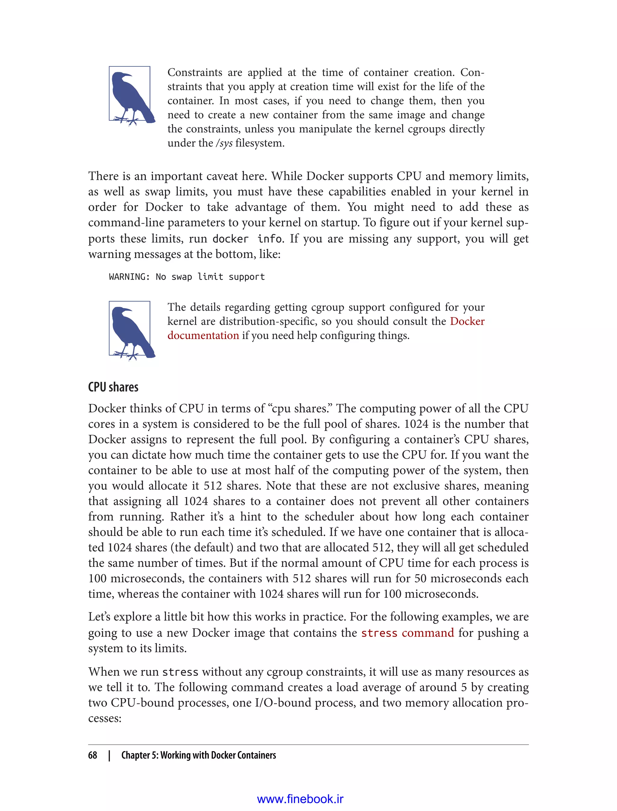 Constraints are applied at the time of container creation. Con‐
straints that you apply at creation time will exist for the life of the
container. In most cases, if you need to change them, then you
need to create a new container from the same image and change
the constraints, unless you manipulate the kernel cgroups directly
under the /sys filesystem.
There is an important caveat here. While Docker supports CPU and memory limits,
as well as swap limits, you must have these capabilities enabled in your kernel in
order for Docker to take advantage of them. You might need to add these as
command-line parameters to your kernel on startup. To figure out if your kernel sup‐
ports these limits, run docker info. If you are missing any support, you will get
warning messages at the bottom, like:
WARNING: No swap limit support
The details regarding getting cgroup support configured for your
kernel are distribution-specific, so you should consult the Docker
documentation if you need help configuring things.
CPU shares
Docker thinks of CPU in terms of “cpu shares.” The computing power of all the CPU
cores in a system is considered to be the full pool of shares. 1024 is the number that
Docker assigns to represent the full pool. By configuring a container’s CPU shares,
you can dictate how much time the container gets to use the CPU for. If you want the
container to be able to use at most half of the computing power of the system, then
you would allocate it 512 shares. Note that these are not exclusive shares, meaning
that assigning all 1024 shares to a container does not prevent all other containers
from running. Rather it’s a hint to the scheduler about how long each container
should be able to run each time it’s scheduled. If we have one container that is alloca‐
ted 1024 shares (the default) and two that are allocated 512, they will all get scheduled
the same number of times. But if the normal amount of CPU time for each process is
100 microseconds, the containers with 512 shares will run for 50 microseconds each
time, whereas the container with 1024 shares will run for 100 microseconds.
Let’s explore a little bit how this works in practice. For the following examples, we are
going to use a new Docker image that contains the stress command for pushing a
system to its limits.
When we run stress without any cgroup constraints, it will use as many resources as
we tell it to. The following command creates a load average of around 5 by creating
two CPU-bound processes, one I/O-bound process, and two memory allocation pro‐
cesses:
68 | Chapter 5: Working with Docker Containers
www.finebook.ir
 