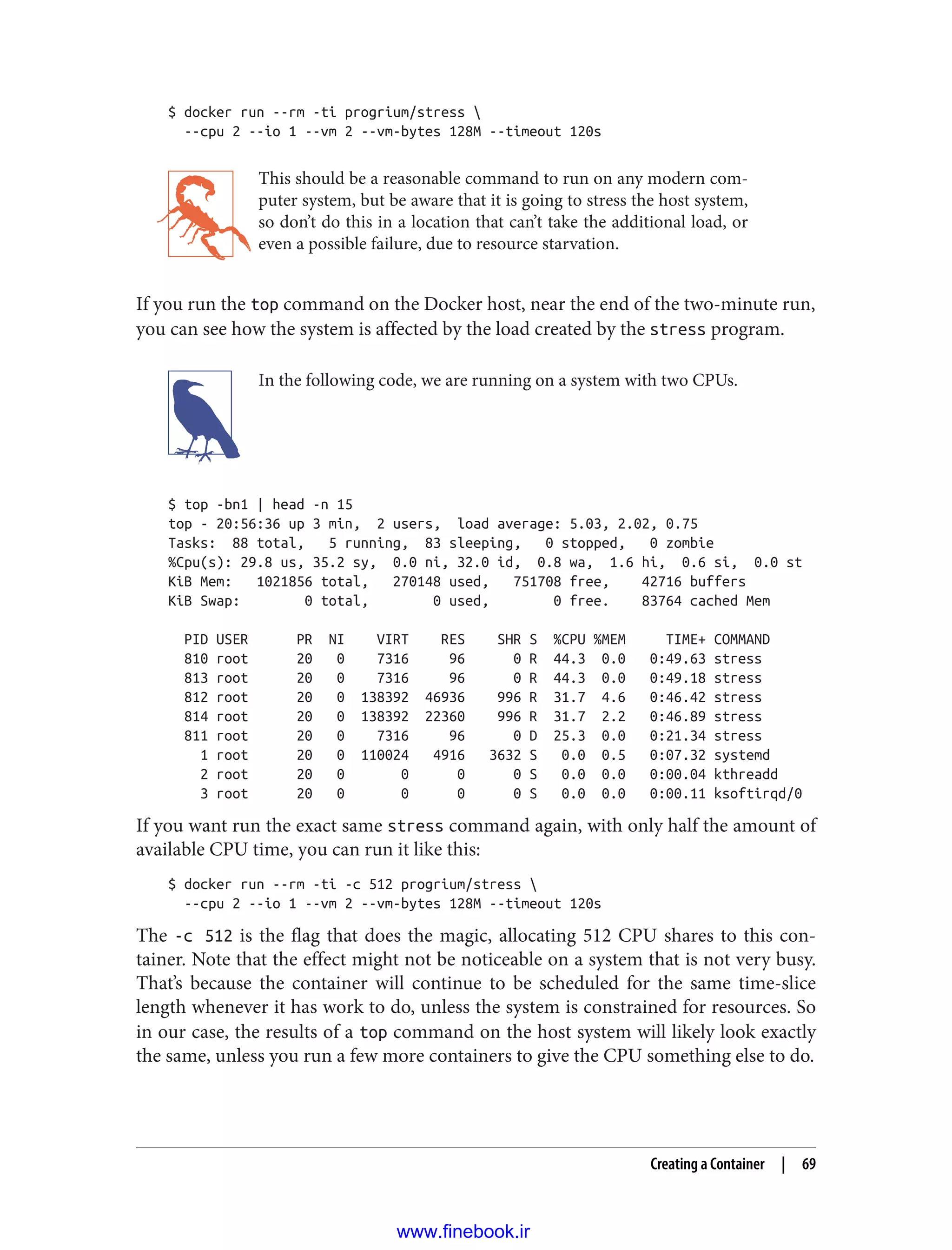 $ docker run --rm -ti progrium/stress 
--cpu 2 --io 1 --vm 2 --vm-bytes 128M --timeout 120s
This should be a reasonable command to run on any modern com‐
puter system, but be aware that it is going to stress the host system,
so don’t do this in a location that can’t take the additional load, or
even a possible failure, due to resource starvation.
If you run the top command on the Docker host, near the end of the two-minute run,
you can see how the system is affected by the load created by the stress program.
In the following code, we are running on a system with two CPUs.
$ top -bn1 | head -n 15
top - 20:56:36 up 3 min, 2 users, load average: 5.03, 2.02, 0.75
Tasks: 88 total, 5 running, 83 sleeping, 0 stopped, 0 zombie
%Cpu(s): 29.8 us, 35.2 sy, 0.0 ni, 32.0 id, 0.8 wa, 1.6 hi, 0.6 si, 0.0 st
KiB Mem: 1021856 total, 270148 used, 751708 free, 42716 buffers
KiB Swap: 0 total, 0 used, 0 free. 83764 cached Mem
PID USER PR NI VIRT RES SHR S %CPU %MEM TIME+ COMMAND
810 root 20 0 7316 96 0 R 44.3 0.0 0:49.63 stress
813 root 20 0 7316 96 0 R 44.3 0.0 0:49.18 stress
812 root 20 0 138392 46936 996 R 31.7 4.6 0:46.42 stress
814 root 20 0 138392 22360 996 R 31.7 2.2 0:46.89 stress
811 root 20 0 7316 96 0 D 25.3 0.0 0:21.34 stress
1 root 20 0 110024 4916 3632 S 0.0 0.5 0:07.32 systemd
2 root 20 0 0 0 0 S 0.0 0.0 0:00.04 kthreadd
3 root 20 0 0 0 0 S 0.0 0.0 0:00.11 ksoftirqd/0
If you want run the exact same stress command again, with only half the amount of
available CPU time, you can run it like this:
$ docker run --rm -ti -c 512 progrium/stress 
--cpu 2 --io 1 --vm 2 --vm-bytes 128M --timeout 120s
The -c 512 is the flag that does the magic, allocating 512 CPU shares to this con‐
tainer. Note that the effect might not be noticeable on a system that is not very busy.
That’s because the container will continue to be scheduled for the same time-slice
length whenever it has work to do, unless the system is constrained for resources. So
in our case, the results of a top command on the host system will likely look exactly
the same, unless you run a few more containers to give the CPU something else to do.
Creating a Container | 69
www.finebook.ir
 
