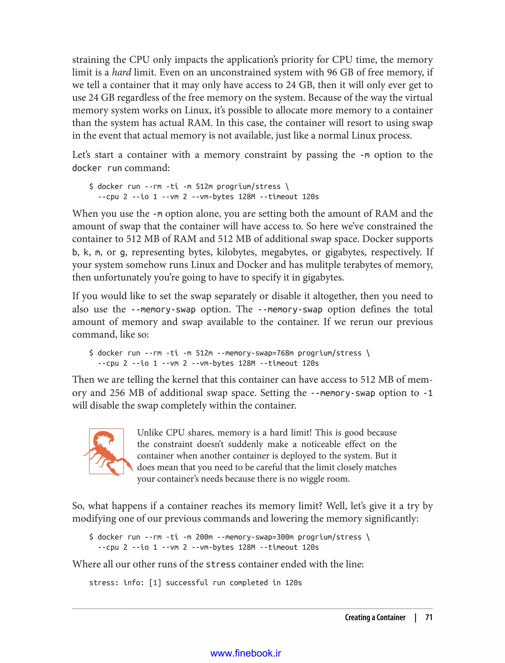 straining the CPU only impacts the application’s priority for CPU time, the memory
limit is a hard limit. Even on an unconstrained system with 96 GB of free memory, if
we tell a container that it may only have access to 24 GB, then it will only ever get to
use 24 GB regardless of the free memory on the system. Because of the way the virtual
memory system works on Linux, it’s possible to allocate more memory to a container
than the system has actual RAM. In this case, the container will resort to using swap
in the event that actual memory is not available, just like a normal Linux process.
Let’s start a container with a memory constraint by passing the -m option to the
docker run command:
$ docker run --rm -ti -m 512m progrium/stress 
--cpu 2 --io 1 --vm 2 --vm-bytes 128M --timeout 120s
When you use the -m option alone, you are setting both the amount of RAM and the
amount of swap that the container will have access to. So here we’ve constrained the
container to 512 MB of RAM and 512 MB of additional swap space. Docker supports
b, k, m, or g, representing bytes, kilobytes, megabytes, or gigabytes, respectively. If
your system somehow runs Linux and Docker and has mulitple terabytes of memory,
then unfortunately you’re going to have to specify it in gigabytes.
If you would like to set the swap separately or disable it altogether, then you need to
also use the --memory-swap option. The --memory-swap option defines the total
amount of memory and swap available to the container. If we rerun our previous
command, like so:
$ docker run --rm -ti -m 512m --memory-swap=768m progrium/stress 
--cpu 2 --io 1 --vm 2 --vm-bytes 128M --timeout 120s
Then we are telling the kernel that this container can have access to 512 MB of mem‐
ory and 256 MB of additional swap space. Setting the --memory-swap option to -1
will disable the swap completely within the container.
Unlike CPU shares, memory is a hard limit! This is good because
the constraint doesn’t suddenly make a noticeable effect on the
container when another container is deployed to the system. But it
does mean that you need to be careful that the limit closely matches
your container’s needs because there is no wiggle room.
So, what happens if a container reaches its memory limit? Well, let’s give it a try by
modifying one of our previous commands and lowering the memory significantly:
$ docker run --rm -ti -m 200m --memory-swap=300m progrium/stress 
--cpu 2 --io 1 --vm 2 --vm-bytes 128M --timeout 120s
Where all our other runs of the stress container ended with the line:
stress: info: [1] successful run completed in 120s
Creating a Container | 71
www.finebook.ir
 
